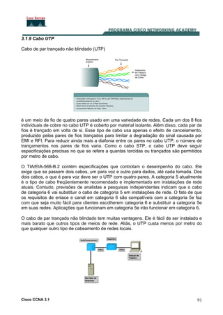Cisco CCNA 3.1 91
3.1.9 Cabo UTP
Cabo de par trançado não blindado (UTP)
é um meio de fio de quatro pares usado em uma variedade de redes. Cada um dos 8 fios
individuais de cobre no cabo UTP é coberto por material isolante. Além disso, cada par de
fios é trançado em volta de si. Esse tipo de cabo usa apenas o efeito de cancelamento,
produzido pelos pares de fios trançados para limitar a degradação do sinal causada por
EMI e RFI. Para reduzir ainda mais a diafonia entre os pares no cabo UTP, o número de
trançamentos nos pares de fios varia. Como o cabo STP, o cabo UTP deve seguir
especificações precisas no que se refere a quantas torcidas ou trançados são permitidos
por metro de cabo.
O TIA/EIA-568-B.2 contém especificações que controlam o desempenho do cabo. Ele
exige que se passem dois cabos, um para voz e outro para dados, até cada tomada. Dos
dois cabos, o que é para voz deve ser o UTP com quatro pares. A categoria 5 atualmente
é o tipo de cabo freqüentemente recomendado e implementado em instalações de rede
atuais. Contudo, previsões de analistas e pesquisas independentes indicam que o cabo
de categoria 6 vai substituir o cabo de categoria 5 em instalações de rede. O fato de que
os requisitos de enlace e canal em categoria 6 são compatíveis com a categoria 5e faz
com que seja muito fácil para clientes escolherem categoria 6 e substituir a categoria 5e
em suas redes. Aplicações que funcionam em categoria 5e irão funcionar em categoria 6.
O cabo de par trançado não blindado tem muitas vantagens. Ele é fácil de ser instalado e
mais barato que outros tipos de meios de rede. Aliás, o UTP custa menos por metro do
que qualquer outro tipo de cabeamento de redes locais.
 