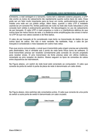 Cisco CCNA 3.1 92
Entretanto, a real vantagem é o tamanho. Como tem o diâmetro externo pequeno, o UTP
não enche os dutos de cabeamento tão rapidamente quanto outros tipos de cabo. Esse
pode ser um fator muito importante para se levar em conta, particularmente quando se
instala uma rede em um prédio antigo. Além disso, quando o cabo UTP é instalado
usando-se um conector RJ, fontes potenciais de ruído na rede são muito reduzidas e uma
conexão bem sólida é praticamente garantida. Há desvantagens no uso de cabeamento
de par trançado. O cabo UTP é mais propenso a ruído e a interferência elétrica do que
outros tipos de meios físicos de rede, e a distância entre amplificações dos sinais é menor
no UTP do que nos cabos coaxiais e de fibra óptica.
O cabo de par trançado já foi considerado mais lento na transmissão de dados do que
outros tipos de cabos. Isto não é mais verdade. Na realidade, hoje, o cabo de par
trançado é considerado o meio baseado em cobre mais veloz.
Para que ocorra comunicação, o sinal que é transmitido pela origem precisa ser entendido
pelo destinatário. Isto é verdade sob o ponto de vista tanto física como de software. O
sinal transmitido precisa ser recebido corretamente pela conexão do circuito projetado
para receber sinais. O pino transmissor da fonte precisa estar em última instância,
conectado ao pino receptor do destino. Abaixo seguem os tipos de conexões de cabos
entre dispositivos de internetwork.
Na Figura abaixo, um switch de rede local está conectado ao computador. O cabo que
conecta da porta do switch à porta da placa de rede é denominado um cabo direto.
Na Figura abaixo, dois switches são conectados juntos. O cabo que conecta de uma porta
do switch a outra porta de switch é denominado um cabo cruzado.
 