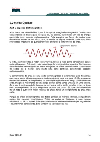 Cisco CCNA 3.1 94
3.2 Meios Ópticos
3.2.1 O Espectro Eletromagnético
A luz usada nas redes de fibra óptica é um tipo de energia eletromagnética. Quando uma
carga elétrica se desloca para lá e para cá, ou acelera, é produzido um tipo de energia
conhecida como energia eletromagnética. Esta energina na forma de ondas pode
deslocar-se através de um vácuo, o ar, e através de alguns materiais como vidro. Uma
propriedade importante de qualquer onda de energia é o comprimento de onda.
O rádio, as microondas, o radar, luzes visíveis, raios-x e raios gama parecem ser coisas
muito diferenntes. Entretanto, são todos tipos de energia eletromagnética. Se todos os
tipos de ondas eletromagnéticas forem arranjadas na ordem desde o maior comprimento
de ondas até o menor, será criada uma série contínua, denominada espectro
eletromagnético.
O comprimento da onda de uma onda eletromagnética é determinado pela freqüência
com que a carga elétrica que gera a onda se desloca para lá e para cá. Se a carga se
desloca lentamente, o comprimento da onda que é gerada é um longo comprimento de
onda. Imagine o movimento de uma carga elétrico como sendo um pau em uma piscina.
Se o pau é movimentado lentamente de um lado a outro, serão geradas ondas na água
com um comprimento de onda longo entre os picos das ondas. Se o pau é movimentado
de um lado a outro com maior rapidez, as ondas terão um comprimento de onda mais
curta.
Porque as ondas eletromagnética são todas geradas de maneira idêntica, compartilham
muitas das mesmas propriedades. Todas as ondas se deslocam a uma mesma
velocidade no vácuo. A taxa é de aproximadamente 300.000 quilômetros por segundo ou
186.283 milhas por segundo. Esta também é a velocidade da luz.
 
