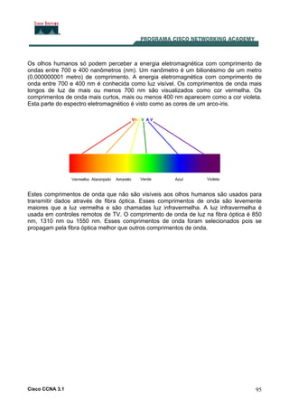 Cisco CCNA 3.1 95
Os olhos humanos só podem perceber a energia eletromagnética com comprimento de
ondas entre 700 e 400 nanômetros (nm). Um nanômetro é um bilionésimo de um metro
(0,000000001 metro) de comprimento. A energia eletromagnética com comprimento de
onda entre 700 e 400 nm é conhecida como luz visível. Os comprimentos de onda mais
longos de luz de mais ou menos 700 nm são visualizados como cor vermelha. Os
comprimentos de onda mais curtos, mais ou menos 400 nm aparecem como a cor violeta.
Esta parte do espectro eletromagnético é visto como as cores de um arco-iris.
Estes comprimentos de onda que não são visíveis aos olhos humanos são usados para
transmitir dados através de fibra óptica. Esses comprimentos de onda são levemente
maiores que a luz vermelha e são chamadas luz infravermelha. A luz infravermelha é
usada em controles remotos de TV. O comprimento de onda de luz na fibra óptica é 850
nm, 1310 nm ou 1550 nm. Esses comprimentos de onda foram selecionados pois se
propagam pela fibra óptica melhor que outros comprimentos de onda.
 