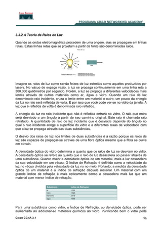 Cisco CCNA 3.1 96
3.2.2 A Teoria de Raios de Luz
Quando as ondas eletromagnética procedem de uma origem, elas se propagam em linhas
retas. Estas linhas retas que se projetam a partir da fonte são denominadas raios.
Imagine os raios de luz como sendo feixes de luz estreitos como aqueles produzidos por
lasers. No vácuo de espaço vazio, a luz se propaga continuamente em uma linha reta a
300.000 quilômetros por segundo. Porém, a luz se propaga a diferentes velocidades mais
lentas através de outros materiais como ar, água e vidro. Quando um raio de luz
denominado raio incidente, cruza o limite entre um material e outro, um pouco da energia
da luz no raio será refletida de volta. É por isso que você pode ver-se no vidro da janela. A
luz que é refletida de volta é denominada raio refletido.
A energia da luz no raio incidente que não é refletida entrará no vidro. O raio que entra
será desviado a um ângulo a partir de seu caminho original. Este raio é chamado raio
refratado. A quantidade de raio de luz incidente que é desviada depende do ângulo no
qual o raio incidente atinge a superfície do vidro e a diferentes taxas de velocidade com
que a luz se propaga através das duas substâncias.
O desvio dos raios de luz nos limites de duas substâncias é a razão porque os raios de
luz são capazes de propagar-se através de uma fibra óptica mesmo que a fibra se curve
em círculo.
A densidade óptica do vidro determina o quanto que os raios de luz se desviam no vidro.
A densidade óptica se refere ao quanto que o raio de luz desacelera ao passar através de
uma substância. Quanto maior a densidade óptica de um material, mais a luz desacelera
da sua velocidade em um vácuo. O Índice de Refração é definido como a velocidade da
luz no vácuo dividida pela velocidade da luz no no meio. Portanto, a medida da densidade
óptica de um material é o índice de refração daquele material. Um material com um
grande índice de refração é mais opticamente denso e desacelera mais luz que um
material com menor índice de refração.
Para uma substância como vidro, o Índice de Refração, ou densidade óptica, pode ser
aumentada ao adicionar-se materiais químicos ao vidro. Purificando bem o vidro pode
 