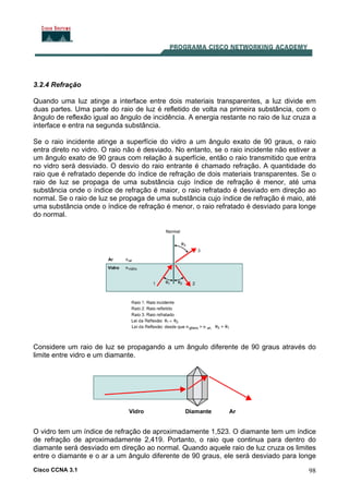 Cisco CCNA 3.1 98
3.2.4 Refração
Quando uma luz atinge a interface entre dois materiais transparentes, a luz divide em
duas partes. Uma parte do raio de luz é refletido de volta na primeira substância, com o
ângulo de reflexão igual ao ângulo de incidência. A energia restante no raio de luz cruza a
interface e entra na segunda substância.
Se o raio incidente atinge a superfície do vidro a um ângulo exato de 90 graus, o raio
entra direto no vidro. O raio não é desviado. No entanto, se o raio incidente não estiver a
um ângulo exato de 90 graus com relação à superfície, então o raio transmitido que entra
no vidro será desviado. O desvio do raio entrante é chamado refração. A quantidade do
raio que é refratado depende do índice de refração de dois materiais transparentes. Se o
raio de luz se propaga de uma substância cujo índice de refração é menor, até uma
substância onde o índice de refração é maior, o raio refratado é desviado em direção ao
normal. Se o raio de luz se propaga de uma substância cujo índice de refração é maio, até
uma substância onde o índice de refração é menor, o raio refratado é desviado para longe
do normal.
Considere um raio de luz se propagando a um ângulo diferente de 90 graus através do
limite entre vidro e um diamante.
O vidro tem um índice de refração de aproximadamente 1,523. O diamante tem um índice
de refração de aproximadamente 2,419. Portanto, o raio que continua para dentro do
diamante será desviado em direção ao normal. Quando aquele raio de luz cruza os limites
entre o diamante e o ar a um ângulo diferente de 90 graus, ele será desviado para longe
 