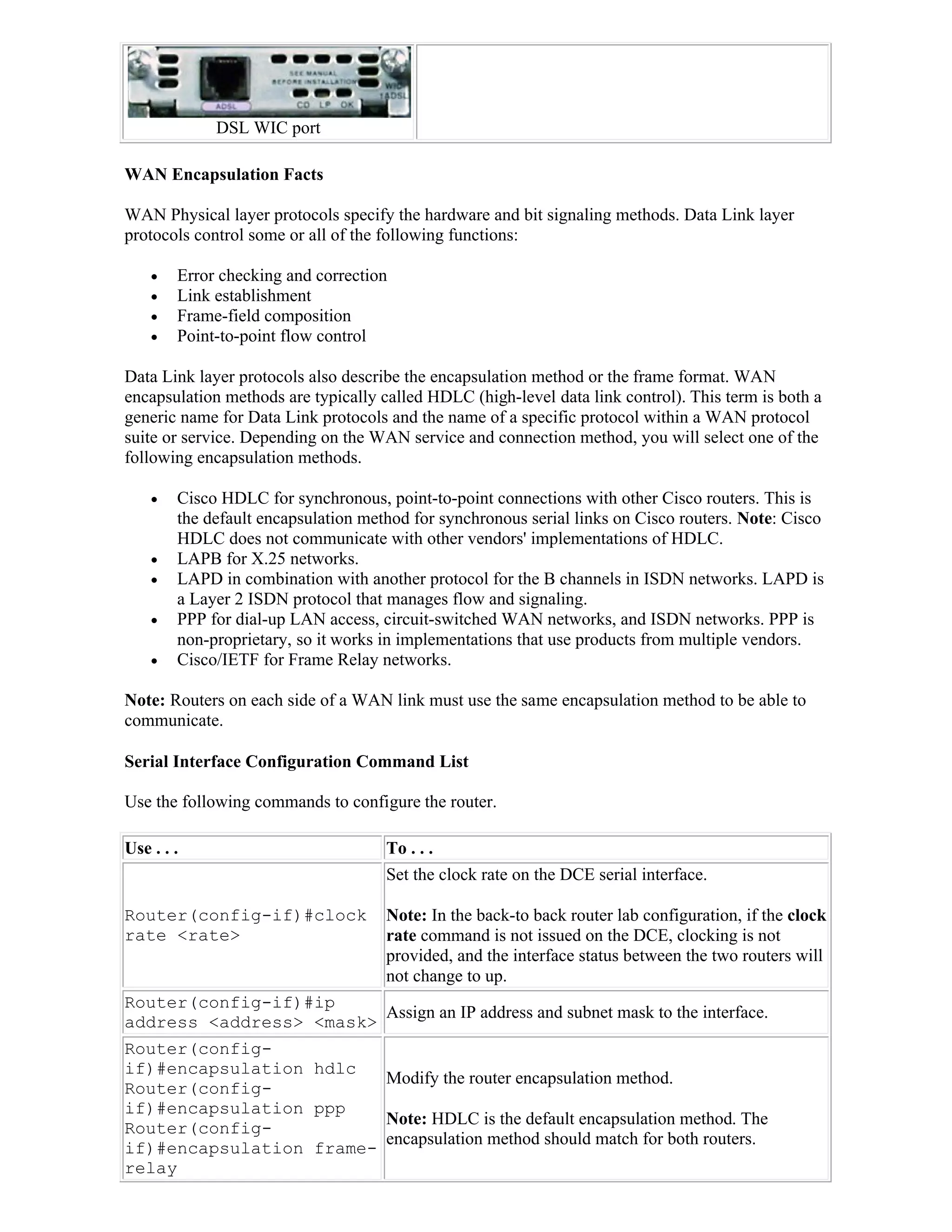 DSL WIC port

WAN Encapsulation Facts

WAN Physical layer protocols specify the hardware and bit signaling methods. Data Link layer
protocols control some or all of the following functions:

       Error checking and correction
       Link establishment
       Frame-field composition
       Point-to-point flow control

Data Link layer protocols also describe the encapsulation method or the frame format. WAN
encapsulation methods are typically called HDLC (high-level data link control). This term is both a
generic name for Data Link protocols and the name of a specific protocol within a WAN protocol
suite or service. Depending on the WAN service and connection method, you will select one of the
following encapsulation methods.

       Cisco HDLC for synchronous, point-to-point connections with other Cisco routers. This is
        the default encapsulation method for synchronous serial links on Cisco routers. Note: Cisco
        HDLC does not communicate with other vendors' implementations of HDLC.
       LAPB for X.25 networks.
       LAPD in combination with another protocol for the B channels in ISDN networks. LAPD is
        a Layer 2 ISDN protocol that manages flow and signaling.
       PPP for dial-up LAN access, circuit-switched WAN networks, and ISDN networks. PPP is
        non-proprietary, so it works in implementations that use products from multiple vendors.
       Cisco/IETF for Frame Relay networks.

Note: Routers on each side of a WAN link must use the same encapsulation method to be able to
communicate.

Serial Interface Configuration Command List

Use the following commands to configure the router.

Use . . .                            To . . .
                                     Set the clock rate on the DCE serial interface.

Router(config-if)#clock              Note: In the back-to back router lab configuration, if the clock
rate <rate>                          rate command is not issued on the DCE, clocking is not
                                     provided, and the interface status between the two routers will
                                     not change to up.
Router(config-if)#ip
                         Assign an IP address and subnet mask to the interface.
address <address> <mask>
Router(config-
if)#encapsulation hdlc
                         Modify the router encapsulation method.
Router(config-
if)#encapsulation ppp
                         Note: HDLC is the default encapsulation method. The
Router(config-
                         encapsulation method should match for both routers.
if)#encapsulation frame-
relay
 