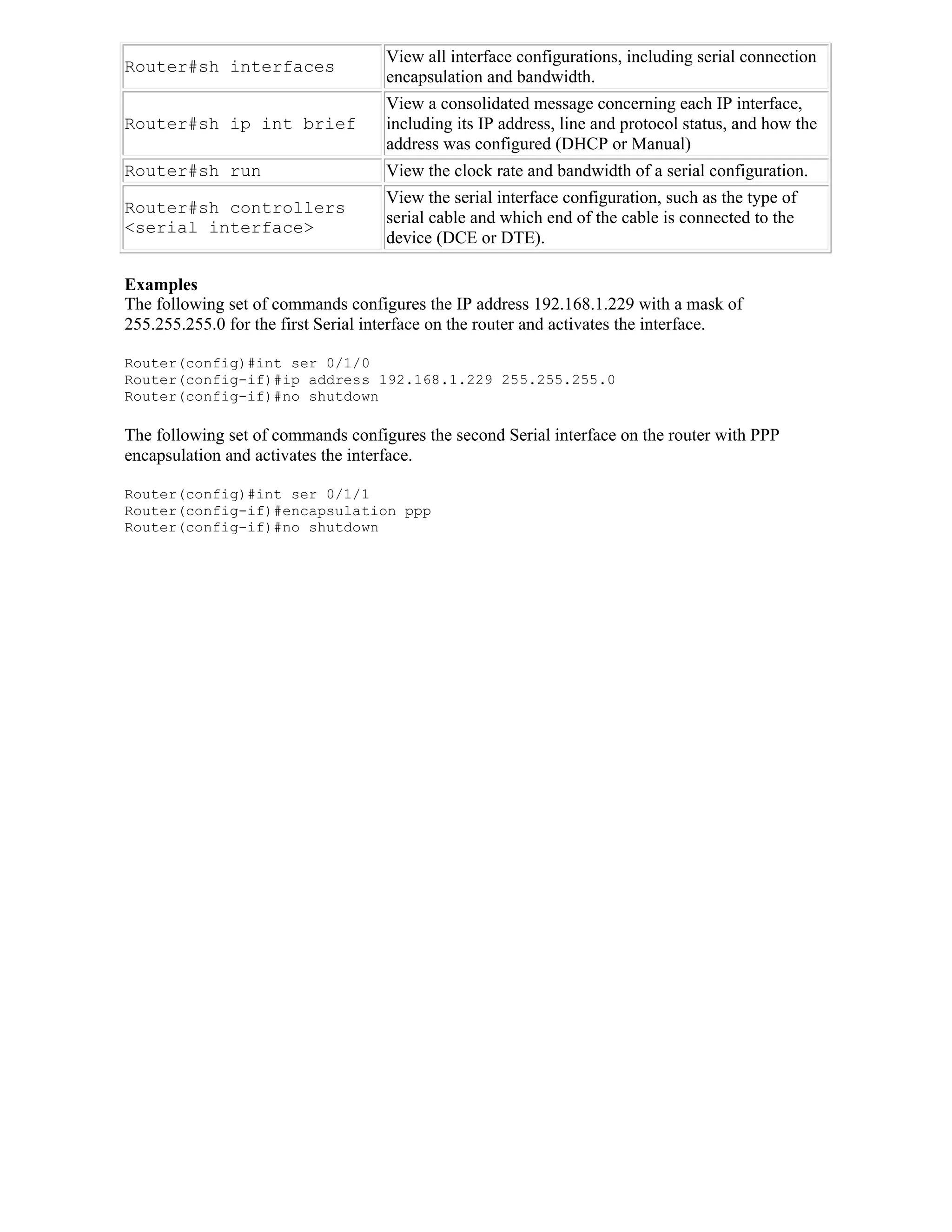 View all interface configurations, including serial connection
Router#sh interfaces
                                    encapsulation and bandwidth.
                                    View a consolidated message concerning each IP interface,
Router#sh ip int brief              including its IP address, line and protocol status, and how the
                                    address was configured (DHCP or Manual)
Router#sh run                       View the clock rate and bandwidth of a serial configuration.
                                    View the serial interface configuration, such as the type of
Router#sh controllers
                                    serial cable and which end of the cable is connected to the
<serial interface>
                                    device (DCE or DTE).

Examples
The following set of commands configures the IP address 192.168.1.229 with a mask of
255.255.255.0 for the first Serial interface on the router and activates the interface.

Router(config)#int ser 0/1/0
Router(config-if)#ip address 192.168.1.229 255.255.255.0
Router(config-if)#no shutdown

The following set of commands configures the second Serial interface on the router with PPP
encapsulation and activates the interface.

Router(config)#int ser 0/1/1
Router(config-if)#encapsulation ppp
Router(config-if)#no shutdown
 