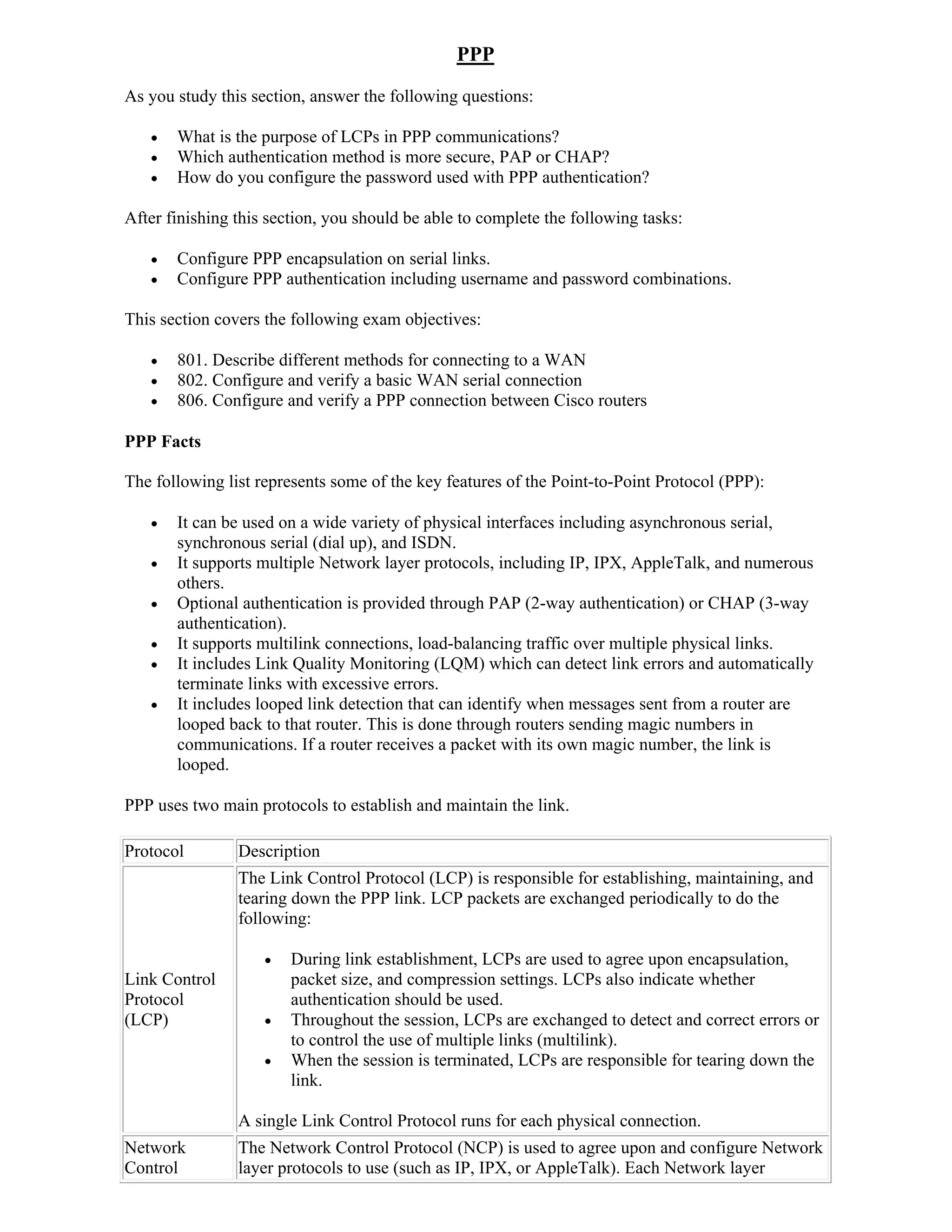 PPP
As you study this section, answer the following questions:

      What is the purpose of LCPs in PPP communications?
      Which authentication method is more secure, PAP or CHAP?
      How do you configure the password used with PPP authentication?

After finishing this section, you should be able to complete the following tasks:

      Configure PPP encapsulation on serial links.
      Configure PPP authentication including username and password combinations.

This section covers the following exam objectives:

      801. Describe different methods for connecting to a WAN
      802. Configure and verify a basic WAN serial connection
      806. Configure and verify a PPP connection between Cisco routers

PPP Facts

The following list represents some of the key features of the Point-to-Point Protocol (PPP):

      It can be used on a wide variety of physical interfaces including asynchronous serial,
       synchronous serial (dial up), and ISDN.
      It supports multiple Network layer protocols, including IP, IPX, AppleTalk, and numerous
       others.
      Optional authentication is provided through PAP (2-way authentication) or CHAP (3-way
       authentication).
      It supports multilink connections, load-balancing traffic over multiple physical links.
      It includes Link Quality Monitoring (LQM) which can detect link errors and automatically
       terminate links with excessive errors.
      It includes looped link detection that can identify when messages sent from a router are
       looped back to that router. This is done through routers sending magic numbers in
       communications. If a router receives a packet with its own magic number, the link is
       looped.

PPP uses two main protocols to establish and maintain the link.

Protocol        Description
                The Link Control Protocol (LCP) is responsible for establishing, maintaining, and
                tearing down the PPP link. LCP packets are exchanged periodically to do the
                following:

                       During link establishment, LCPs are used to agree upon encapsulation,
Link Control            packet size, and compression settings. LCPs also indicate whether
Protocol                authentication should be used.
(LCP)                  Throughout the session, LCPs are exchanged to detect and correct errors or
                        to control the use of multiple links (multilink).
                       When the session is terminated, LCPs are responsible for tearing down the
                        link.

                A single Link Control Protocol runs for each physical connection.
Network         The Network Control Protocol (NCP) is used to agree upon and configure Network
Control         layer protocols to use (such as IP, IPX, or AppleTalk). Each Network layer
 