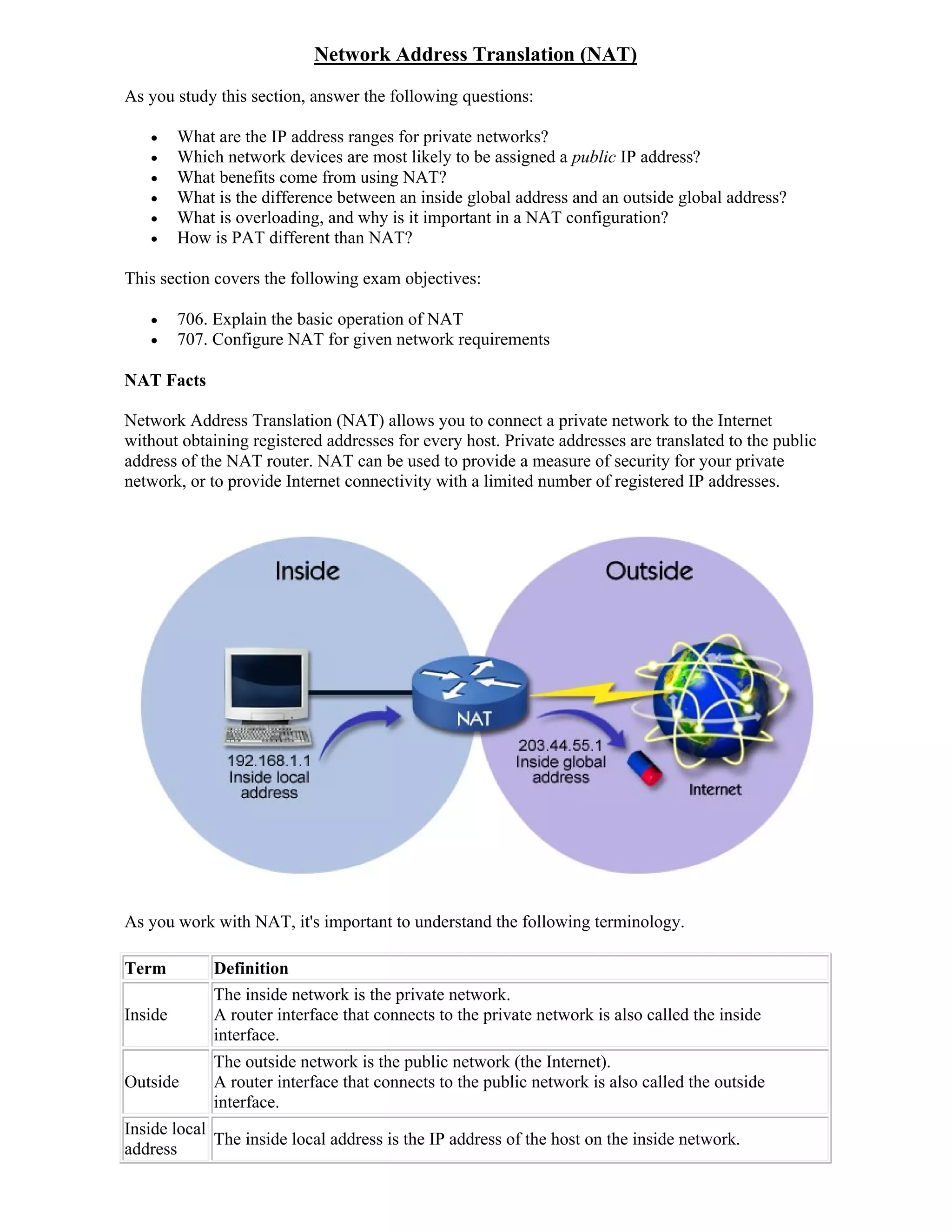 Network Address Translation (NAT)
As you study this section, answer the following questions:

        What are the IP address ranges for private networks?
        Which network devices are most likely to be assigned a public IP address?
        What benefits come from using NAT?
        What is the difference between an inside global address and an outside global address?
        What is overloading, and why is it important in a NAT configuration?
        How is PAT different than NAT?

This section covers the following exam objectives:

        706. Explain the basic operation of NAT
        707. Configure NAT for given network requirements

NAT Facts

Network Address Translation (NAT) allows you to connect a private network to the Internet
without obtaining registered addresses for every host. Private addresses are translated to the public
address of the NAT router. NAT can be used to provide a measure of security for your private
network, or to provide Internet connectivity with a limited number of registered IP addresses.




As you work with NAT, it's important to understand the following terminology.

Term          Definition
              The inside network is the private network.
Inside        A router interface that connects to the private network is also called the inside
              interface.
              The outside network is the public network (the Internet).
Outside       A router interface that connects to the public network is also called the outside
              interface.
Inside local
             The inside local address is the IP address of the host on the inside network.
address
 