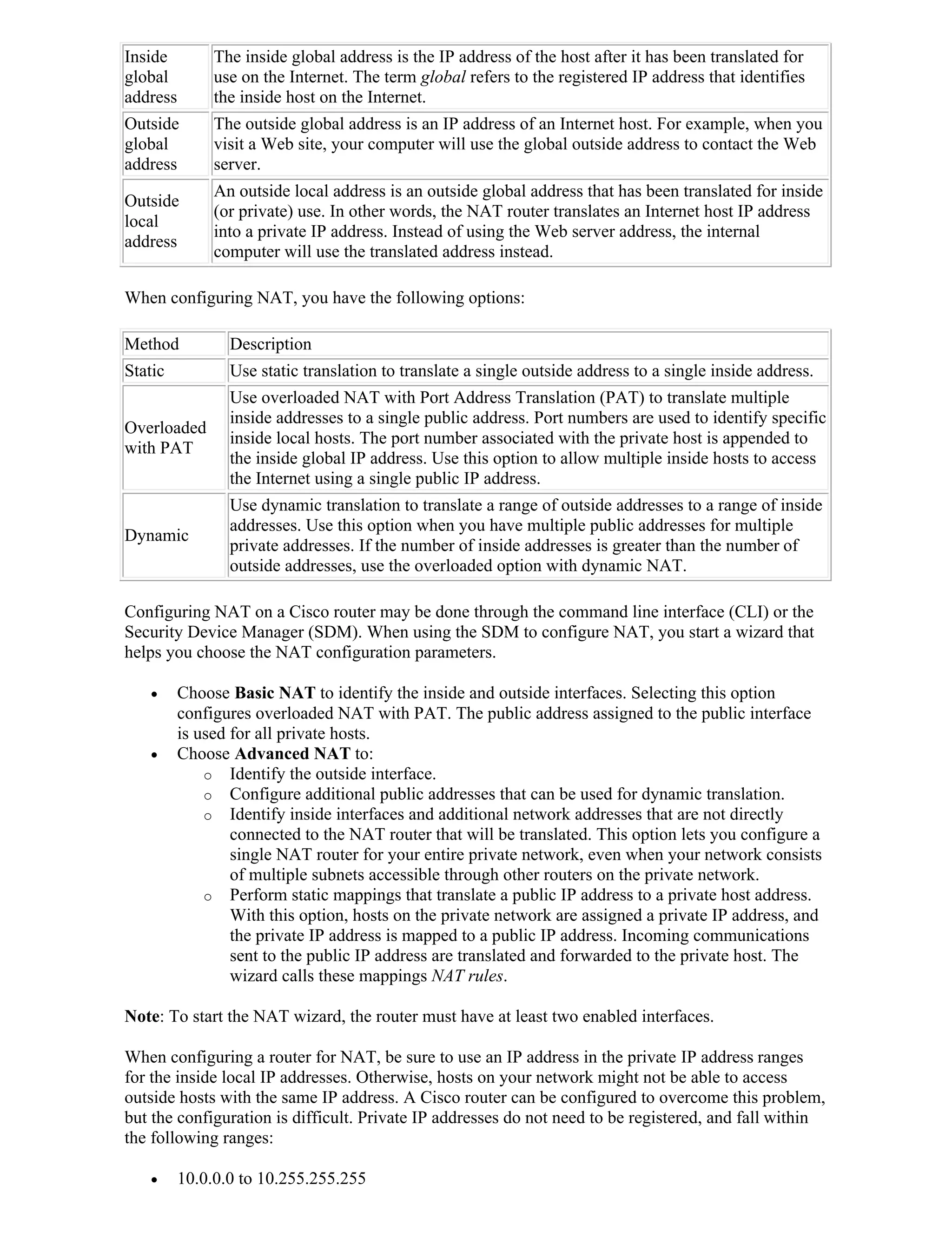 Inside         The inside global address is the IP address of the host after it has been translated for
global         use on the Internet. The term global refers to the registered IP address that identifies
address        the inside host on the Internet.
Outside        The outside global address is an IP address of an Internet host. For example, when you
global         visit a Web site, your computer will use the global outside address to contact the Web
address        server.
               An outside local address is an outside global address that has been translated for inside
Outside
               (or private) use. In other words, the NAT router translates an Internet host IP address
local
               into a private IP address. Instead of using the Web server address, the internal
address
               computer will use the translated address instead.

When configuring NAT, you have the following options:

Method           Description
Static           Use static translation to translate a single outside address to a single inside address.
                 Use overloaded NAT with Port Address Translation (PAT) to translate multiple
                 inside addresses to a single public address. Port numbers are used to identify specific
Overloaded
                 inside local hosts. The port number associated with the private host is appended to
with PAT
                 the inside global IP address. Use this option to allow multiple inside hosts to access
                 the Internet using a single public IP address.
                 Use dynamic translation to translate a range of outside addresses to a range of inside
                 addresses. Use this option when you have multiple public addresses for multiple
Dynamic
                 private addresses. If the number of inside addresses is greater than the number of
                 outside addresses, use the overloaded option with dynamic NAT.

Configuring NAT on a Cisco router may be done through the command line interface (CLI) or the
Security Device Manager (SDM). When using the SDM to configure NAT, you start a wizard that
helps you choose the NAT configuration parameters.

         Choose Basic NAT to identify the inside and outside interfaces. Selecting this option
          configures overloaded NAT with PAT. The public address assigned to the public interface
          is used for all private hosts.
         Choose Advanced NAT to:
              o Identify the outside interface.
              o Configure additional public addresses that can be used for dynamic translation.
              o Identify inside interfaces and additional network addresses that are not directly
                  connected to the NAT router that will be translated. This option lets you configure a
                  single NAT router for your entire private network, even when your network consists
                  of multiple subnets accessible through other routers on the private network.
              o Perform static mappings that translate a public IP address to a private host address.
                  With this option, hosts on the private network are assigned a private IP address, and
                  the private IP address is mapped to a public IP address. Incoming communications
                  sent to the public IP address are translated and forwarded to the private host. The
                  wizard calls these mappings NAT rules.

Note: To start the NAT wizard, the router must have at least two enabled interfaces.

When configuring a router for NAT, be sure to use an IP address in the private IP address ranges
for the inside local IP addresses. Otherwise, hosts on your network might not be able to access
outside hosts with the same IP address. A Cisco router can be configured to overcome this problem,
but the configuration is difficult. Private IP addresses do not need to be registered, and fall within
the following ranges:

         10.0.0.0 to 10.255.255.255
 