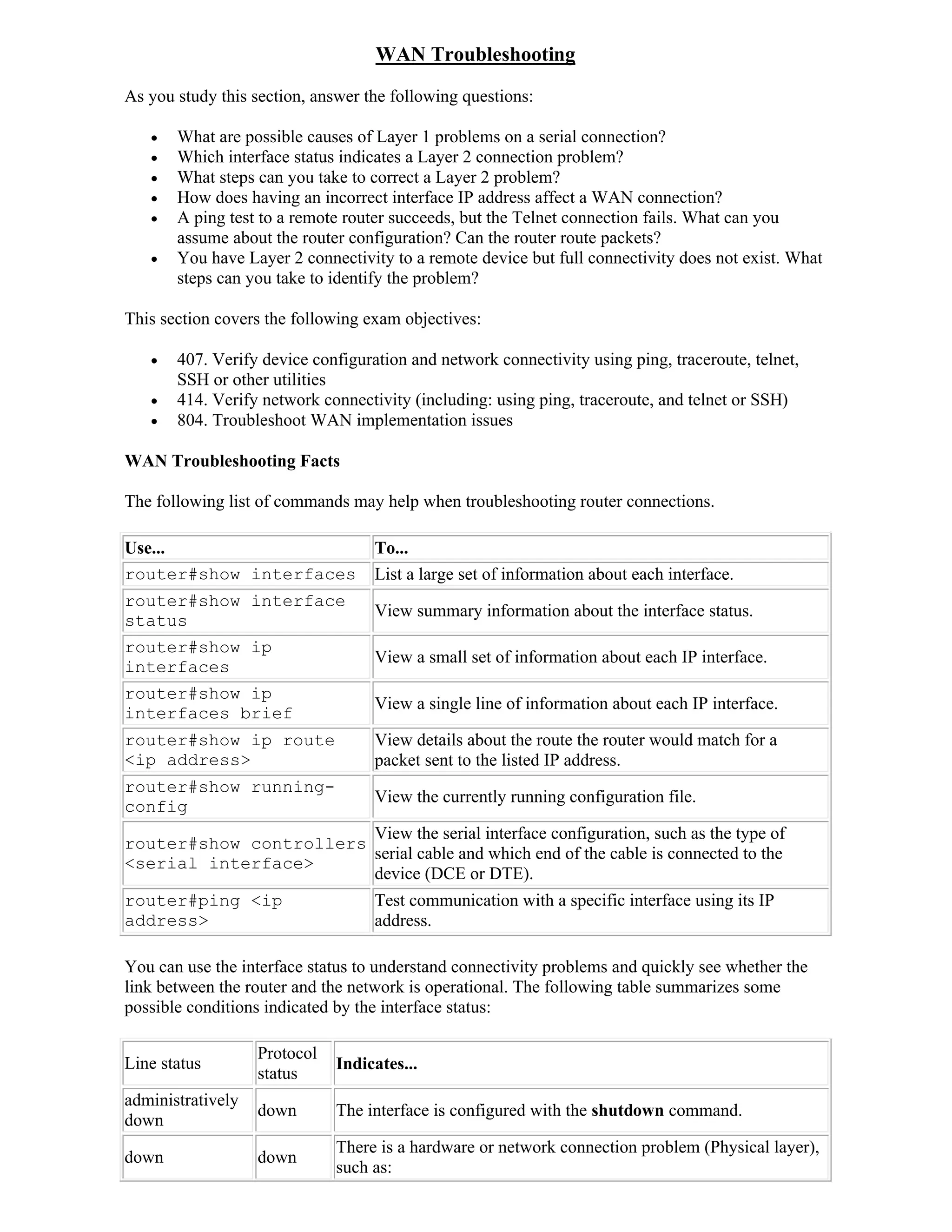 WAN Troubleshooting
As you study this section, answer the following questions:

      What are possible causes of Layer 1 problems on a serial connection?
      Which interface status indicates a Layer 2 connection problem?
      What steps can you take to correct a Layer 2 problem?
      How does having an incorrect interface IP address affect a WAN connection?
      A ping test to a remote router succeeds, but the Telnet connection fails. What can you
       assume about the router configuration? Can the router route packets?
      You have Layer 2 connectivity to a remote device but full connectivity does not exist. What
       steps can you take to identify the problem?

This section covers the following exam objectives:

      407. Verify device configuration and network connectivity using ping, traceroute, telnet,
       SSH or other utilities
      414. Verify network connectivity (including: using ping, traceroute, and telnet or SSH)
      804. Troubleshoot WAN implementation issues

WAN Troubleshooting Facts

The following list of commands may help when troubleshooting router connections.

Use...                             To...
router#show interfaces             List a large set of information about each interface.
router#show interface
                                   View summary information about the interface status.
status
router#show ip
                                   View a small set of information about each IP interface.
interfaces
router#show ip
                                   View a single line of information about each IP interface.
interfaces brief
router#show ip route               View details about the route the router would match for a
<ip address>                       packet sent to the listed IP address.
router#show running-
                                   View the currently running configuration file.
config
                        View the serial interface configuration, such as the type of
router#show controllers
                        serial cable and which end of the cable is connected to the
<serial interface>
                        device (DCE or DTE).
router#ping <ip                    Test communication with a specific interface using its IP
address>                           address.

You can use the interface status to understand connectivity problems and quickly see whether the
link between the router and the network is operational. The following table summarizes some
possible conditions indicated by the interface status:

                   Protocol
Line status                   Indicates...
                   status
administratively
                   down       The interface is configured with the shutdown command.
down
                              There is a hardware or network connection problem (Physical layer),
down               down
                              such as:
 