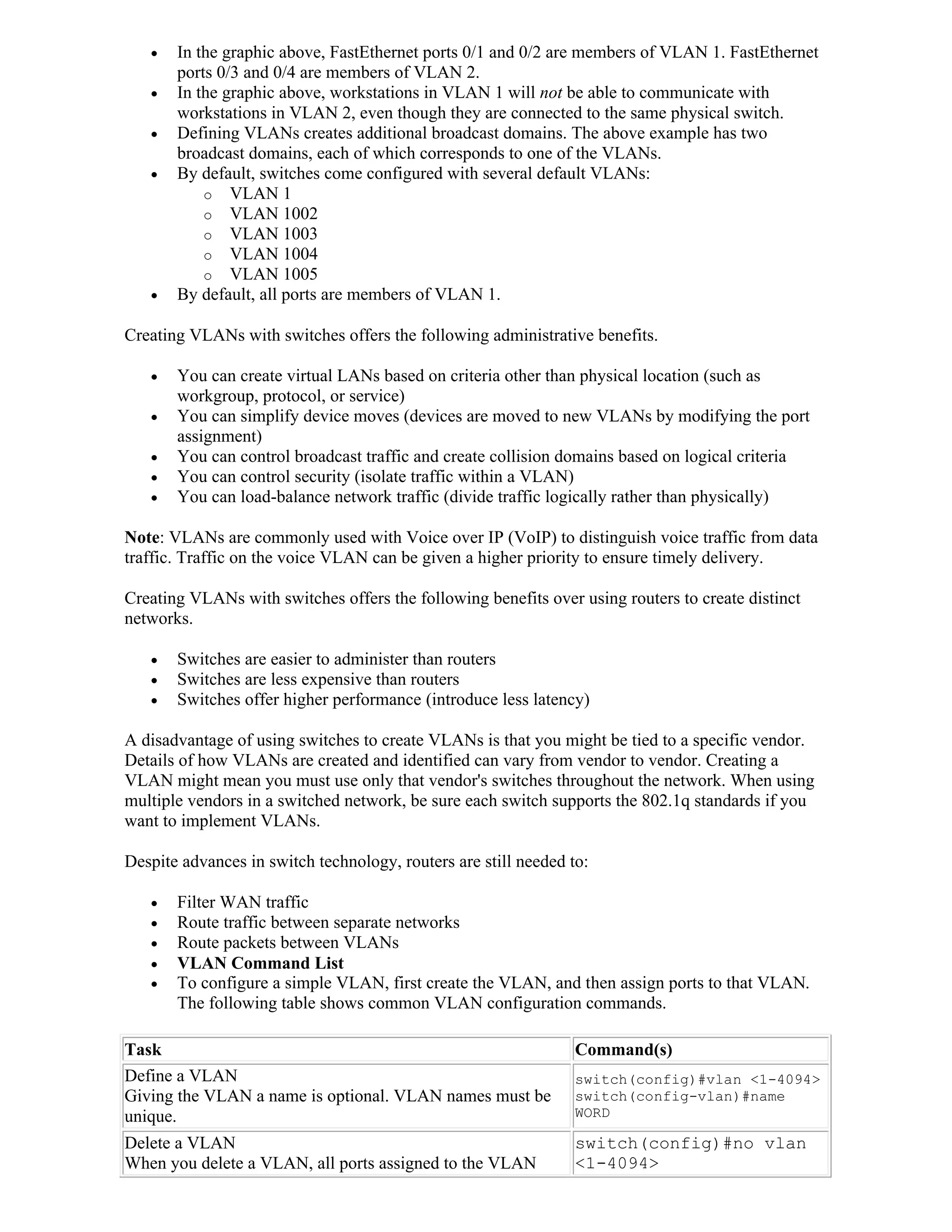    In the graphic above, FastEthernet ports 0/1 and 0/2 are members of VLAN 1. FastEthernet
       ports 0/3 and 0/4 are members of VLAN 2.
      In the graphic above, workstations in VLAN 1 will not be able to communicate with
       workstations in VLAN 2, even though they are connected to the same physical switch.
      Defining VLANs creates additional broadcast domains. The above example has two
       broadcast domains, each of which corresponds to one of the VLANs.
      By default, switches come configured with several default VLANs:
           o VLAN 1
           o VLAN 1002
           o VLAN 1003
           o VLAN 1004
           o VLAN 1005
      By default, all ports are members of VLAN 1.

Creating VLANs with switches offers the following administrative benefits.

      You can create virtual LANs based on criteria other than physical location (such as
       workgroup, protocol, or service)
      You can simplify device moves (devices are moved to new VLANs by modifying the port
       assignment)
      You can control broadcast traffic and create collision domains based on logical criteria
      You can control security (isolate traffic within a VLAN)
      You can load-balance network traffic (divide traffic logically rather than physically)

Note: VLANs are commonly used with Voice over IP (VoIP) to distinguish voice traffic from data
traffic. Traffic on the voice VLAN can be given a higher priority to ensure timely delivery.

Creating VLANs with switches offers the following benefits over using routers to create distinct
networks.

      Switches are easier to administer than routers
      Switches are less expensive than routers
      Switches offer higher performance (introduce less latency)

A disadvantage of using switches to create VLANs is that you might be tied to a specific vendor.
Details of how VLANs are created and identified can vary from vendor to vendor. Creating a
VLAN might mean you must use only that vendor's switches throughout the network. When using
multiple vendors in a switched network, be sure each switch supports the 802.1q standards if you
want to implement VLANs.

Despite advances in switch technology, routers are still needed to:

      Filter WAN traffic
      Route traffic between separate networks
      Route packets between VLANs
      VLAN Command List
      To configure a simple VLAN, first create the VLAN, and then assign ports to that VLAN.
       The following table shows common VLAN configuration commands.

Task                                                             Command(s)
Define a VLAN                                                    switch(config)#vlan <1-4094>
Giving the VLAN a name is optional. VLAN names must be           switch(config-vlan)#name
unique.                                                          WORD

Delete a VLAN                                                    switch(config)#no vlan
When you delete a VLAN, all ports assigned to the VLAN           <1-4094>
 