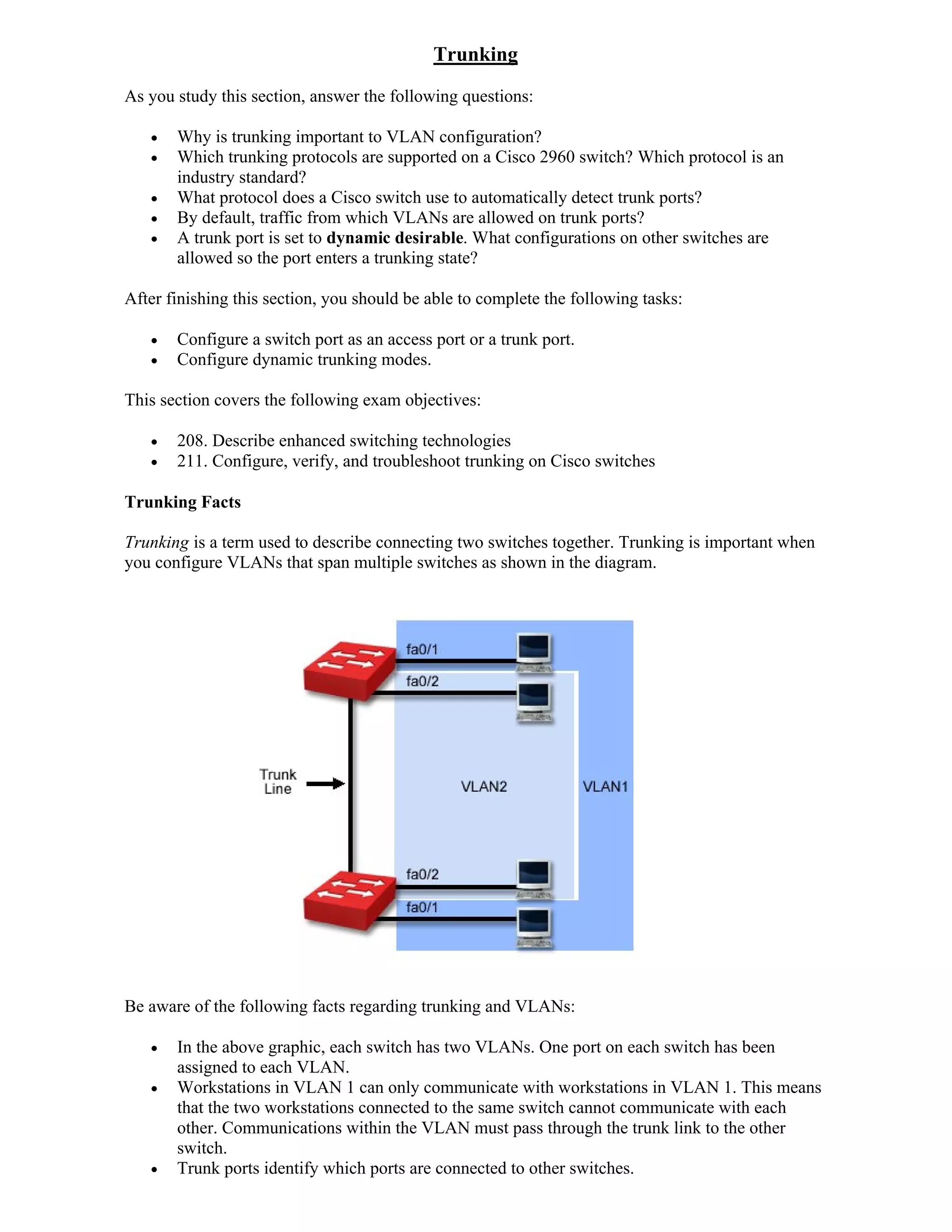 Trunking
As you study this section, answer the following questions:

      Why is trunking important to VLAN configuration?
      Which trunking protocols are supported on a Cisco 2960 switch? Which protocol is an
       industry standard?
      What protocol does a Cisco switch use to automatically detect trunk ports?
      By default, traffic from which VLANs are allowed on trunk ports?
      A trunk port is set to dynamic desirable. What configurations on other switches are
       allowed so the port enters a trunking state?

After finishing this section, you should be able to complete the following tasks:

      Configure a switch port as an access port or a trunk port.
      Configure dynamic trunking modes.

This section covers the following exam objectives:

      208. Describe enhanced switching technologies
      211. Configure, verify, and troubleshoot trunking on Cisco switches

Trunking Facts

Trunking is a term used to describe connecting two switches together. Trunking is important when
you configure VLANs that span multiple switches as shown in the diagram.




Be aware of the following facts regarding trunking and VLANs:

      In the above graphic, each switch has two VLANs. One port on each switch has been
       assigned to each VLAN.
      Workstations in VLAN 1 can only communicate with workstations in VLAN 1. This means
       that the two workstations connected to the same switch cannot communicate with each
       other. Communications within the VLAN must pass through the trunk link to the other
       switch.
      Trunk ports identify which ports are connected to other switches.
 