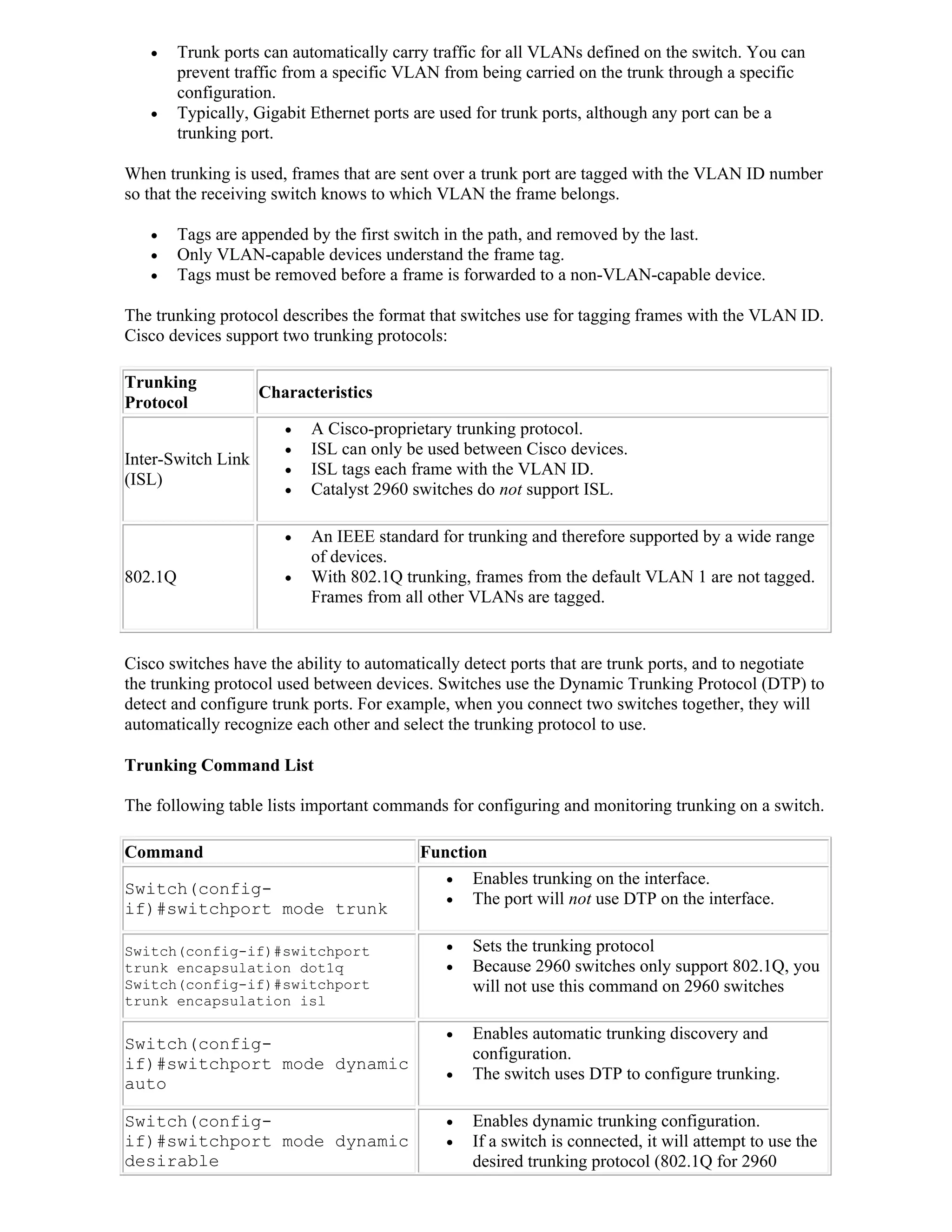      Trunk ports can automatically carry traffic for all VLANs defined on the switch. You can
         prevent traffic from a specific VLAN from being carried on the trunk through a specific
         configuration.
        Typically, Gigabit Ethernet ports are used for trunk ports, although any port can be a
         trunking port.

When trunking is used, frames that are sent over a trunk port are tagged with the VLAN ID number
so that the receiving switch knows to which VLAN the frame belongs.

        Tags are appended by the first switch in the path, and removed by the last.
        Only VLAN-capable devices understand the frame tag.
        Tags must be removed before a frame is forwarded to a non-VLAN-capable device.

The trunking protocol describes the format that switches use for tagging frames with the VLAN ID.
Cisco devices support two trunking protocols:

Trunking
                    Characteristics
Protocol
                           A Cisco-proprietary trunking protocol.
                           ISL can only be used between Cisco devices.
Inter-Switch Link
                           ISL tags each frame with the VLAN ID.
(ISL)
                           Catalyst 2960 switches do not support ISL.

                           An IEEE standard for trunking and therefore supported by a wide range
                            of devices.
802.1Q                     With 802.1Q trunking, frames from the default VLAN 1 are not tagged.
                            Frames from all other VLANs are tagged.


Cisco switches have the ability to automatically detect ports that are trunk ports, and to negotiate
the trunking protocol used between devices. Switches use the Dynamic Trunking Protocol (DTP) to
detect and configure trunk ports. For example, when you connect two switches together, they will
automatically recognize each other and select the trunking protocol to use.

Trunking Command List

The following table lists important commands for configuring and monitoring trunking on a switch.

Command                                    Function
                                               Enables trunking on the interface.
Switch(config-
                                               The port will not use DTP on the interface.
if)#switchport mode trunk

Switch(config-if)#switchport                     Sets the trunking protocol
trunk encapsulation dot1q                        Because 2960 switches only support 802.1Q, you
Switch(config-if)#switchport                      will not use this command on 2960 switches
trunk encapsulation isl

                                                 Enables automatic trunking discovery and
Switch(config-
                                                  configuration.
if)#switchport mode dynamic
                                                 The switch uses DTP to configure trunking.
auto

Switch(config-                                   Enables dynamic trunking configuration.
if)#switchport mode dynamic                      If a switch is connected, it will attempt to use the
desirable                                         desired trunking protocol (802.1Q for 2960
 
