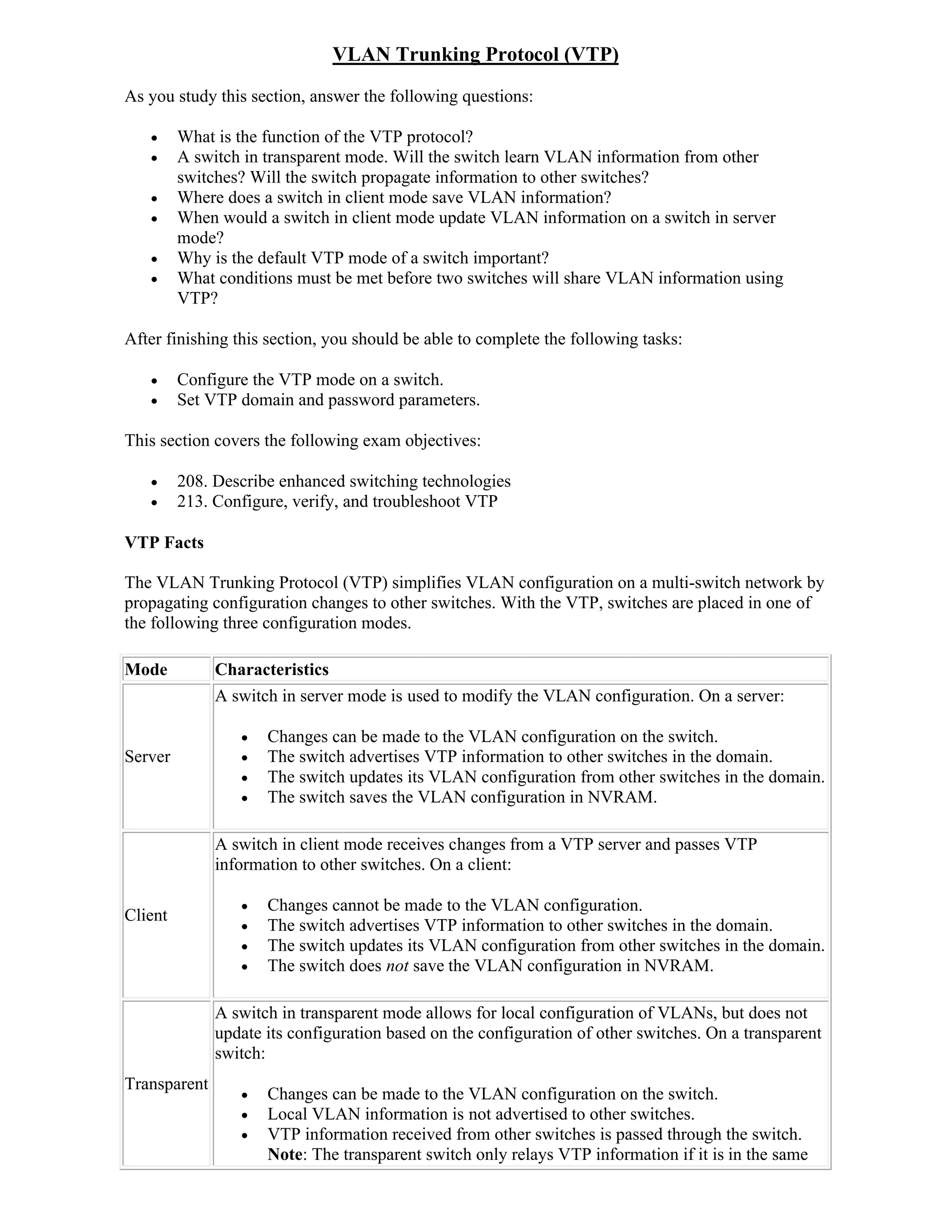 VLAN Trunking Protocol (VTP)
As you study this section, answer the following questions:

        What is the function of the VTP protocol?
        A switch in transparent mode. Will the switch learn VLAN information from other
         switches? Will the switch propagate information to other switches?
        Where does a switch in client mode save VLAN information?
        When would a switch in client mode update VLAN information on a switch in server
         mode?
        Why is the default VTP mode of a switch important?
        What conditions must be met before two switches will share VLAN information using
         VTP?

After finishing this section, you should be able to complete the following tasks:

        Configure the VTP mode on a switch.
        Set VTP domain and password parameters.

This section covers the following exam objectives:

        208. Describe enhanced switching technologies
        213. Configure, verify, and troubleshoot VTP

VTP Facts

The VLAN Trunking Protocol (VTP) simplifies VLAN configuration on a multi-switch network by
propagating configuration changes to other switches. With the VTP, switches are placed in one of
the following three configuration modes.

Mode          Characteristics
              A switch in server mode is used to modify the VLAN configuration. On a server:

                    Changes can be made to the VLAN configuration on the switch.
Server              The switch advertises VTP information to other switches in the domain.
                    The switch updates its VLAN configuration from other switches in the domain.
                    The switch saves the VLAN configuration in NVRAM.

              A switch in client mode receives changes from a VTP server and passes VTP
              information to other switches. On a client:

                    Changes cannot be made to the VLAN configuration.
Client
                    The switch advertises VTP information to other switches in the domain.
                    The switch updates its VLAN configuration from other switches in the domain.
                    The switch does not save the VLAN configuration in NVRAM.

              A switch in transparent mode allows for local configuration of VLANs, but does not
              update its configuration based on the configuration of other switches. On a transparent
              switch:
Transparent
                    Changes can be made to the VLAN configuration on the switch.
                    Local VLAN information is not advertised to other switches.
                    VTP information received from other switches is passed through the switch.
                     Note: The transparent switch only relays VTP information if it is in the same
 