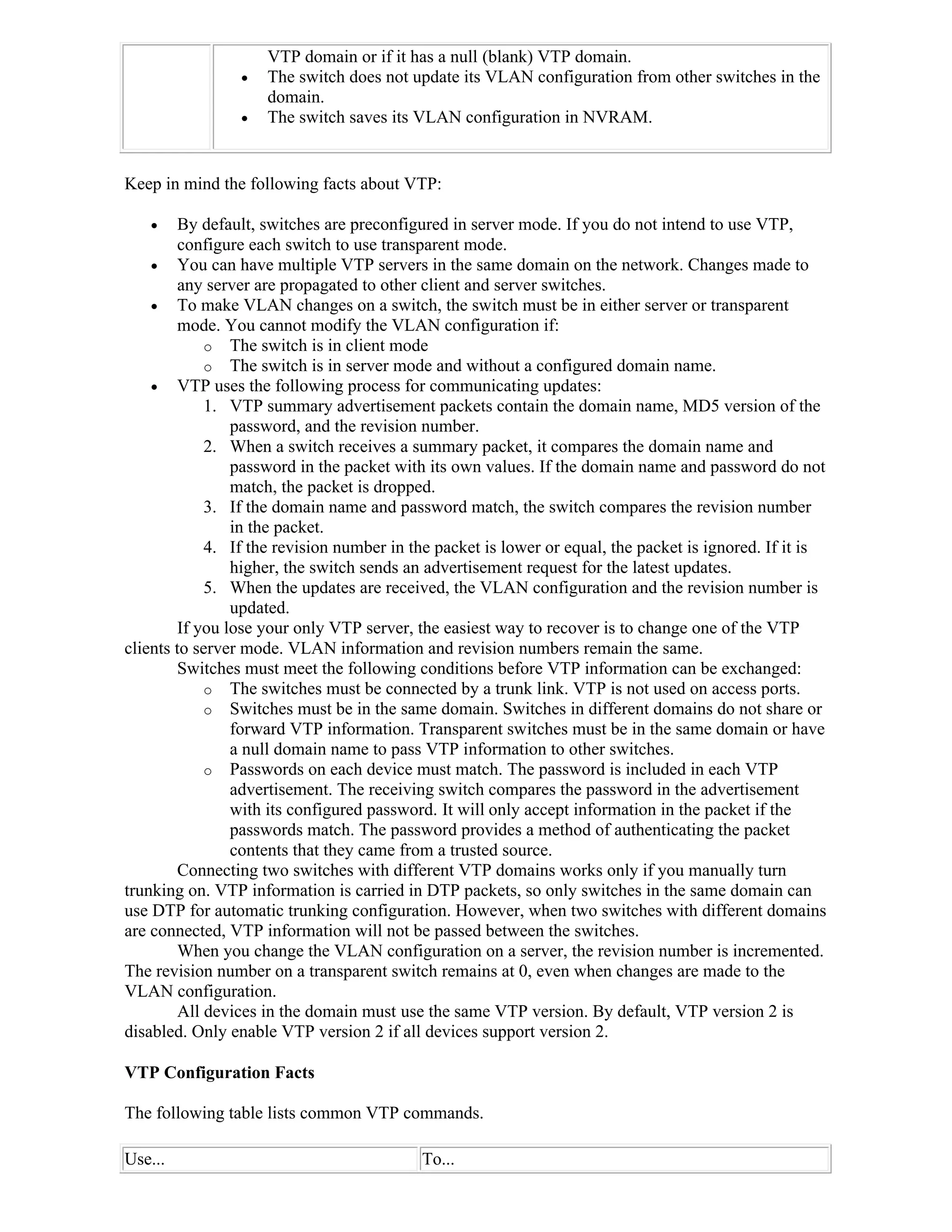 VTP domain or if it has a null (blank) VTP domain.
                   The switch does not update its VLAN configuration from other switches in the
                    domain.
                   The switch saves its VLAN configuration in NVRAM.


Keep in mind the following facts about VTP:

       By default, switches are preconfigured in server mode. If you do not intend to use VTP,
        configure each switch to use transparent mode.
     You can have multiple VTP servers in the same domain on the network. Changes made to
        any server are propagated to other client and server switches.
     To make VLAN changes on a switch, the switch must be in either server or transparent
        mode. You cannot modify the VLAN configuration if:
            o The switch is in client mode
            o The switch is in server mode and without a configured domain name.
     VTP uses the following process for communicating updates:
            1. VTP summary advertisement packets contain the domain name, MD5 version of the
                password, and the revision number.
            2. When a switch receives a summary packet, it compares the domain name and
                password in the packet with its own values. If the domain name and password do not
                match, the packet is dropped.
            3. If the domain name and password match, the switch compares the revision number
                in the packet.
            4. If the revision number in the packet is lower or equal, the packet is ignored. If it is
                higher, the switch sends an advertisement request for the latest updates.
            5. When the updates are received, the VLAN configuration and the revision number is
                updated.
        If you lose your only VTP server, the easiest way to recover is to change one of the VTP
clients to server mode. VLAN information and revision numbers remain the same.
        Switches must meet the following conditions before VTP information can be exchanged:
            o The switches must be connected by a trunk link. VTP is not used on access ports.
            o Switches must be in the same domain. Switches in different domains do not share or
                forward VTP information. Transparent switches must be in the same domain or have
                a null domain name to pass VTP information to other switches.
            o Passwords on each device must match. The password is included in each VTP
                advertisement. The receiving switch compares the password in the advertisement
                with its configured password. It will only accept information in the packet if the
                passwords match. The password provides a method of authenticating the packet
                contents that they came from a trusted source.
        Connecting two switches with different VTP domains works only if you manually turn
trunking on. VTP information is carried in DTP packets, so only switches in the same domain can
use DTP for automatic trunking configuration. However, when two switches with different domains
are connected, VTP information will not be passed between the switches.
        When you change the VLAN configuration on a server, the revision number is incremented.
The revision number on a transparent switch remains at 0, even when changes are made to the
VLAN configuration.
        All devices in the domain must use the same VTP version. By default, VTP version 2 is
disabled. Only enable VTP version 2 if all devices support version 2.

VTP Configuration Facts

The following table lists common VTP commands.

Use...                                     To...
 
