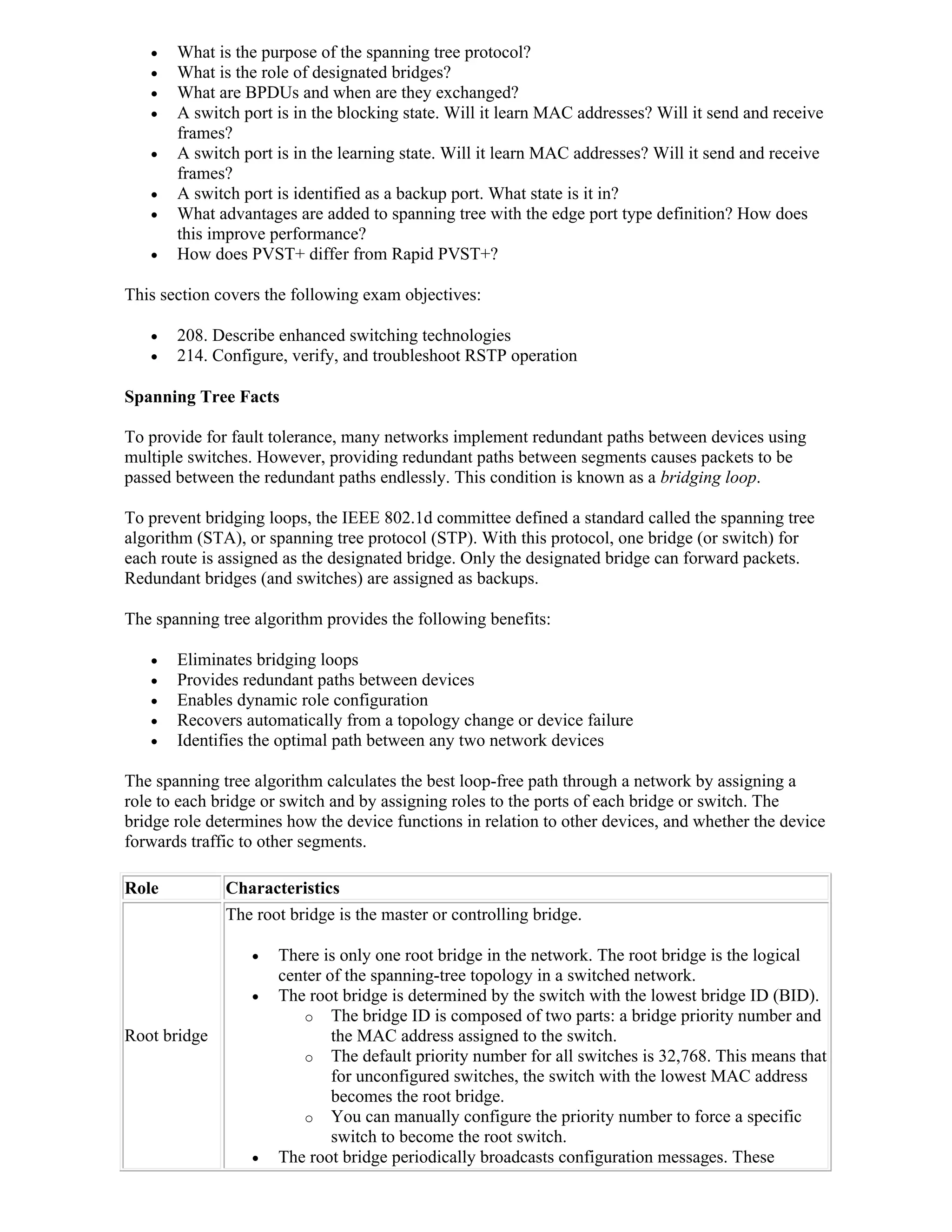    What is the purpose of the spanning tree protocol?
      What is the role of designated bridges?
      What are BPDUs and when are they exchanged?
      A switch port is in the blocking state. Will it learn MAC addresses? Will it send and receive
       frames?
      A switch port is in the learning state. Will it learn MAC addresses? Will it send and receive
       frames?
      A switch port is identified as a backup port. What state is it in?
      What advantages are added to spanning tree with the edge port type definition? How does
       this improve performance?
      How does PVST+ differ from Rapid PVST+?

This section covers the following exam objectives:

      208. Describe enhanced switching technologies
      214. Configure, verify, and troubleshoot RSTP operation

Spanning Tree Facts

To provide for fault tolerance, many networks implement redundant paths between devices using
multiple switches. However, providing redundant paths between segments causes packets to be
passed between the redundant paths endlessly. This condition is known as a bridging loop.

To prevent bridging loops, the IEEE 802.1d committee defined a standard called the spanning tree
algorithm (STA), or spanning tree protocol (STP). With this protocol, one bridge (or switch) for
each route is assigned as the designated bridge. Only the designated bridge can forward packets.
Redundant bridges (and switches) are assigned as backups.

The spanning tree algorithm provides the following benefits:

      Eliminates bridging loops
      Provides redundant paths between devices
      Enables dynamic role configuration
      Recovers automatically from a topology change or device failure
      Identifies the optimal path between any two network devices

The spanning tree algorithm calculates the best loop-free path through a network by assigning a
role to each bridge or switch and by assigning roles to the ports of each bridge or switch. The
bridge role determines how the device functions in relation to other devices, and whether the device
forwards traffic to other segments.

Role          Characteristics
              The root bridge is the master or controlling bridge.

                     There is only one root bridge in the network. The root bridge is the logical
                      center of the spanning-tree topology in a switched network.
                     The root bridge is determined by the switch with the lowest bridge ID (BID).
                         o The bridge ID is composed of two parts: a bridge priority number and
Root bridge                   the MAC address assigned to the switch.
                         o The default priority number for all switches is 32,768. This means that
                              for unconfigured switches, the switch with the lowest MAC address
                              becomes the root bridge.
                         o You can manually configure the priority number to force a specific
                              switch to become the root switch.
                     The root bridge periodically broadcasts configuration messages. These
 