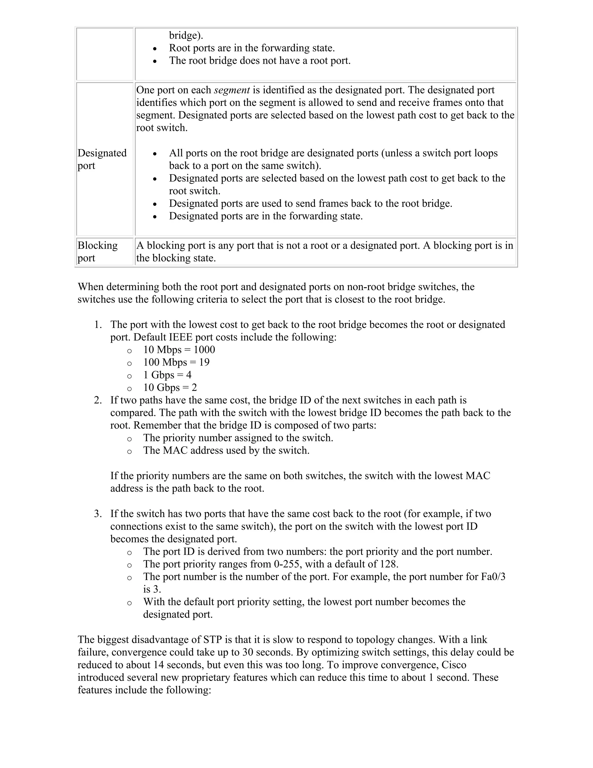 bridge).
                    Root ports are in the forwarding state.
                    The root bridge does not have a root port.

             One port on each segment is identified as the designated port. The designated port
             identifies which port on the segment is allowed to send and receive frames onto that
             segment. Designated ports are selected based on the lowest path cost to get back to the
             root switch.

Designated          All ports on the root bridge are designated ports (unless a switch port loops
port                 back to a port on the same switch).
                    Designated ports are selected based on the lowest path cost to get back to the
                     root switch.
                    Designated ports are used to send frames back to the root bridge.
                    Designated ports are in the forwarding state.

Blocking     A blocking port is any port that is not a root or a designated port. A blocking port is in
port         the blocking state.

When determining both the root port and designated ports on non-root bridge switches, the
switches use the following criteria to select the port that is closest to the root bridge.

   1. The port with the lowest cost to get back to the root bridge becomes the root or designated
      port. Default IEEE port costs include the following:
          o 10 Mbps = 1000
          o 100 Mbps = 19
          o 1 Gbps = 4
          o 10 Gbps = 2
   2. If two paths have the same cost, the bridge ID of the next switches in each path is
      compared. The path with the switch with the lowest bridge ID becomes the path back to the
      root. Remember that the bridge ID is composed of two parts:
          o The priority number assigned to the switch.
          o The MAC address used by the switch.

       If the priority numbers are the same on both switches, the switch with the lowest MAC
       address is the path back to the root.

   3. If the switch has two ports that have the same cost back to the root (for example, if two
      connections exist to the same switch), the port on the switch with the lowest port ID
      becomes the designated port.
           o The port ID is derived from two numbers: the port priority and the port number.
           o The port priority ranges from 0-255, with a default of 128.
           o The port number is the number of the port. For example, the port number for Fa0/3
              is 3.
           o With the default port priority setting, the lowest port number becomes the
              designated port.

The biggest disadvantage of STP is that it is slow to respond to topology changes. With a link
failure, convergence could take up to 30 seconds. By optimizing switch settings, this delay could be
reduced to about 14 seconds, but even this was too long. To improve convergence, Cisco
introduced several new proprietary features which can reduce this time to about 1 second. These
features include the following:
 