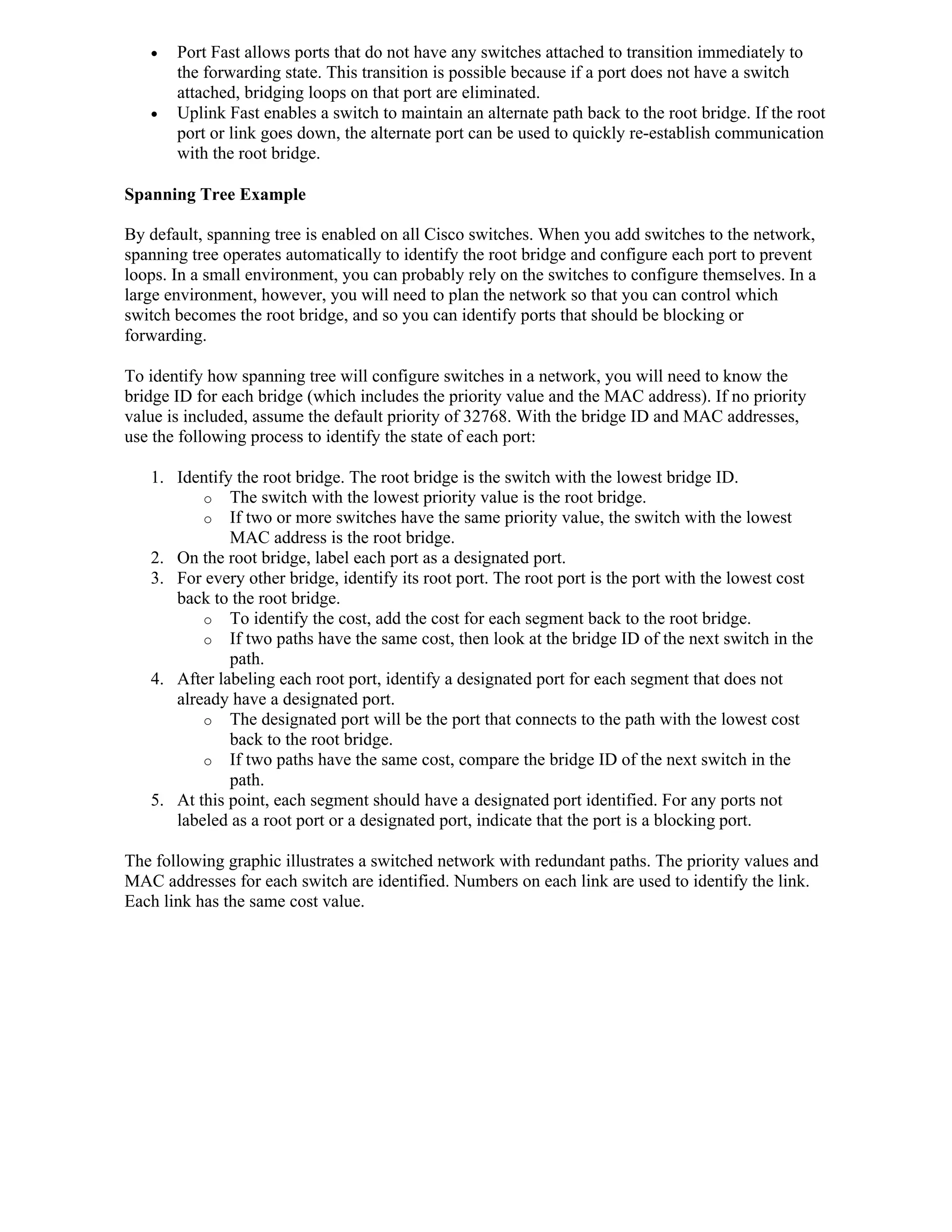    Port Fast allows ports that do not have any switches attached to transition immediately to
       the forwarding state. This transition is possible because if a port does not have a switch
       attached, bridging loops on that port are eliminated.
      Uplink Fast enables a switch to maintain an alternate path back to the root bridge. If the root
       port or link goes down, the alternate port can be used to quickly re-establish communication
       with the root bridge.

Spanning Tree Example

By default, spanning tree is enabled on all Cisco switches. When you add switches to the network,
spanning tree operates automatically to identify the root bridge and configure each port to prevent
loops. In a small environment, you can probably rely on the switches to configure themselves. In a
large environment, however, you will need to plan the network so that you can control which
switch becomes the root bridge, and so you can identify ports that should be blocking or
forwarding.

To identify how spanning tree will configure switches in a network, you will need to know the
bridge ID for each bridge (which includes the priority value and the MAC address). If no priority
value is included, assume the default priority of 32768. With the bridge ID and MAC addresses,
use the following process to identify the state of each port:

   1. Identify the root bridge. The root bridge is the switch with the lowest bridge ID.
          o The switch with the lowest priority value is the root bridge.
          o If two or more switches have the same priority value, the switch with the lowest
              MAC address is the root bridge.
   2. On the root bridge, label each port as a designated port.
   3. For every other bridge, identify its root port. The root port is the port with the lowest cost
      back to the root bridge.
          o To identify the cost, add the cost for each segment back to the root bridge.
          o If two paths have the same cost, then look at the bridge ID of the next switch in the
              path.
   4. After labeling each root port, identify a designated port for each segment that does not
      already have a designated port.
          o The designated port will be the port that connects to the path with the lowest cost
              back to the root bridge.
          o If two paths have the same cost, compare the bridge ID of the next switch in the
              path.
   5. At this point, each segment should have a designated port identified. For any ports not
      labeled as a root port or a designated port, indicate that the port is a blocking port.

The following graphic illustrates a switched network with redundant paths. The priority values and
MAC addresses for each switch are identified. Numbers on each link are used to identify the link.
Each link has the same cost value.
 