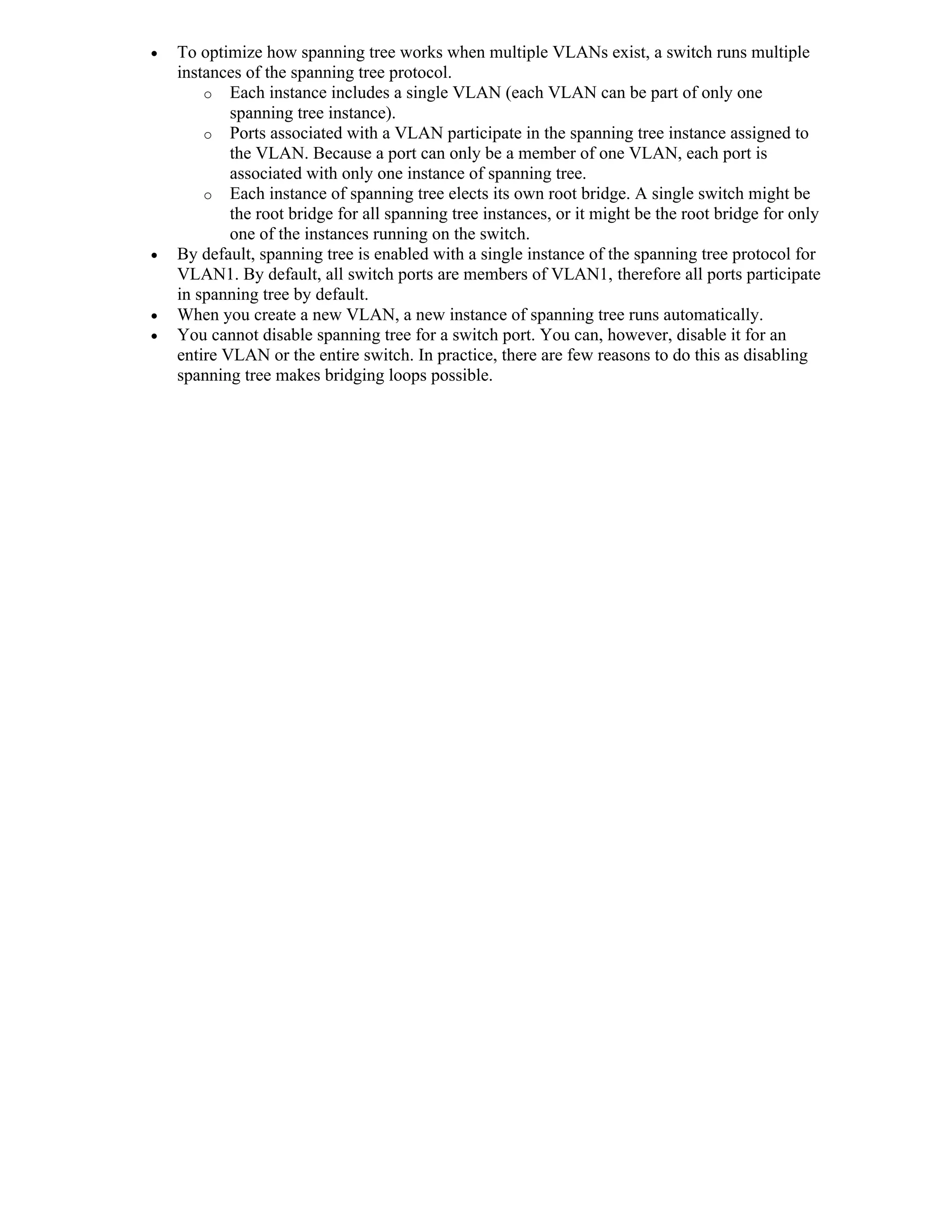    To optimize how spanning tree works when multiple VLANs exist, a switch runs multiple
    instances of the spanning tree protocol.
        o Each instance includes a single VLAN (each VLAN can be part of only one
            spanning tree instance).
        o Ports associated with a VLAN participate in the spanning tree instance assigned to
            the VLAN. Because a port can only be a member of one VLAN, each port is
            associated with only one instance of spanning tree.
        o Each instance of spanning tree elects its own root bridge. A single switch might be
            the root bridge for all spanning tree instances, or it might be the root bridge for only
            one of the instances running on the switch.
   By default, spanning tree is enabled with a single instance of the spanning tree protocol for
    VLAN1. By default, all switch ports are members of VLAN1, therefore all ports participate
    in spanning tree by default.
   When you create a new VLAN, a new instance of spanning tree runs automatically.
   You cannot disable spanning tree for a switch port. You can, however, disable it for an
    entire VLAN or the entire switch. In practice, there are few reasons to do this as disabling
    spanning tree makes bridging loops possible.
 