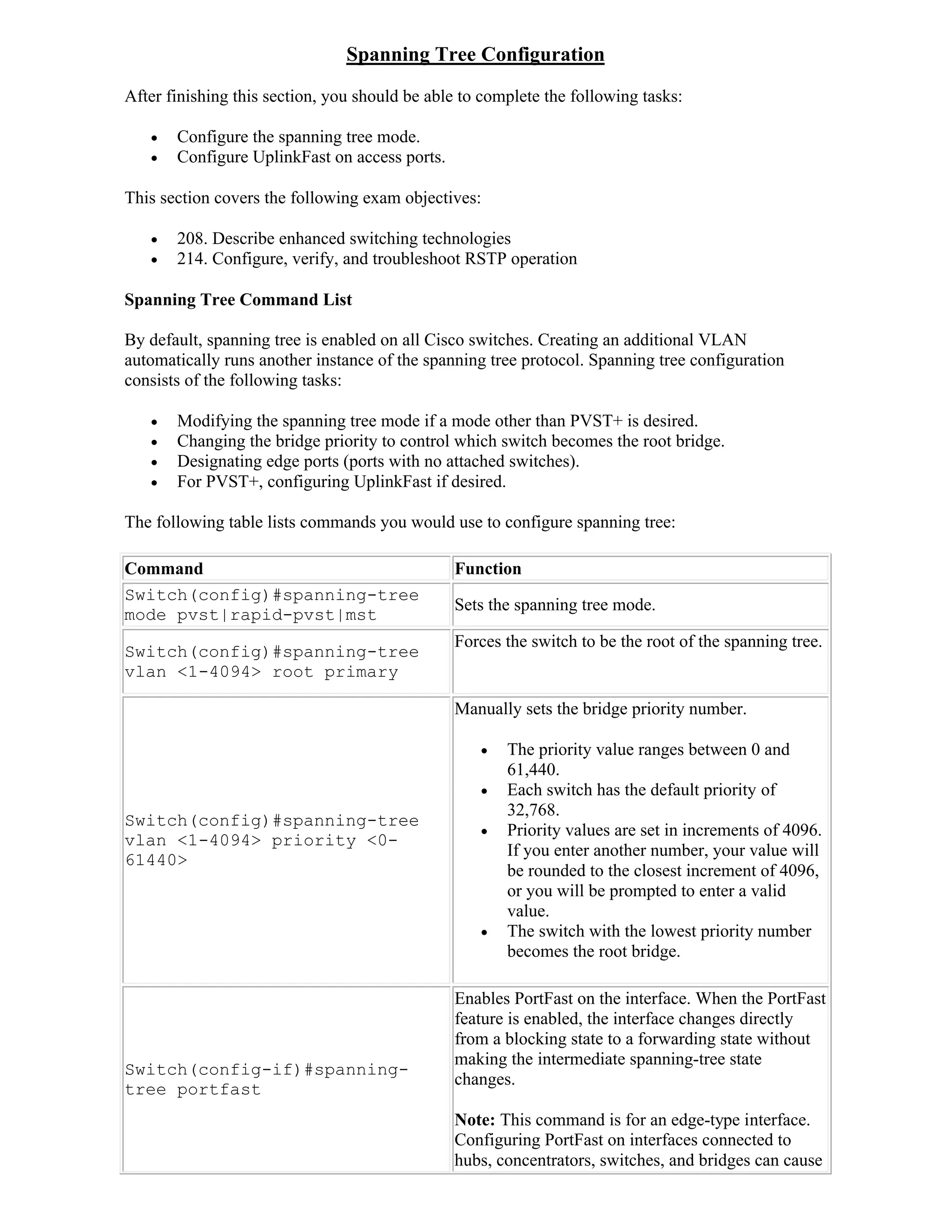 Spanning Tree Configuration
After finishing this section, you should be able to complete the following tasks:

      Configure the spanning tree mode.
      Configure UplinkFast on access ports.

This section covers the following exam objectives:

      208. Describe enhanced switching technologies
      214. Configure, verify, and troubleshoot RSTP operation

Spanning Tree Command List

By default, spanning tree is enabled on all Cisco switches. Creating an additional VLAN
automatically runs another instance of the spanning tree protocol. Spanning tree configuration
consists of the following tasks:

      Modifying the spanning tree mode if a mode other than PVST+ is desired.
      Changing the bridge priority to control which switch becomes the root bridge.
      Designating edge ports (ports with no attached switches).
      For PVST+, configuring UplinkFast if desired.

The following table lists commands you would use to configure spanning tree:

Command                                        Function
Switch(config)#spanning-tree
                                               Sets the spanning tree mode.
mode pvst|rapid-pvst|mst
                                               Forces the switch to be the root of the spanning tree.
Switch(config)#spanning-tree
vlan <1-4094> root primary

                                               Manually sets the bridge priority number.

                                                      The priority value ranges between 0 and
                                                       61,440.
                                                      Each switch has the default priority of
                                                       32,768.
Switch(config)#spanning-tree
                                                      Priority values are set in increments of 4096.
vlan <1-4094> priority <0-
                                                       If you enter another number, your value will
61440>
                                                       be rounded to the closest increment of 4096,
                                                       or you will be prompted to enter a valid
                                                       value.
                                                      The switch with the lowest priority number
                                                       becomes the root bridge.

                                               Enables PortFast on the interface. When the PortFast
                                               feature is enabled, the interface changes directly
                                               from a blocking state to a forwarding state without
                                               making the intermediate spanning-tree state
Switch(config-if)#spanning-
                                               changes.
tree portfast
                                               Note: This command is for an edge-type interface.
                                               Configuring PortFast on interfaces connected to
                                               hubs, concentrators, switches, and bridges can cause
 