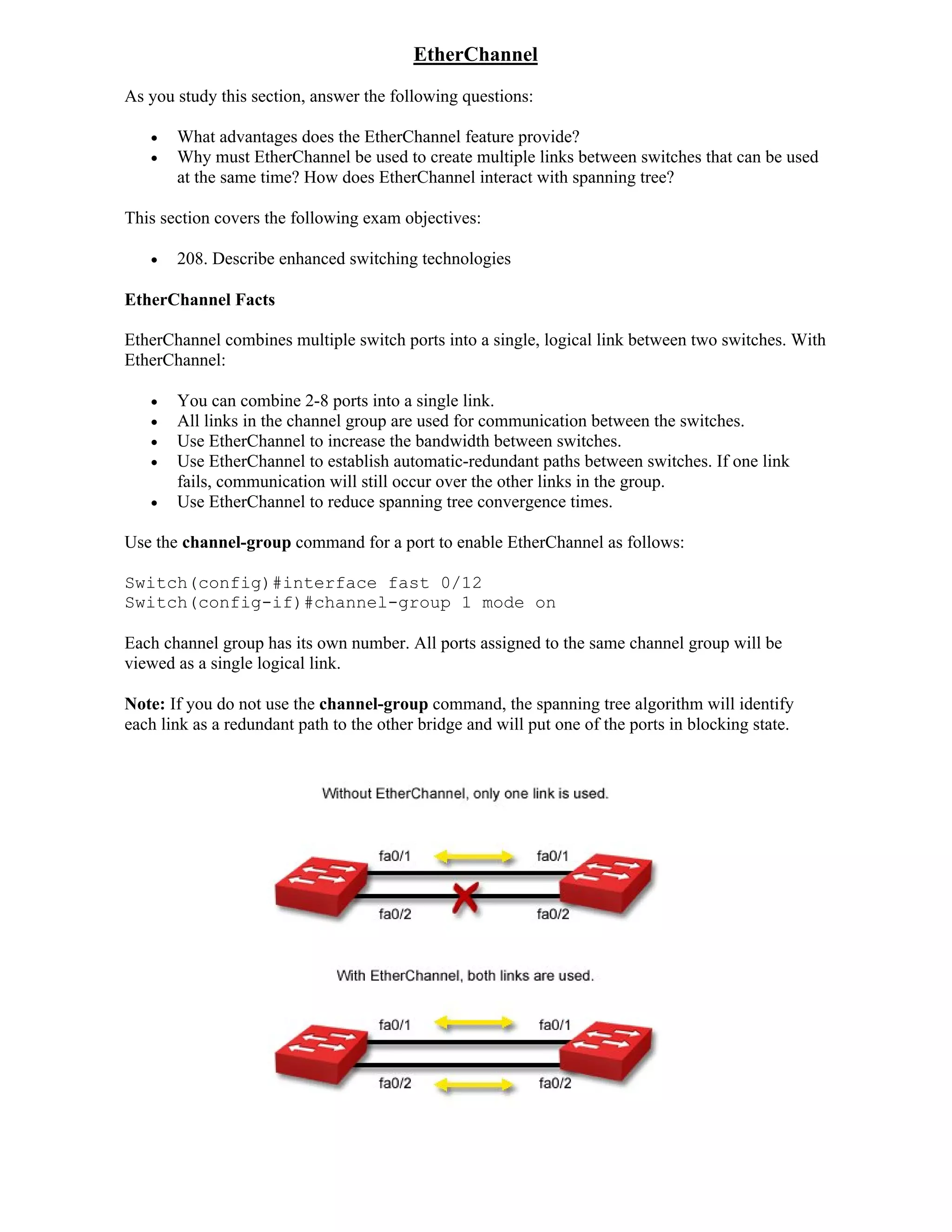 EtherChannel
As you study this section, answer the following questions:

      What advantages does the EtherChannel feature provide?
      Why must EtherChannel be used to create multiple links between switches that can be used
       at the same time? How does EtherChannel interact with spanning tree?

This section covers the following exam objectives:

      208. Describe enhanced switching technologies

EtherChannel Facts

EtherChannel combines multiple switch ports into a single, logical link between two switches. With
EtherChannel:

      You can combine 2-8 ports into a single link.
      All links in the channel group are used for communication between the switches.
      Use EtherChannel to increase the bandwidth between switches.
      Use EtherChannel to establish automatic-redundant paths between switches. If one link
       fails, communication will still occur over the other links in the group.
      Use EtherChannel to reduce spanning tree convergence times.

Use the channel-group command for a port to enable EtherChannel as follows:

Switch(config)#interface fast 0/12
Switch(config-if)#channel-group 1 mode on

Each channel group has its own number. All ports assigned to the same channel group will be
viewed as a single logical link.

Note: If you do not use the channel-group command, the spanning tree algorithm will identify
each link as a redundant path to the other bridge and will put one of the ports in blocking state.
 