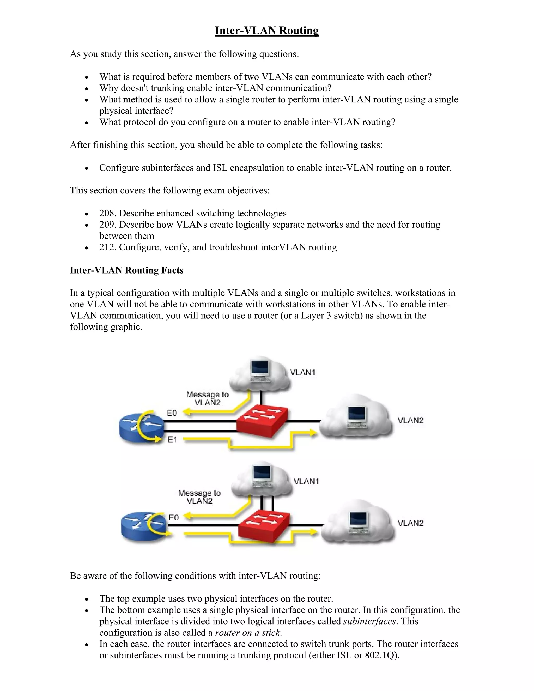 Inter-VLAN Routing
As you study this section, answer the following questions:

      What is required before members of two VLANs can communicate with each other?
      Why doesn't trunking enable inter-VLAN communication?
      What method is used to allow a single router to perform inter-VLAN routing using a single
       physical interface?
      What protocol do you configure on a router to enable inter-VLAN routing?

After finishing this section, you should be able to complete the following tasks:

      Configure subinterfaces and ISL encapsulation to enable inter-VLAN routing on a router.

This section covers the following exam objectives:

      208. Describe enhanced switching technologies
      209. Describe how VLANs create logically separate networks and the need for routing
       between them
      212. Configure, verify, and troubleshoot interVLAN routing

Inter-VLAN Routing Facts

In a typical configuration with multiple VLANs and a single or multiple switches, workstations in
one VLAN will not be able to communicate with workstations in other VLANs. To enable inter-
VLAN communication, you will need to use a router (or a Layer 3 switch) as shown in the
following graphic.




Be aware of the following conditions with inter-VLAN routing:

      The top example uses two physical interfaces on the router.
      The bottom example uses a single physical interface on the router. In this configuration, the
       physical interface is divided into two logical interfaces called subinterfaces. This
       configuration is also called a router on a stick.
      In each case, the router interfaces are connected to switch trunk ports. The router interfaces
       or subinterfaces must be running a trunking protocol (either ISL or 802.1Q).
 