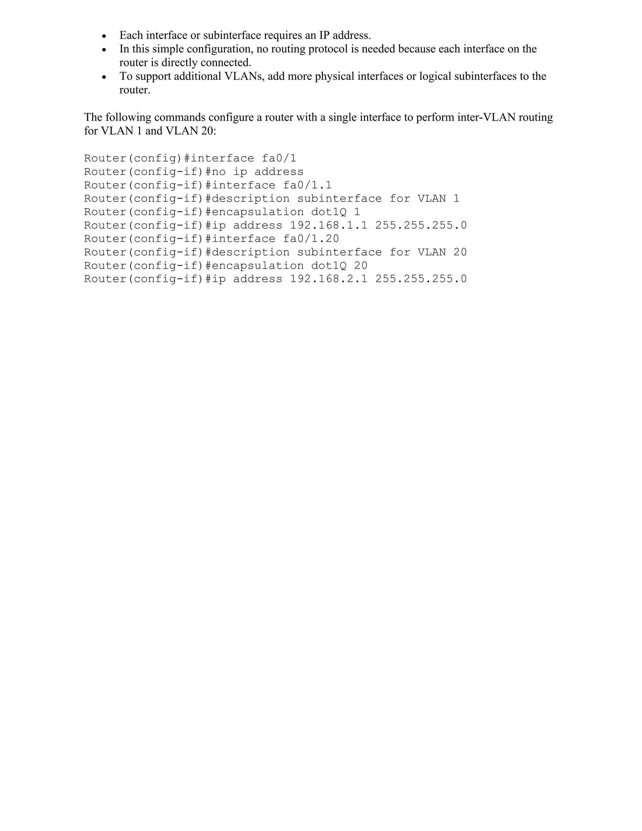    Each interface or subinterface requires an IP address.
      In this simple configuration, no routing protocol is needed because each interface on the
       router is directly connected.
      To support additional VLANs, add more physical interfaces or logical subinterfaces to the
       router.

The following commands configure a router with a single interface to perform inter-VLAN routing
for VLAN 1 and VLAN 20:

Router(config)#interface fa0/1
Router(config-if)#no ip address
Router(config-if)#interface fa0/1.1
Router(config-if)#description subinterface for VLAN 1
Router(config-if)#encapsulation dot1Q 1
Router(config-if)#ip address 192.168.1.1 255.255.255.0
Router(config-if)#interface fa0/1.20
Router(config-if)#description subinterface for VLAN 20
Router(config-if)#encapsulation dot1Q 20
Router(config-if)#ip address 192.168.2.1 255.255.255.0
 