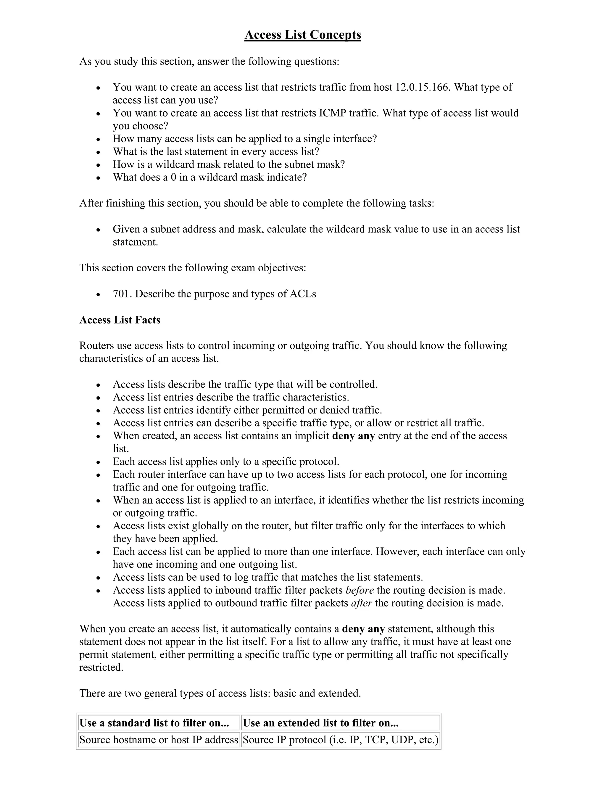 Access List Concepts
As you study this section, answer the following questions:

       You want to create an access list that restricts traffic from host 12.0.15.166. What type of
        access list can you use?
       You want to create an access list that restricts ICMP traffic. What type of access list would
        you choose?
       How many access lists can be applied to a single interface?
       What is the last statement in every access list?
       How is a wildcard mask related to the subnet mask?
       What does a 0 in a wildcard mask indicate?

After finishing this section, you should be able to complete the following tasks:

       Given a subnet address and mask, calculate the wildcard mask value to use in an access list
        statement.

This section covers the following exam objectives:

       701. Describe the purpose and types of ACLs

Access List Facts

Routers use access lists to control incoming or outgoing traffic. You should know the following
characteristics of an access list.

       Access lists describe the traffic type that will be controlled.
       Access list entries describe the traffic characteristics.
       Access list entries identify either permitted or denied traffic.
       Access list entries can describe a specific traffic type, or allow or restrict all traffic.
       When created, an access list contains an implicit deny any entry at the end of the access
        list.
       Each access list applies only to a specific protocol.
       Each router interface can have up to two access lists for each protocol, one for incoming
        traffic and one for outgoing traffic.
       When an access list is applied to an interface, it identifies whether the list restricts incoming
        or outgoing traffic.
       Access lists exist globally on the router, but filter traffic only for the interfaces to which
        they have been applied.
       Each access list can be applied to more than one interface. However, each interface can only
        have one incoming and one outgoing list.
       Access lists can be used to log traffic that matches the list statements.
       Access lists applied to inbound traffic filter packets before the routing decision is made.
        Access lists applied to outbound traffic filter packets after the routing decision is made.

When you create an access list, it automatically contains a deny any statement, although this
statement does not appear in the list itself. For a list to allow any traffic, it must have at least one
permit statement, either permitting a specific traffic type or permitting all traffic not specifically
restricted.

There are two general types of access lists: basic and extended.

Use a standard list to filter on... Use an extended list to filter on...
Source hostname or host IP address Source IP protocol (i.e. IP, TCP, UDP, etc.)
 