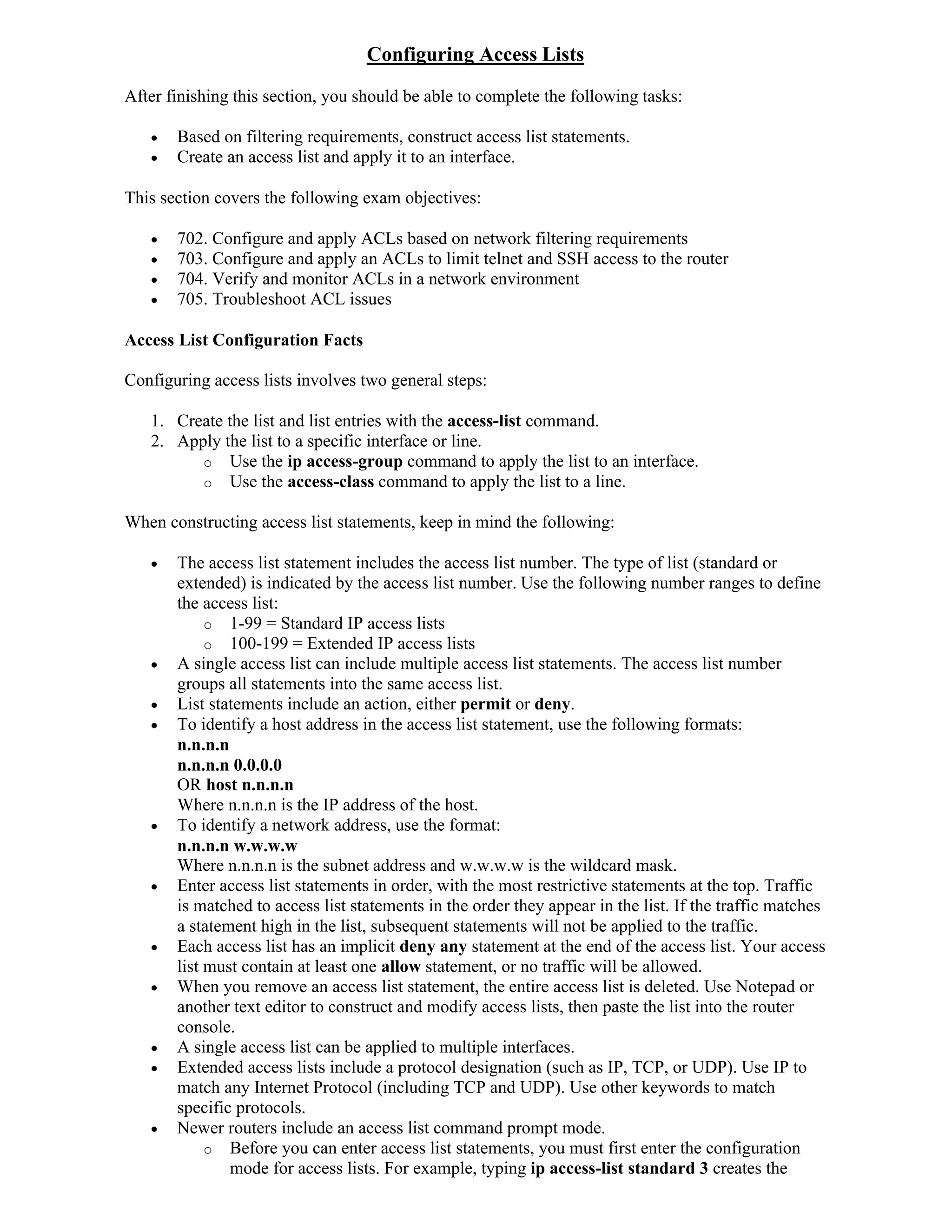 Configuring Access Lists
After finishing this section, you should be able to complete the following tasks:

      Based on filtering requirements, construct access list statements.
      Create an access list and apply it to an interface.

This section covers the following exam objectives:

      702. Configure and apply ACLs based on network filtering requirements
      703. Configure and apply an ACLs to limit telnet and SSH access to the router
      704. Verify and monitor ACLs in a network environment
      705. Troubleshoot ACL issues

Access List Configuration Facts

Configuring access lists involves two general steps:

   1. Create the list and list entries with the access-list command.
   2. Apply the list to a specific interface or line.
         o Use the ip access-group command to apply the list to an interface.
         o Use the access-class command to apply the list to a line.

When constructing access list statements, keep in mind the following:

      The access list statement includes the access list number. The type of list (standard or
       extended) is indicated by the access list number. Use the following number ranges to define
       the access list:
            o 1-99 = Standard IP access lists
            o 100-199 = Extended IP access lists
      A single access list can include multiple access list statements. The access list number
       groups all statements into the same access list.
      List statements include an action, either permit or deny.
      To identify a host address in the access list statement, use the following formats:
       n.n.n.n
       n.n.n.n 0.0.0.0
       OR host n.n.n.n
       Where n.n.n.n is the IP address of the host.
      To identify a network address, use the format:
       n.n.n.n w.w.w.w
       Where n.n.n.n is the subnet address and w.w.w.w is the wildcard mask.
      Enter access list statements in order, with the most restrictive statements at the top. Traffic
       is matched to access list statements in the order they appear in the list. If the traffic matches
       a statement high in the list, subsequent statements will not be applied to the traffic.
      Each access list has an implicit deny any statement at the end of the access list. Your access
       list must contain at least one allow statement, or no traffic will be allowed.
      When you remove an access list statement, the entire access list is deleted. Use Notepad or
       another text editor to construct and modify access lists, then paste the list into the router
       console.
      A single access list can be applied to multiple interfaces.
      Extended access lists include a protocol designation (such as IP, TCP, or UDP). Use IP to
       match any Internet Protocol (including TCP and UDP). Use other keywords to match
       specific protocols.
      Newer routers include an access list command prompt mode.
            o Before you can enter access list statements, you must first enter the configuration
               mode for access lists. For example, typing ip access-list standard 3 creates the
 