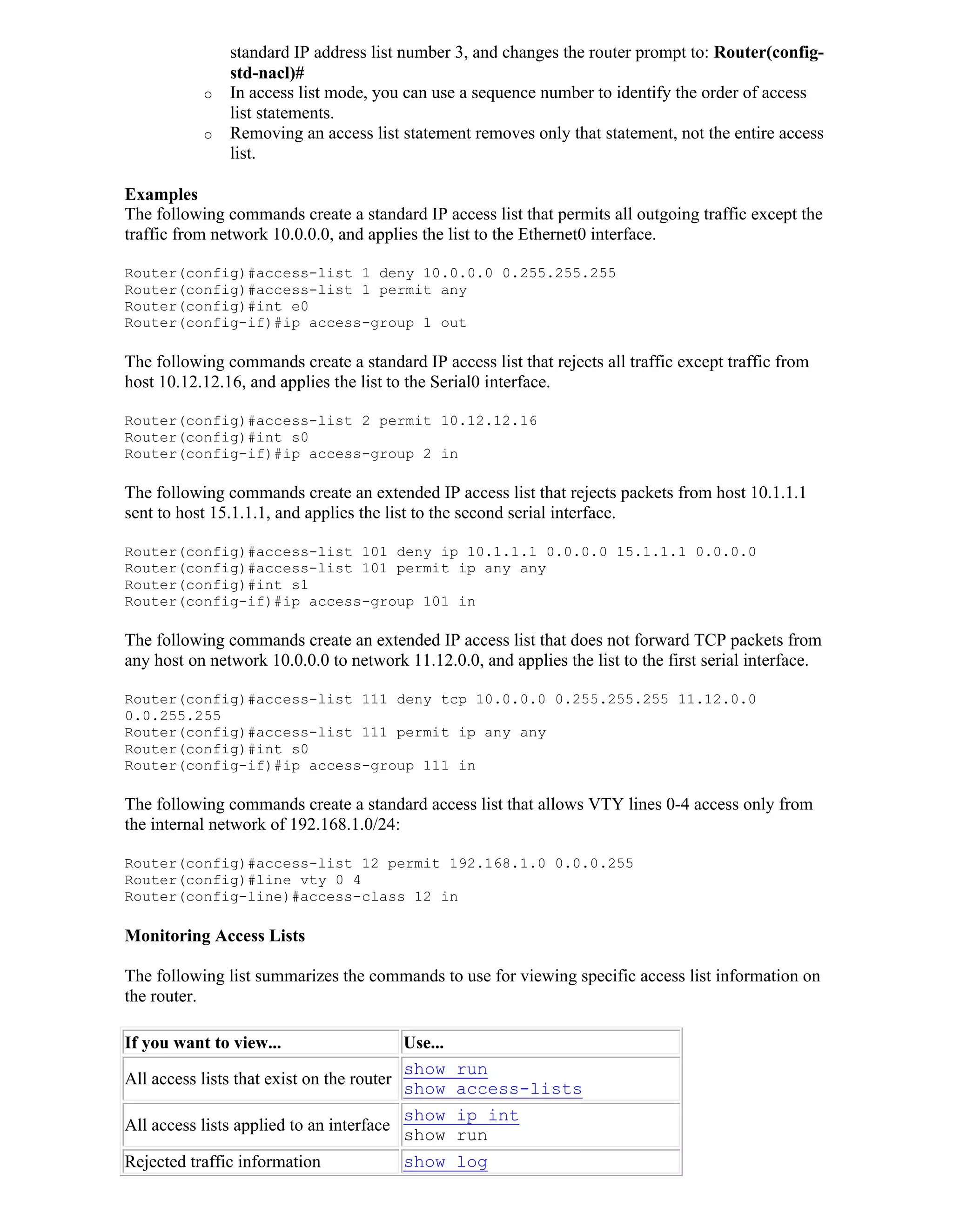 standard IP address list number 3, and changes the router prompt to: Router(config-
               std-nacl)#
           o   In access list mode, you can use a sequence number to identify the order of access
               list statements.
           o   Removing an access list statement removes only that statement, not the entire access
               list.

Examples
The following commands create a standard IP access list that permits all outgoing traffic except the
traffic from network 10.0.0.0, and applies the list to the Ethernet0 interface.

Router(config)#access-list 1 deny 10.0.0.0 0.255.255.255
Router(config)#access-list 1 permit any
Router(config)#int e0
Router(config-if)#ip access-group 1 out

The following commands create a standard IP access list that rejects all traffic except traffic from
host 10.12.12.16, and applies the list to the Serial0 interface.

Router(config)#access-list 2 permit 10.12.12.16
Router(config)#int s0
Router(config-if)#ip access-group 2 in

The following commands create an extended IP access list that rejects packets from host 10.1.1.1
sent to host 15.1.1.1, and applies the list to the second serial interface.

Router(config)#access-list 101 deny ip 10.1.1.1 0.0.0.0 15.1.1.1 0.0.0.0
Router(config)#access-list 101 permit ip any any
Router(config)#int s1
Router(config-if)#ip access-group 101 in

The following commands create an extended IP access list that does not forward TCP packets from
any host on network 10.0.0.0 to network 11.12.0.0, and applies the list to the first serial interface.

Router(config)#access-list 111 deny tcp 10.0.0.0 0.255.255.255 11.12.0.0
0.0.255.255
Router(config)#access-list 111 permit ip any any
Router(config)#int s0
Router(config-if)#ip access-group 111 in

The following commands create a standard access list that allows VTY lines 0-4 access only from
the internal network of 192.168.1.0/24:

Router(config)#access-list 12 permit 192.168.1.0 0.0.0.255
Router(config)#line vty 0 4
Router(config-line)#access-class 12 in

Monitoring Access Lists

The following list summarizes the commands to use for viewing specific access list information on
the router.

If you want to view...                    Use...
                                          show run
All access lists that exist on the router
                                          show access-lists
                                           show ip int
All access lists applied to an interface
                                           show run
Rejected traffic information               show log
 