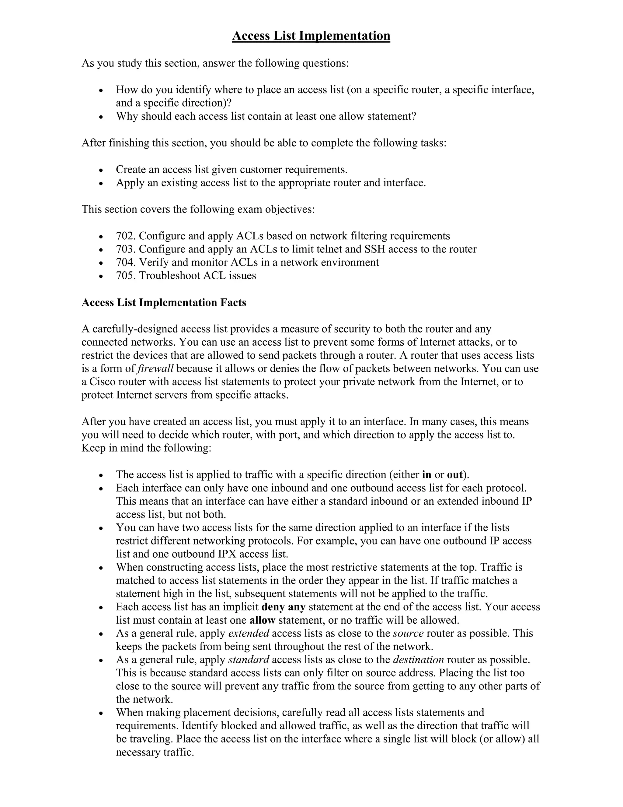 Access List Implementation
As you study this section, answer the following questions:

      How do you identify where to place an access list (on a specific router, a specific interface,
       and a specific direction)?
      Why should each access list contain at least one allow statement?

After finishing this section, you should be able to complete the following tasks:

      Create an access list given customer requirements.
      Apply an existing access list to the appropriate router and interface.

This section covers the following exam objectives:

      702. Configure and apply ACLs based on network filtering requirements
      703. Configure and apply an ACLs to limit telnet and SSH access to the router
      704. Verify and monitor ACLs in a network environment
      705. Troubleshoot ACL issues

Access List Implementation Facts

A carefully-designed access list provides a measure of security to both the router and any
connected networks. You can use an access list to prevent some forms of Internet attacks, or to
restrict the devices that are allowed to send packets through a router. A router that uses access lists
is a form of firewall because it allows or denies the flow of packets between networks. You can use
a Cisco router with access list statements to protect your private network from the Internet, or to
protect Internet servers from specific attacks.

After you have created an access list, you must apply it to an interface. In many cases, this means
you will need to decide which router, with port, and which direction to apply the access list to.
Keep in mind the following:

      The access list is applied to traffic with a specific direction (either in or out).
      Each interface can only have one inbound and one outbound access list for each protocol.
       This means that an interface can have either a standard inbound or an extended inbound IP
       access list, but not both.
      You can have two access lists for the same direction applied to an interface if the lists
       restrict different networking protocols. For example, you can have one outbound IP access
       list and one outbound IPX access list.
      When constructing access lists, place the most restrictive statements at the top. Traffic is
       matched to access list statements in the order they appear in the list. If traffic matches a
       statement high in the list, subsequent statements will not be applied to the traffic.
      Each access list has an implicit deny any statement at the end of the access list. Your access
       list must contain at least one allow statement, or no traffic will be allowed.
      As a general rule, apply extended access lists as close to the source router as possible. This
       keeps the packets from being sent throughout the rest of the network.
      As a general rule, apply standard access lists as close to the destination router as possible.
       This is because standard access lists can only filter on source address. Placing the list too
       close to the source will prevent any traffic from the source from getting to any other parts of
       the network.
      When making placement decisions, carefully read all access lists statements and
       requirements. Identify blocked and allowed traffic, as well as the direction that traffic will
       be traveling. Place the access list on the interface where a single list will block (or allow) all
       necessary traffic.
 