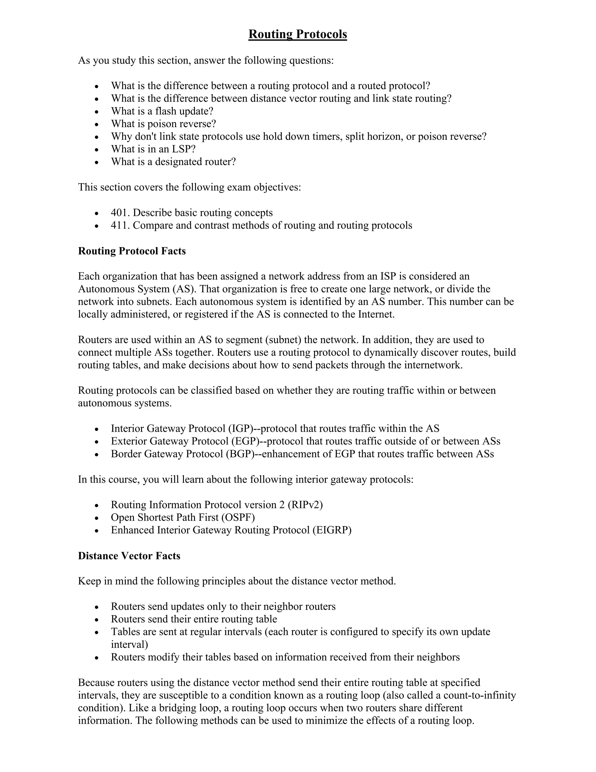 Routing Protocols
As you study this section, answer the following questions:

      What is the difference between a routing protocol and a routed protocol?
      What is the difference between distance vector routing and link state routing?
      What is a flash update?
      What is poison reverse?
      Why don't link state protocols use hold down timers, split horizon, or poison reverse?
      What is in an LSP?
      What is a designated router?

This section covers the following exam objectives:

      401. Describe basic routing concepts
      411. Compare and contrast methods of routing and routing protocols

Routing Protocol Facts

Each organization that has been assigned a network address from an ISP is considered an
Autonomous System (AS). That organization is free to create one large network, or divide the
network into subnets. Each autonomous system is identified by an AS number. This number can be
locally administered, or registered if the AS is connected to the Internet.

Routers are used within an AS to segment (subnet) the network. In addition, they are used to
connect multiple ASs together. Routers use a routing protocol to dynamically discover routes, build
routing tables, and make decisions about how to send packets through the internetwork.

Routing protocols can be classified based on whether they are routing traffic within or between
autonomous systems.

      Interior Gateway Protocol (IGP)--protocol that routes traffic within the AS
      Exterior Gateway Protocol (EGP)--protocol that routes traffic outside of or between ASs
      Border Gateway Protocol (BGP)--enhancement of EGP that routes traffic between ASs

In this course, you will learn about the following interior gateway protocols:

      Routing Information Protocol version 2 (RIPv2)
      Open Shortest Path First (OSPF)
      Enhanced Interior Gateway Routing Protocol (EIGRP)

Distance Vector Facts

Keep in mind the following principles about the distance vector method.

      Routers send updates only to their neighbor routers
      Routers send their entire routing table
      Tables are sent at regular intervals (each router is configured to specify its own update
       interval)
      Routers modify their tables based on information received from their neighbors

Because routers using the distance vector method send their entire routing table at specified
intervals, they are susceptible to a condition known as a routing loop (also called a count-to-infinity
condition). Like a bridging loop, a routing loop occurs when two routers share different
information. The following methods can be used to minimize the effects of a routing loop.
 