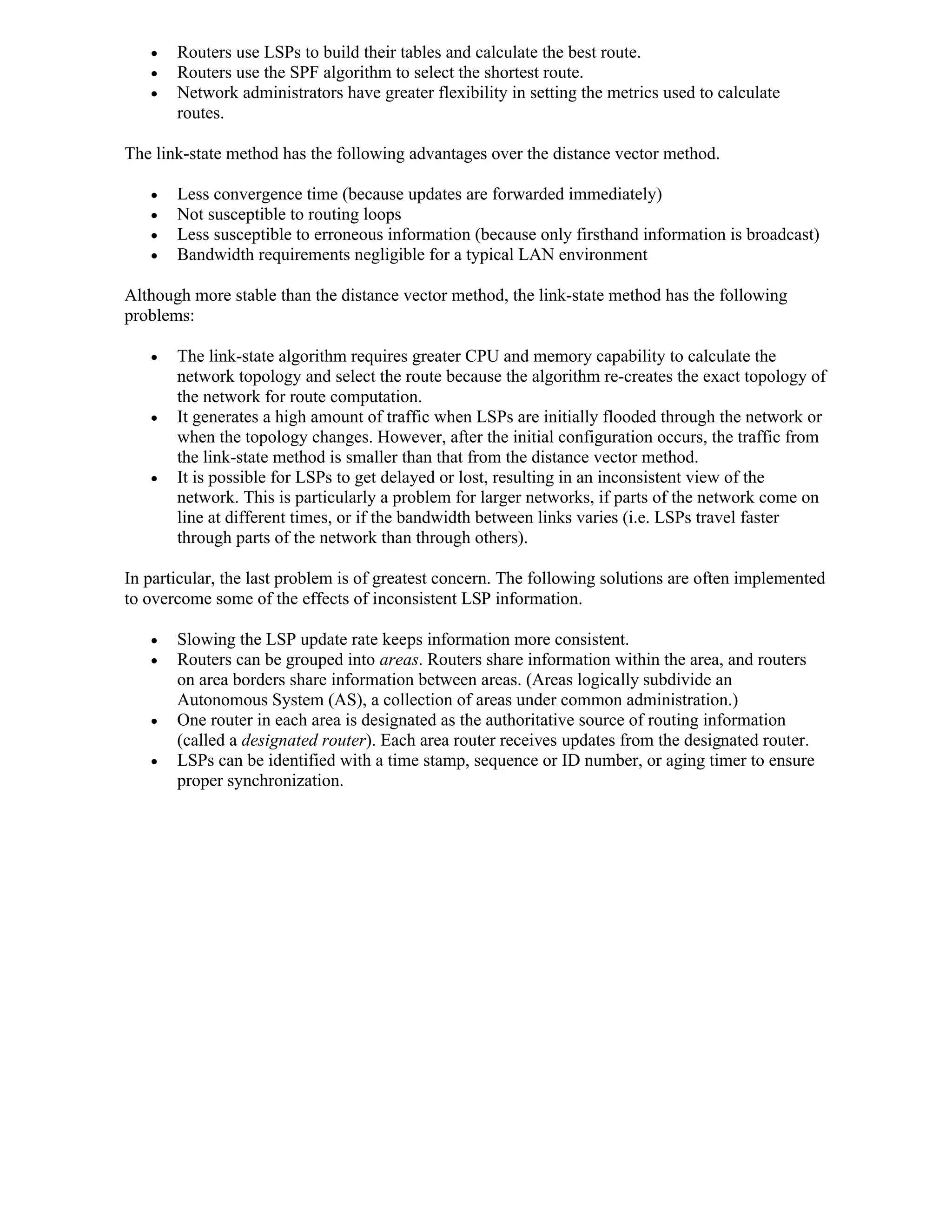    Routers use LSPs to build their tables and calculate the best route.
      Routers use the SPF algorithm to select the shortest route.
      Network administrators have greater flexibility in setting the metrics used to calculate
       routes.

The link-state method has the following advantages over the distance vector method.

      Less convergence time (because updates are forwarded immediately)
      Not susceptible to routing loops
      Less susceptible to erroneous information (because only firsthand information is broadcast)
      Bandwidth requirements negligible for a typical LAN environment

Although more stable than the distance vector method, the link-state method has the following
problems:

      The link-state algorithm requires greater CPU and memory capability to calculate the
       network topology and select the route because the algorithm re-creates the exact topology of
       the network for route computation.
      It generates a high amount of traffic when LSPs are initially flooded through the network or
       when the topology changes. However, after the initial configuration occurs, the traffic from
       the link-state method is smaller than that from the distance vector method.
      It is possible for LSPs to get delayed or lost, resulting in an inconsistent view of the
       network. This is particularly a problem for larger networks, if parts of the network come on
       line at different times, or if the bandwidth between links varies (i.e. LSPs travel faster
       through parts of the network than through others).

In particular, the last problem is of greatest concern. The following solutions are often implemented
to overcome some of the effects of inconsistent LSP information.

      Slowing the LSP update rate keeps information more consistent.
      Routers can be grouped into areas. Routers share information within the area, and routers
       on area borders share information between areas. (Areas logically subdivide an
       Autonomous System (AS), a collection of areas under common administration.)
      One router in each area is designated as the authoritative source of routing information
       (called a designated router). Each area router receives updates from the designated router.
      LSPs can be identified with a time stamp, sequence or ID number, or aging timer to ensure
       proper synchronization.
 