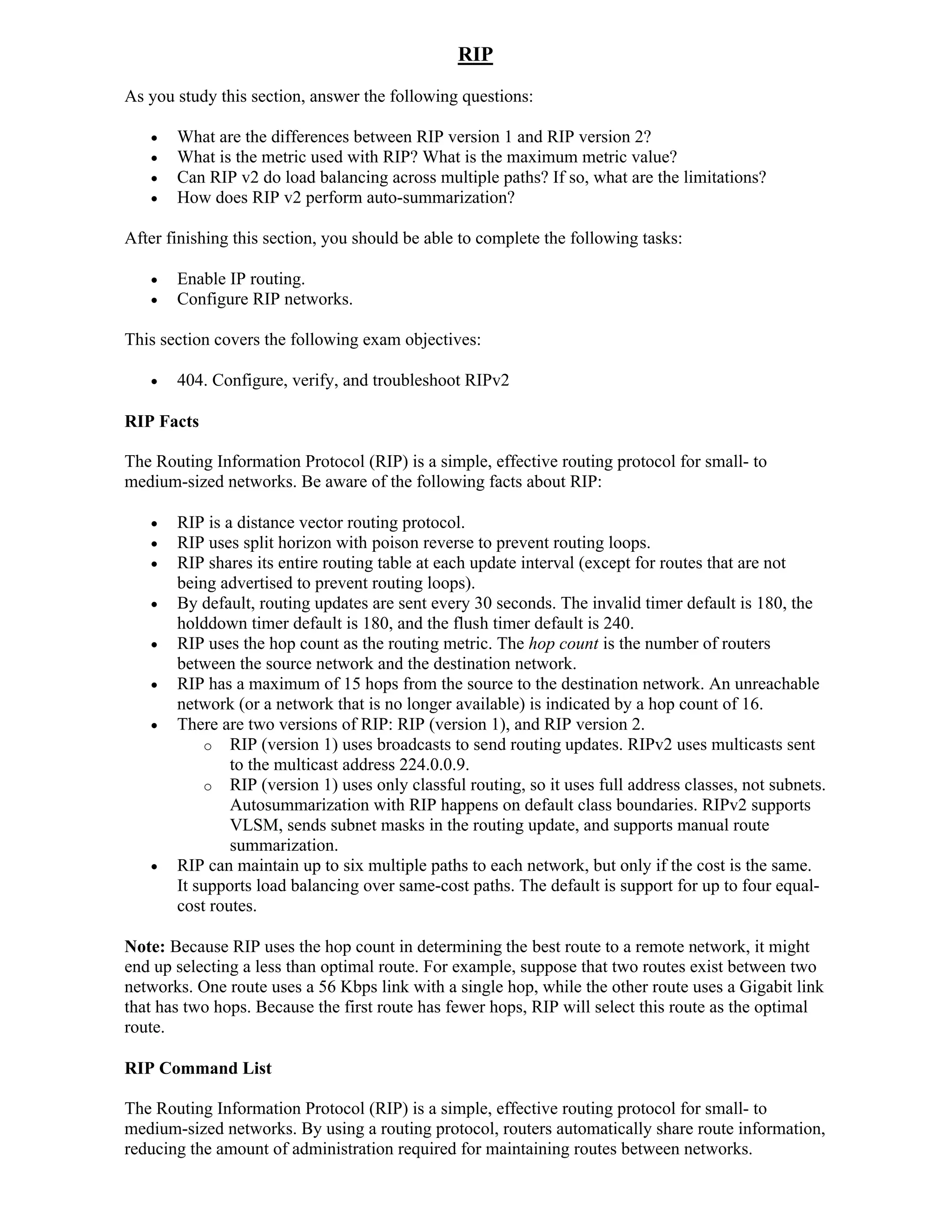 RIP
As you study this section, answer the following questions:

      What are the differences between RIP version 1 and RIP version 2?
      What is the metric used with RIP? What is the maximum metric value?
      Can RIP v2 do load balancing across multiple paths? If so, what are the limitations?
      How does RIP v2 perform auto-summarization?

After finishing this section, you should be able to complete the following tasks:

      Enable IP routing.
      Configure RIP networks.

This section covers the following exam objectives:

      404. Configure, verify, and troubleshoot RIPv2

RIP Facts

The Routing Information Protocol (RIP) is a simple, effective routing protocol for small- to
medium-sized networks. Be aware of the following facts about RIP:

      RIP is a distance vector routing protocol.
      RIP uses split horizon with poison reverse to prevent routing loops.
      RIP shares its entire routing table at each update interval (except for routes that are not
       being advertised to prevent routing loops).
      By default, routing updates are sent every 30 seconds. The invalid timer default is 180, the
       holddown timer default is 180, and the flush timer default is 240.
      RIP uses the hop count as the routing metric. The hop count is the number of routers
       between the source network and the destination network.
      RIP has a maximum of 15 hops from the source to the destination network. An unreachable
       network (or a network that is no longer available) is indicated by a hop count of 16.
      There are two versions of RIP: RIP (version 1), and RIP version 2.
           o RIP (version 1) uses broadcasts to send routing updates. RIPv2 uses multicasts sent
               to the multicast address 224.0.0.9.
           o RIP (version 1) uses only classful routing, so it uses full address classes, not subnets.
               Autosummarization with RIP happens on default class boundaries. RIPv2 supports
               VLSM, sends subnet masks in the routing update, and supports manual route
               summarization.
      RIP can maintain up to six multiple paths to each network, but only if the cost is the same.
       It supports load balancing over same-cost paths. The default is support for up to four equal-
       cost routes.

Note: Because RIP uses the hop count in determining the best route to a remote network, it might
end up selecting a less than optimal route. For example, suppose that two routes exist between two
networks. One route uses a 56 Kbps link with a single hop, while the other route uses a Gigabit link
that has two hops. Because the first route has fewer hops, RIP will select this route as the optimal
route.

RIP Command List

The Routing Information Protocol (RIP) is a simple, effective routing protocol for small- to
medium-sized networks. By using a routing protocol, routers automatically share route information,
reducing the amount of administration required for maintaining routes between networks.
 