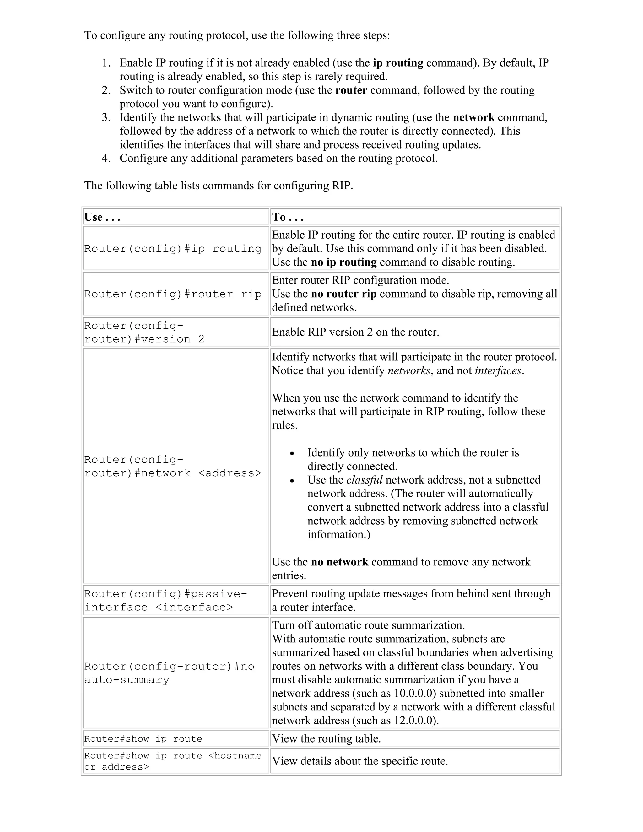To configure any routing protocol, use the following three steps:

    1. Enable IP routing if it is not already enabled (use the ip routing command). By default, IP
       routing is already enabled, so this step is rarely required.
    2. Switch to router configuration mode (use the router command, followed by the routing
       protocol you want to configure).
    3. Identify the networks that will participate in dynamic routing (use the network command,
       followed by the address of a network to which the router is directly connected). This
       identifies the interfaces that will share and process received routing updates.
    4. Configure any additional parameters based on the routing protocol.

The following table lists commands for configuring RIP.

Use . . .                 To . . .
                          Enable IP routing for the entire router. IP routing is enabled
Router(config)#ip routing by default. Use this command only if it has been disabled.
                          Use the no ip routing command to disable routing.
                          Enter router RIP configuration mode.
Router(config)#router rip Use the no router rip command to disable rip, removing all
                          defined networks.
Router(config-
                          Enable RIP version 2 on the router.
router)#version 2
                                       Identify networks that will participate in the router protocol.
                                       Notice that you identify networks, and not interfaces.

                                       When you use the network command to identify the
                                       networks that will participate in RIP routing, follow these
                                       rules.

                                              Identify only networks to which the router is
Router(config-
                                               directly connected.
router)#network <address>
                                              Use the classful network address, not a subnetted
                                               network address. (The router will automatically
                                               convert a subnetted network address into a classful
                                               network address by removing subnetted network
                                               information.)

                                       Use the no network command to remove any network
                                       entries.
Router(config)#passive-                Prevent routing update messages from behind sent through
interface <interface>                  a router interface.
                                       Turn off automatic route summarization.
                                       With automatic route summarization, subnets are
                                       summarized based on classful boundaries when advertising
Router(config-router)#no               routes on networks with a different class boundary. You
auto-summary                           must disable automatic summarization if you have a
                                       network address (such as 10.0.0.0) subnetted into smaller
                                       subnets and separated by a network with a different classful
                                       network address (such as 12.0.0.0).
Router#show ip route                   View the routing table.
Router#show ip route <hostname
or address>                            View details about the specific route.
 