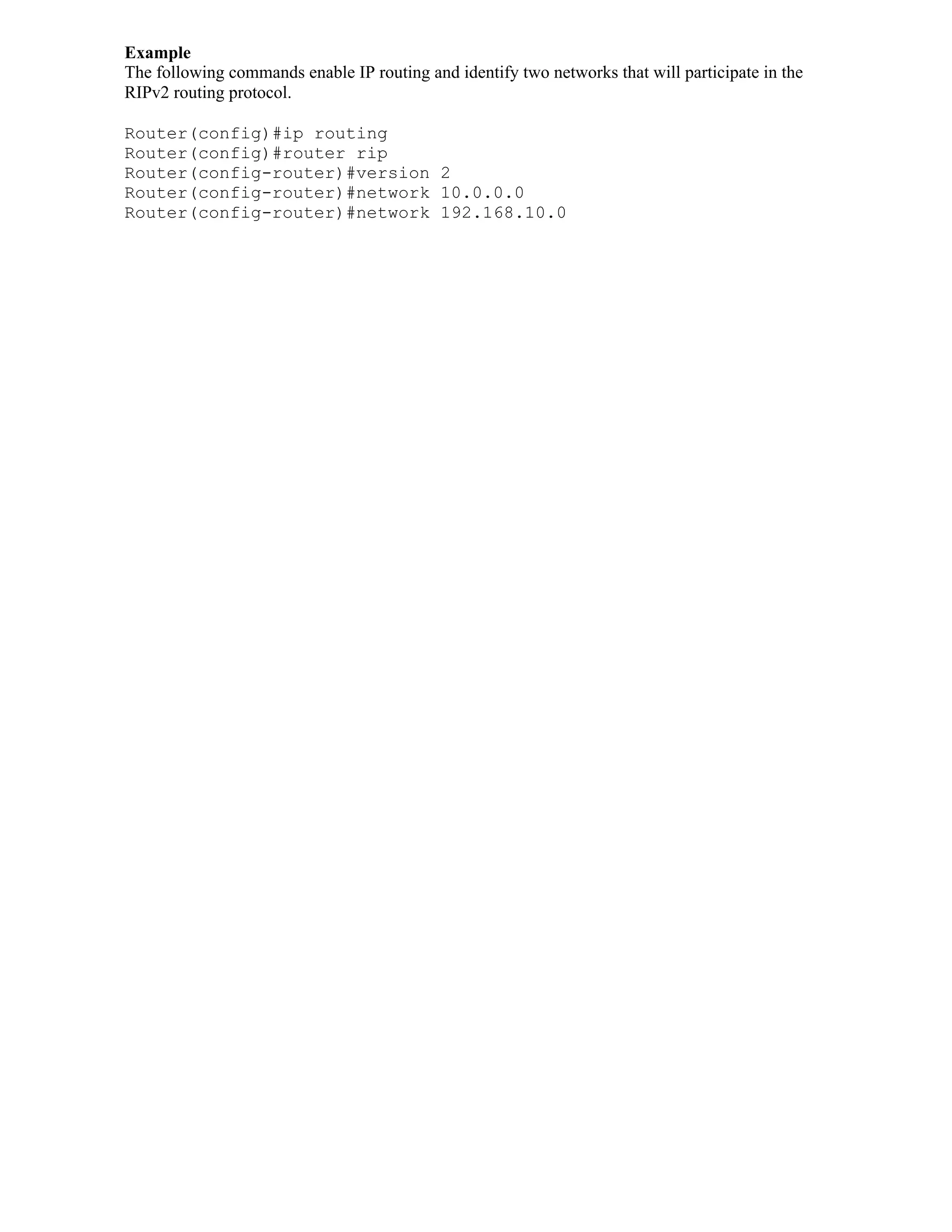 Example
The following commands enable IP routing and identify two networks that will participate in the
RIPv2 routing protocol.

Router(config)#ip routing
Router(config)#router rip
Router(config-router)#version 2
Router(config-router)#network 10.0.0.0
Router(config-router)#network 192.168.10.0
 
