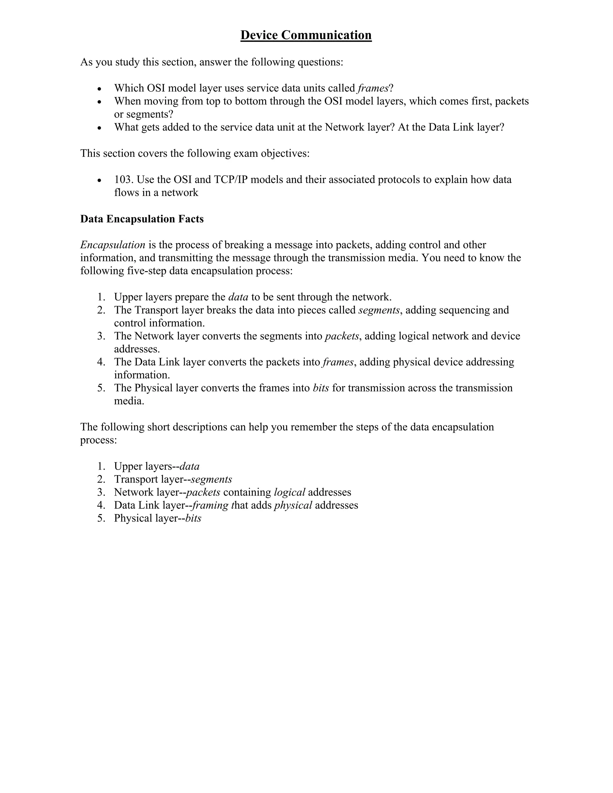 Device Communication
As you study this section, answer the following questions:

       Which OSI model layer uses service data units called frames?
       When moving from top to bottom through the OSI model layers, which comes first, packets
        or segments?
       What gets added to the service data unit at the Network layer? At the Data Link layer?

This section covers the following exam objectives:

       103. Use the OSI and TCP/IP models and their associated protocols to explain how data
        flows in a network

Data Encapsulation Facts

Encapsulation is the process of breaking a message into packets, adding control and other
information, and transmitting the message through the transmission media. You need to know the
following five-step data encapsulation process:

   1. Upper layers prepare the data to be sent through the network.
   2. The Transport layer breaks the data into pieces called segments, adding sequencing and
      control information.
   3. The Network layer converts the segments into packets, adding logical network and device
      addresses.
   4. The Data Link layer converts the packets into frames, adding physical device addressing
      information.
   5. The Physical layer converts the frames into bits for transmission across the transmission
      media.

The following short descriptions can help you remember the steps of the data encapsulation
process:

   1.   Upper layers--data
   2.   Transport layer--segments
   3.   Network layer--packets containing logical addresses
   4.   Data Link layer--framing that adds physical addresses
   5.   Physical layer--bits
 