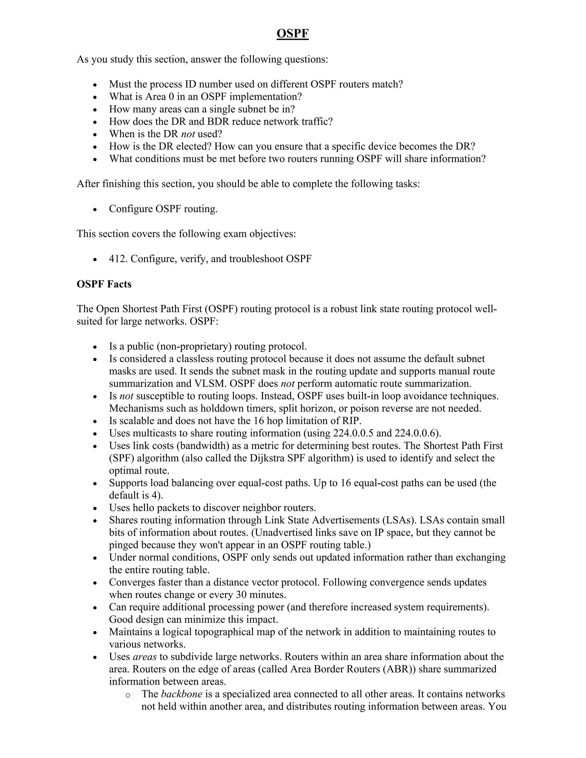 OSPF
As you study this section, answer the following questions:

      Must the process ID number used on different OSPF routers match?
      What is Area 0 in an OSPF implementation?
      How many areas can a single subnet be in?
      How does the DR and BDR reduce network traffic?
      When is the DR not used?
      How is the DR elected? How can you ensure that a specific device becomes the DR?
      What conditions must be met before two routers running OSPF will share information?

After finishing this section, you should be able to complete the following tasks:

      Configure OSPF routing.

This section covers the following exam objectives:

      412. Configure, verify, and troubleshoot OSPF

OSPF Facts

The Open Shortest Path First (OSPF) routing protocol is a robust link state routing protocol well-
suited for large networks. OSPF:

      Is a public (non-proprietary) routing protocol.
      Is considered a classless routing protocol because it does not assume the default subnet
       masks are used. It sends the subnet mask in the routing update and supports manual route
       summarization and VLSM. OSPF does not perform automatic route summarization.
      Is not susceptible to routing loops. Instead, OSPF uses built-in loop avoidance techniques.
       Mechanisms such as holddown timers, split horizon, or poison reverse are not needed.
      Is scalable and does not have the 16 hop limitation of RIP.
      Uses multicasts to share routing information (using 224.0.0.5 and 224.0.0.6).
      Uses link costs (bandwidth) as a metric for determining best routes. The Shortest Path First
       (SPF) algorithm (also called the Dijkstra SPF algorithm) is used to identify and select the
       optimal route.
      Supports load balancing over equal-cost paths. Up to 16 equal-cost paths can be used (the
       default is 4).
      Uses hello packets to discover neighbor routers.
      Shares routing information through Link State Advertisements (LSAs). LSAs contain small
       bits of information about routes. (Unadvertised links save on IP space, but they cannot be
       pinged because they won't appear in an OSPF routing table.)
      Under normal conditions, OSPF only sends out updated information rather than exchanging
       the entire routing table.
      Converges faster than a distance vector protocol. Following convergence sends updates
       when routes change or every 30 minutes.
      Can require additional processing power (and therefore increased system requirements).
       Good design can minimize this impact.
      Maintains a logical topographical map of the network in addition to maintaining routes to
       various networks.
      Uses areas to subdivide large networks. Routers within an area share information about the
       area. Routers on the edge of areas (called Area Border Routers (ABR)) share summarized
       information between areas.
           o The backbone is a specialized area connected to all other areas. It contains networks
                not held within another area, and distributes routing information between areas. You
 