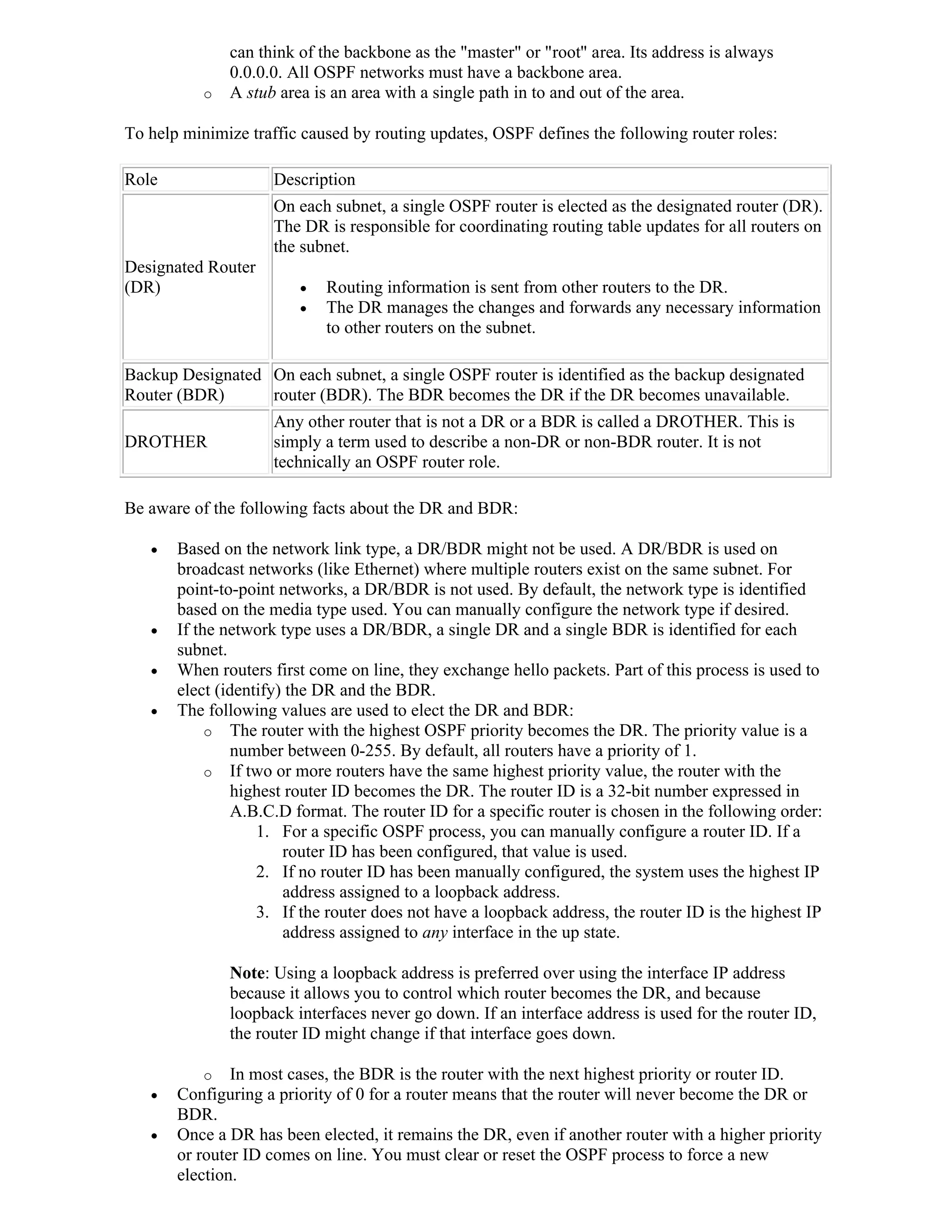 can think of the backbone as the "master" or "root" area. Its address is always
               0.0.0.0. All OSPF networks must have a backbone area.
           o   A stub area is an area with a single path in to and out of the area.

To help minimize traffic caused by routing updates, OSPF defines the following router roles:

Role                 Description
                     On each subnet, a single OSPF router is elected as the designated router (DR).
                     The DR is responsible for coordinating routing table updates for all routers on
                     the subnet.
Designated Router
(DR)                        Routing information is sent from other routers to the DR.
                            The DR manages the changes and forwards any necessary information
                             to other routers on the subnet.

Backup Designated On each subnet, a single OSPF router is identified as the backup designated
Router (BDR)      router (BDR). The BDR becomes the DR if the DR becomes unavailable.
                     Any other router that is not a DR or a BDR is called a DROTHER. This is
DROTHER              simply a term used to describe a non-DR or non-BDR router. It is not
                     technically an OSPF router role.

Be aware of the following facts about the DR and BDR:

      Based on the network link type, a DR/BDR might not be used. A DR/BDR is used on
       broadcast networks (like Ethernet) where multiple routers exist on the same subnet. For
       point-to-point networks, a DR/BDR is not used. By default, the network type is identified
       based on the media type used. You can manually configure the network type if desired.
      If the network type uses a DR/BDR, a single DR and a single BDR is identified for each
       subnet.
      When routers first come on line, they exchange hello packets. Part of this process is used to
       elect (identify) the DR and the BDR.
      The following values are used to elect the DR and BDR:
            o The router with the highest OSPF priority becomes the DR. The priority value is a
                number between 0-255. By default, all routers have a priority of 1.
            o If two or more routers have the same highest priority value, the router with the
                highest router ID becomes the DR. The router ID is a 32-bit number expressed in
                A.B.C.D format. The router ID for a specific router is chosen in the following order:
                   1. For a specific OSPF process, you can manually configure a router ID. If a
                       router ID has been configured, that value is used.
                   2. If no router ID has been manually configured, the system uses the highest IP
                       address assigned to a loopback address.
                   3. If the router does not have a loopback address, the router ID is the highest IP
                       address assigned to any interface in the up state.

               Note: Using a loopback address is preferred over using the interface IP address
               because it allows you to control which router becomes the DR, and because
               loopback interfaces never go down. If an interface address is used for the router ID,
               the router ID might change if that interface goes down.

           o In most cases, the BDR is the router with the next highest priority or router ID.
      Configuring a priority of 0 for a router means that the router will never become the DR or
       BDR.
      Once a DR has been elected, it remains the DR, even if another router with a higher priority
       or router ID comes on line. You must clear or reset the OSPF process to force a new
       election.
 