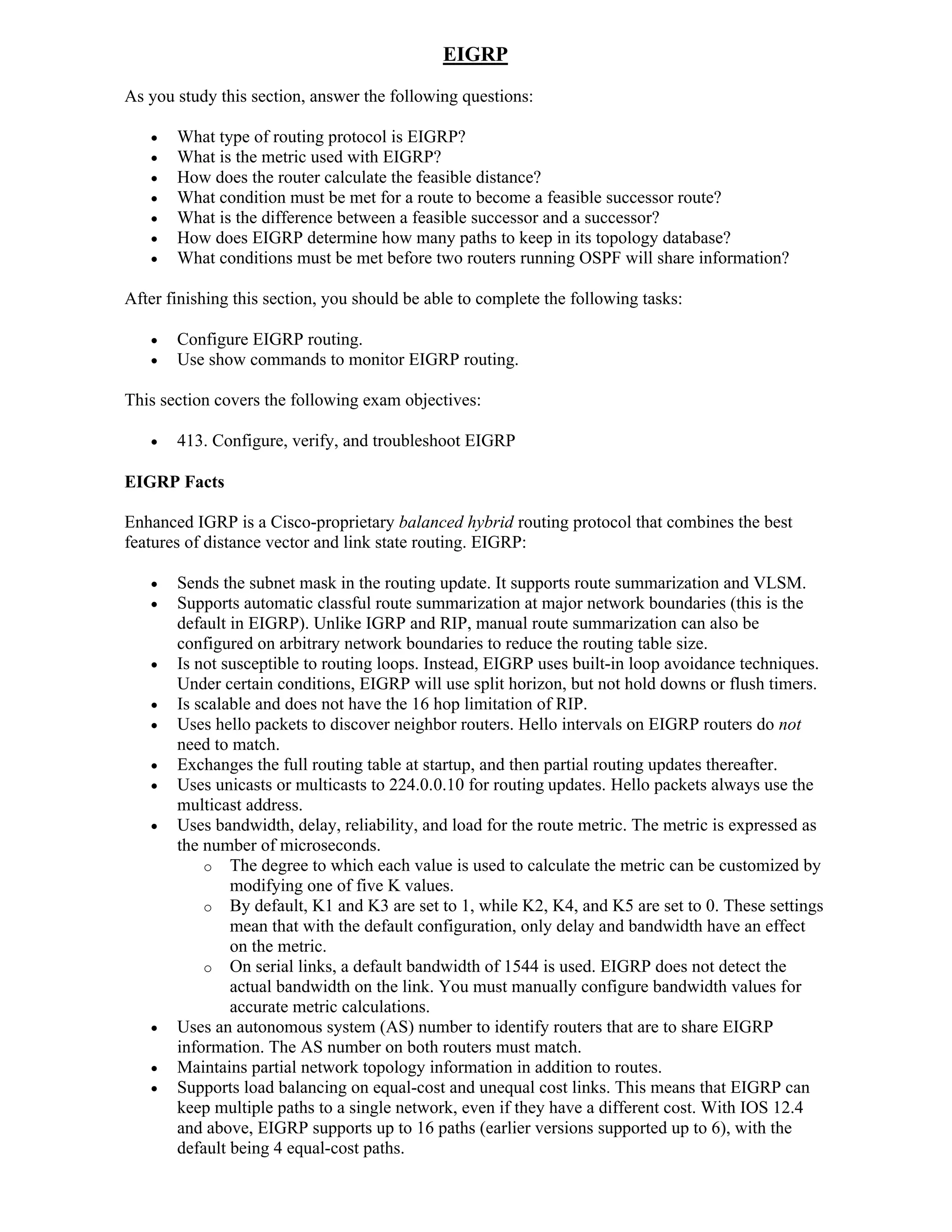 EIGRP
As you study this section, answer the following questions:

      What type of routing protocol is EIGRP?
      What is the metric used with EIGRP?
      How does the router calculate the feasible distance?
      What condition must be met for a route to become a feasible successor route?
      What is the difference between a feasible successor and a successor?
      How does EIGRP determine how many paths to keep in its topology database?
      What conditions must be met before two routers running OSPF will share information?

After finishing this section, you should be able to complete the following tasks:

      Configure EIGRP routing.
      Use show commands to monitor EIGRP routing.

This section covers the following exam objectives:

      413. Configure, verify, and troubleshoot EIGRP

EIGRP Facts

Enhanced IGRP is a Cisco-proprietary balanced hybrid routing protocol that combines the best
features of distance vector and link state routing. EIGRP:

      Sends the subnet mask in the routing update. It supports route summarization and VLSM.
      Supports automatic classful route summarization at major network boundaries (this is the
       default in EIGRP). Unlike IGRP and RIP, manual route summarization can also be
       configured on arbitrary network boundaries to reduce the routing table size.
      Is not susceptible to routing loops. Instead, EIGRP uses built-in loop avoidance techniques.
       Under certain conditions, EIGRP will use split horizon, but not hold downs or flush timers.
      Is scalable and does not have the 16 hop limitation of RIP.
      Uses hello packets to discover neighbor routers. Hello intervals on EIGRP routers do not
       need to match.
      Exchanges the full routing table at startup, and then partial routing updates thereafter.
      Uses unicasts or multicasts to 224.0.0.10 for routing updates. Hello packets always use the
       multicast address.
      Uses bandwidth, delay, reliability, and load for the route metric. The metric is expressed as
       the number of microseconds.
           o The degree to which each value is used to calculate the metric can be customized by
               modifying one of five K values.
           o By default, K1 and K3 are set to 1, while K2, K4, and K5 are set to 0. These settings
               mean that with the default configuration, only delay and bandwidth have an effect
               on the metric.
           o On serial links, a default bandwidth of 1544 is used. EIGRP does not detect the
               actual bandwidth on the link. You must manually configure bandwidth values for
               accurate metric calculations.
      Uses an autonomous system (AS) number to identify routers that are to share EIGRP
       information. The AS number on both routers must match.
      Maintains partial network topology information in addition to routes.
      Supports load balancing on equal-cost and unequal cost links. This means that EIGRP can
       keep multiple paths to a single network, even if they have a different cost. With IOS 12.4
       and above, EIGRP supports up to 16 paths (earlier versions supported up to 6), with the
       default being 4 equal-cost paths.
 