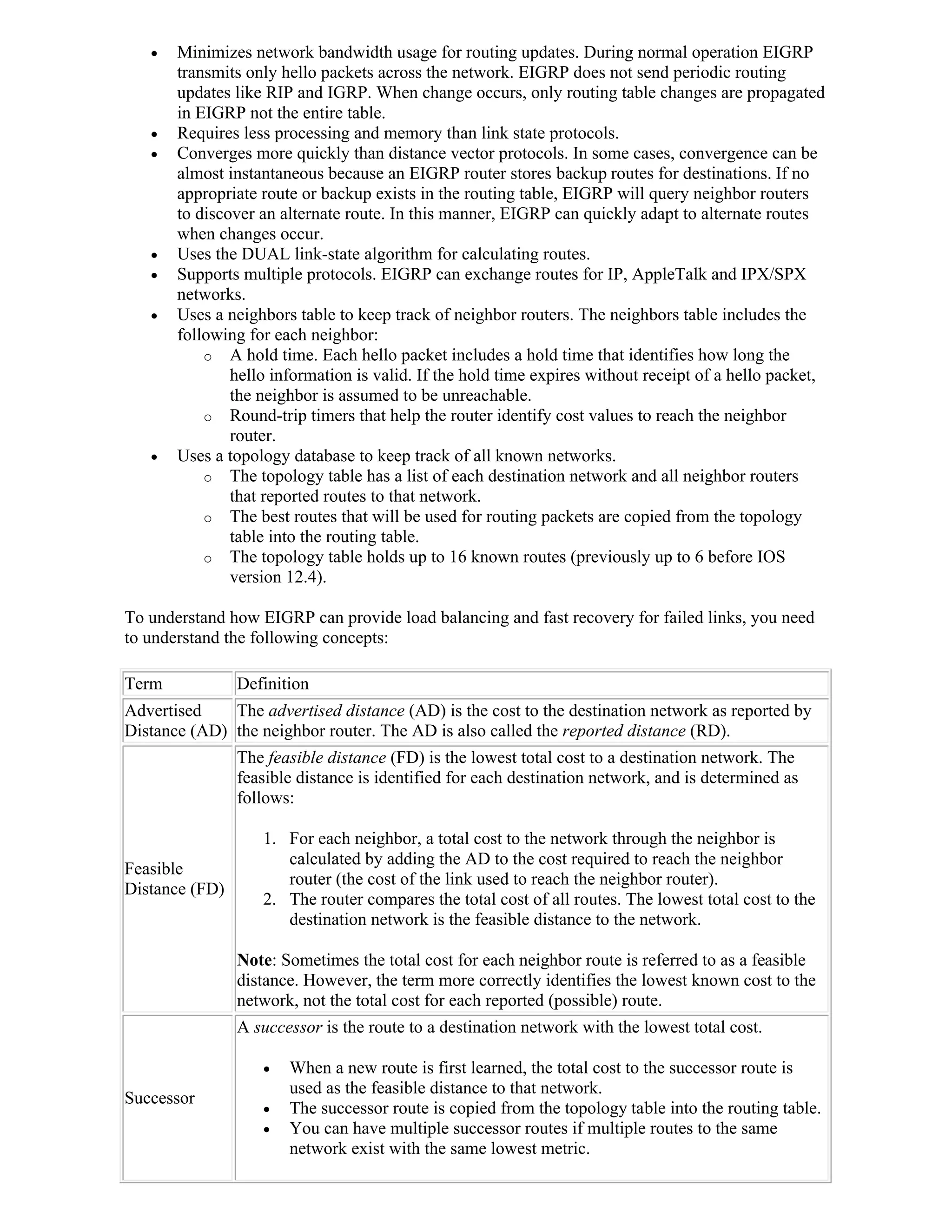    Minimizes network bandwidth usage for routing updates. During normal operation EIGRP
       transmits only hello packets across the network. EIGRP does not send periodic routing
       updates like RIP and IGRP. When change occurs, only routing table changes are propagated
       in EIGRP not the entire table.
      Requires less processing and memory than link state protocols.
      Converges more quickly than distance vector protocols. In some cases, convergence can be
       almost instantaneous because an EIGRP router stores backup routes for destinations. If no
       appropriate route or backup exists in the routing table, EIGRP will query neighbor routers
       to discover an alternate route. In this manner, EIGRP can quickly adapt to alternate routes
       when changes occur.
      Uses the DUAL link-state algorithm for calculating routes.
      Supports multiple protocols. EIGRP can exchange routes for IP, AppleTalk and IPX/SPX
       networks.
      Uses a neighbors table to keep track of neighbor routers. The neighbors table includes the
       following for each neighbor:
           o A hold time. Each hello packet includes a hold time that identifies how long the
               hello information is valid. If the hold time expires without receipt of a hello packet,
               the neighbor is assumed to be unreachable.
           o Round-trip timers that help the router identify cost values to reach the neighbor
               router.
      Uses a topology database to keep track of all known networks.
           o The topology table has a list of each destination network and all neighbor routers
               that reported routes to that network.
           o The best routes that will be used for routing packets are copied from the topology
               table into the routing table.
           o The topology table holds up to 16 known routes (previously up to 6 before IOS
               version 12.4).

To understand how EIGRP can provide load balancing and fast recovery for failed links, you need
to understand the following concepts:

Term            Definition
Advertised    The advertised distance (AD) is the cost to the destination network as reported by
Distance (AD) the neighbor router. The AD is also called the reported distance (RD).
                The feasible distance (FD) is the lowest total cost to a destination network. The
                feasible distance is identified for each destination network, and is determined as
                follows:

                   1. For each neighbor, a total cost to the network through the neighbor is
                      calculated by adding the AD to the cost required to reach the neighbor
Feasible
                      router (the cost of the link used to reach the neighbor router).
Distance (FD)
                   2. The router compares the total cost of all routes. The lowest total cost to the
                      destination network is the feasible distance to the network.

                Note: Sometimes the total cost for each neighbor route is referred to as a feasible
                distance. However, the term more correctly identifies the lowest known cost to the
                network, not the total cost for each reported (possible) route.
                A successor is the route to a destination network with the lowest total cost.

                      When a new route is first learned, the total cost to the successor route is
                       used as the feasible distance to that network.
Successor
                      The successor route is copied from the topology table into the routing table.
                      You can have multiple successor routes if multiple routes to the same
                       network exist with the same lowest metric.
 