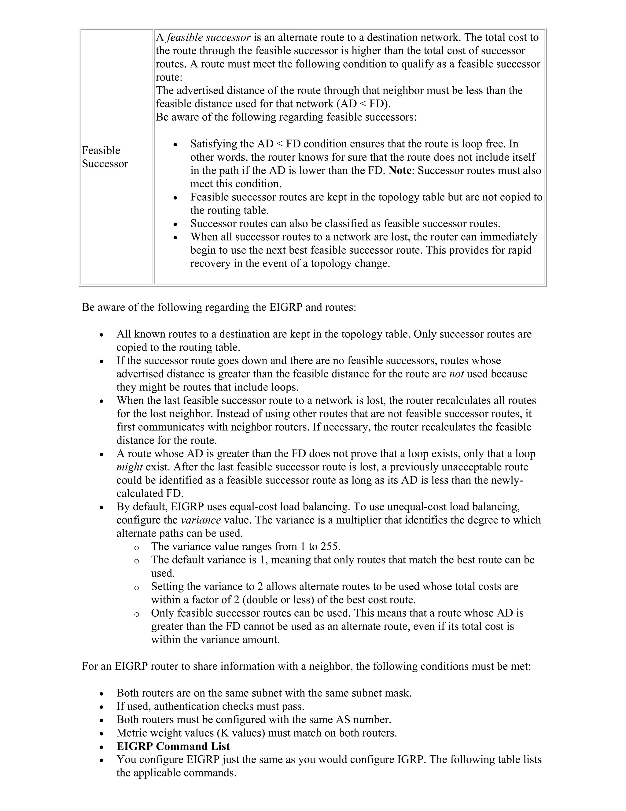 A feasible successor is an alternate route to a destination network. The total cost to
               the route through the feasible successor is higher than the total cost of successor
               routes. A route must meet the following condition to qualify as a feasible successor
               route:
               The advertised distance of the route through that neighbor must be less than the
               feasible distance used for that network (AD < FD).
               Be aware of the following regarding feasible successors:

                      Satisfying the AD < FD condition ensures that the route is loop free. In
Feasible
                       other words, the router knows for sure that the route does not include itself
Successor
                       in the path if the AD is lower than the FD. Note: Successor routes must also
                       meet this condition.
                      Feasible successor routes are kept in the topology table but are not copied to
                       the routing table.
                      Successor routes can also be classified as feasible successor routes.
                      When all successor routes to a network are lost, the router can immediately
                       begin to use the next best feasible successor route. This provides for rapid
                       recovery in the event of a topology change.


Be aware of the following regarding the EIGRP and routes:

      All known routes to a destination are kept in the topology table. Only successor routes are
       copied to the routing table.
      If the successor route goes down and there are no feasible successors, routes whose
       advertised distance is greater than the feasible distance for the route are not used because
       they might be routes that include loops.
      When the last feasible successor route to a network is lost, the router recalculates all routes
       for the lost neighbor. Instead of using other routes that are not feasible successor routes, it
       first communicates with neighbor routers. If necessary, the router recalculates the feasible
       distance for the route.
      A route whose AD is greater than the FD does not prove that a loop exists, only that a loop
       might exist. After the last feasible successor route is lost, a previously unacceptable route
       could be identified as a feasible successor route as long as its AD is less than the newly-
       calculated FD.
      By default, EIGRP uses equal-cost load balancing. To use unequal-cost load balancing,
       configure the variance value. The variance is a multiplier that identifies the degree to which
       alternate paths can be used.
            o The variance value ranges from 1 to 255.
            o The default variance is 1, meaning that only routes that match the best route can be
               used.
            o Setting the variance to 2 allows alternate routes to be used whose total costs are
               within a factor of 2 (double or less) of the best cost route.
            o Only feasible successor routes can be used. This means that a route whose AD is
               greater than the FD cannot be used as an alternate route, even if its total cost is
               within the variance amount.

For an EIGRP router to share information with a neighbor, the following conditions must be met:

      Both routers are on the same subnet with the same subnet mask.
      If used, authentication checks must pass.
      Both routers must be configured with the same AS number.
      Metric weight values (K values) must match on both routers.
      EIGRP Command List
      You configure EIGRP just the same as you would configure IGRP. The following table lists
       the applicable commands.
 