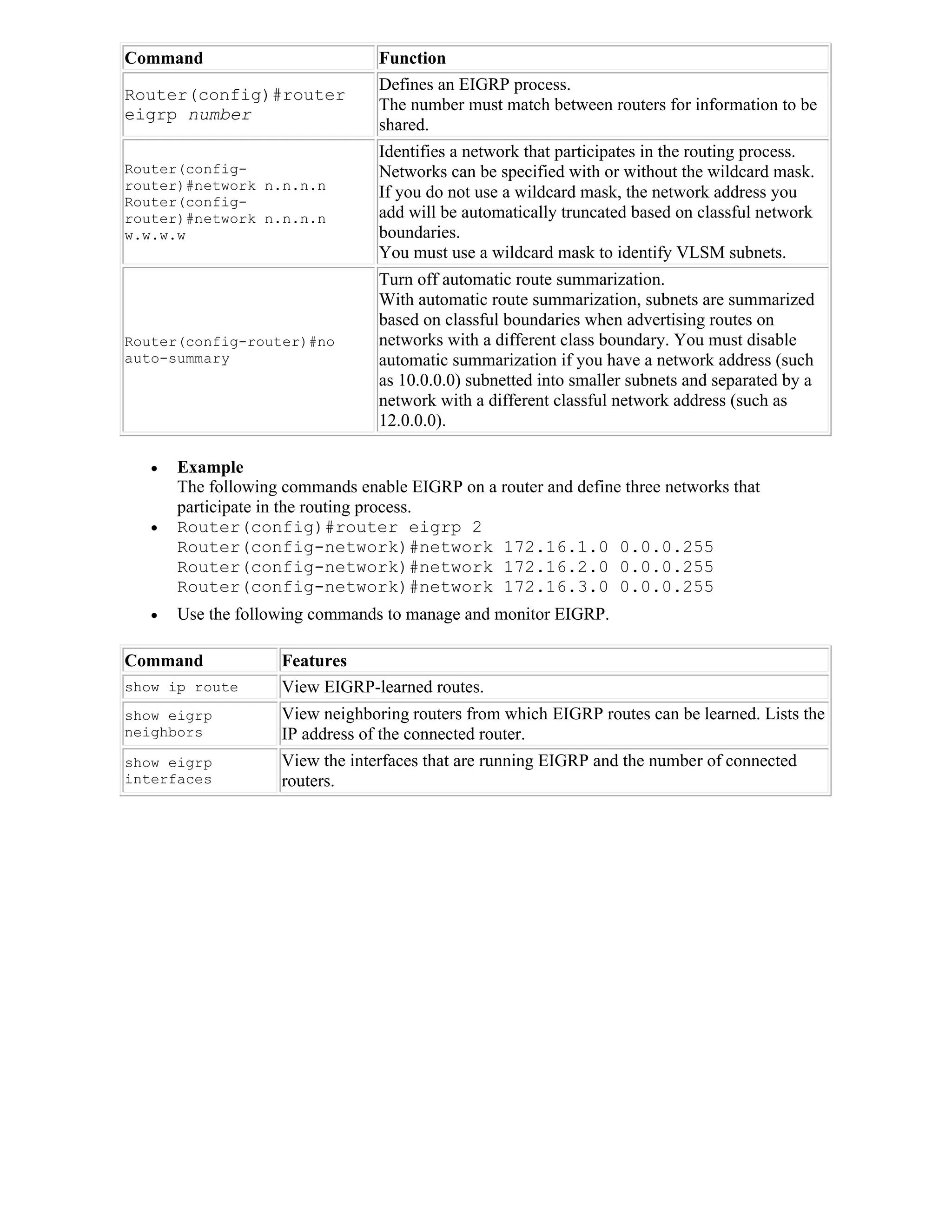 Command                           Function
                                  Defines an EIGRP process.
Router(config)#router
                                  The number must match between routers for information to be
eigrp number
                                  shared.
                                  Identifies a network that participates in the routing process.
Router(config-                    Networks can be specified with or without the wildcard mask.
router)#network n.n.n.n
                                  If you do not use a wildcard mask, the network address you
Router(config-
router)#network n.n.n.n           add will be automatically truncated based on classful network
w.w.w.w                           boundaries.
                                  You must use a wildcard mask to identify VLSM subnets.
                                  Turn off automatic route summarization.
                                  With automatic route summarization, subnets are summarized
                                  based on classful boundaries when advertising routes on
Router(config-router)#no          networks with a different class boundary. You must disable
auto-summary                      automatic summarization if you have a network address (such
                                  as 10.0.0.0) subnetted into smaller subnets and separated by a
                                  network with a different classful network address (such as
                                  12.0.0.0).

      Example
       The following commands enable EIGRP on a router and define three networks that
       participate in the routing process.
      Router(config)#router eigrp 2
       Router(config-network)#network 172.16.1.0 0.0.0.255
       Router(config-network)#network 172.16.2.0 0.0.0.255
       Router(config-network)#network 172.16.3.0 0.0.0.255
      Use the following commands to manage and monitor EIGRP.

Command             Features
show ip route       View EIGRP-learned routes.
show eigrp          View neighboring routers from which EIGRP routes can be learned. Lists the
neighbors           IP address of the connected router.
show eigrp          View the interfaces that are running EIGRP and the number of connected
interfaces          routers.
 