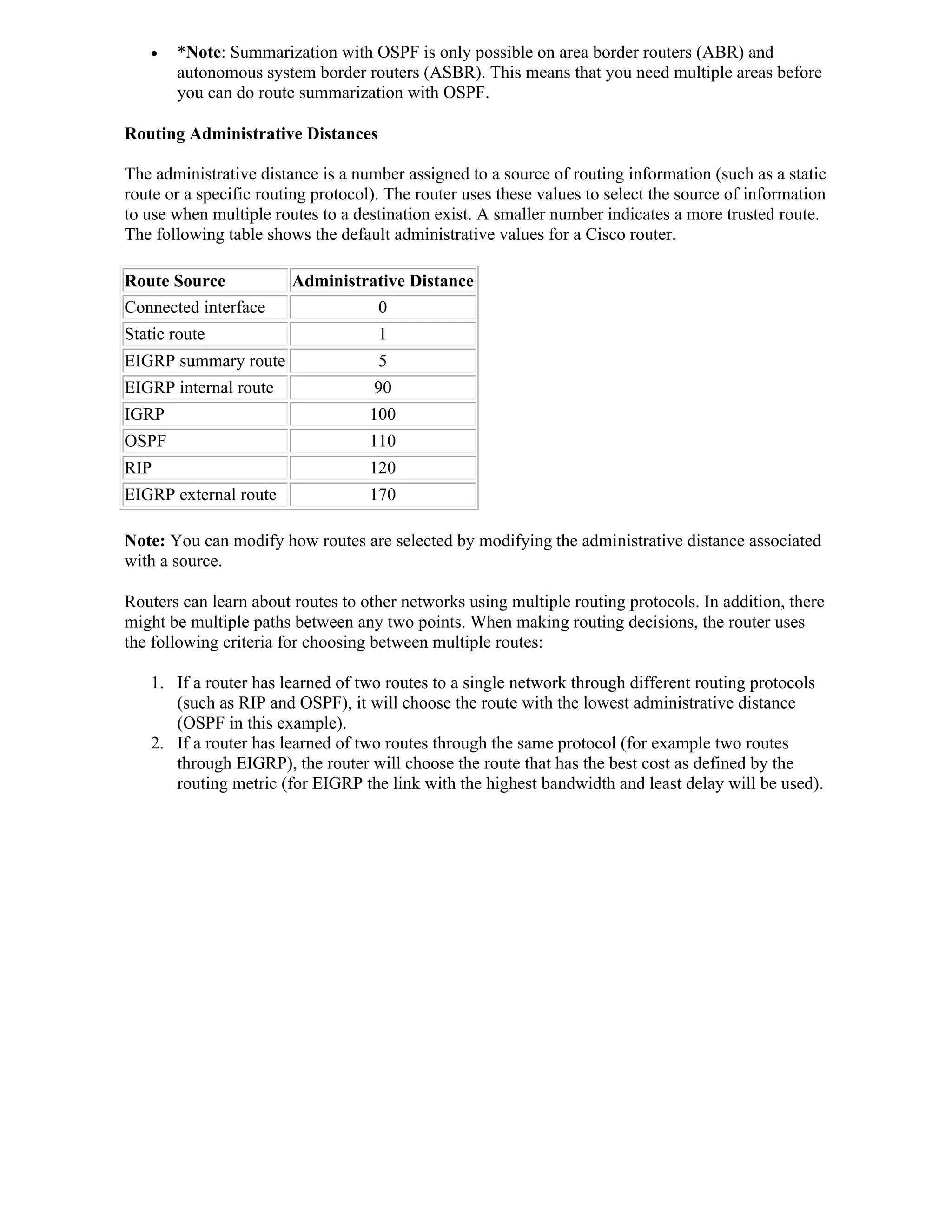    *Note: Summarization with OSPF is only possible on area border routers (ABR) and
       autonomous system border routers (ASBR). This means that you need multiple areas before
       you can do route summarization with OSPF.

Routing Administrative Distances

The administrative distance is a number assigned to a source of routing information (such as a static
route or a specific routing protocol). The router uses these values to select the source of information
to use when multiple routes to a destination exist. A smaller number indicates a more trusted route.
The following table shows the default administrative values for a Cisco router.

Route Source            Administrative Distance
Connected interface               0
Static route                         1
EIGRP summary route                  5
EIGRP internal route                90
IGRP                               100
OSPF                               110
RIP                                120
EIGRP external route               170

Note: You can modify how routes are selected by modifying the administrative distance associated
with a source.

Routers can learn about routes to other networks using multiple routing protocols. In addition, there
might be multiple paths between any two points. When making routing decisions, the router uses
the following criteria for choosing between multiple routes:

   1. If a router has learned of two routes to a single network through different routing protocols
      (such as RIP and OSPF), it will choose the route with the lowest administrative distance
      (OSPF in this example).
   2. If a router has learned of two routes through the same protocol (for example two routes
      through EIGRP), the router will choose the route that has the best cost as defined by the
      routing metric (for EIGRP the link with the highest bandwidth and least delay will be used).
 
