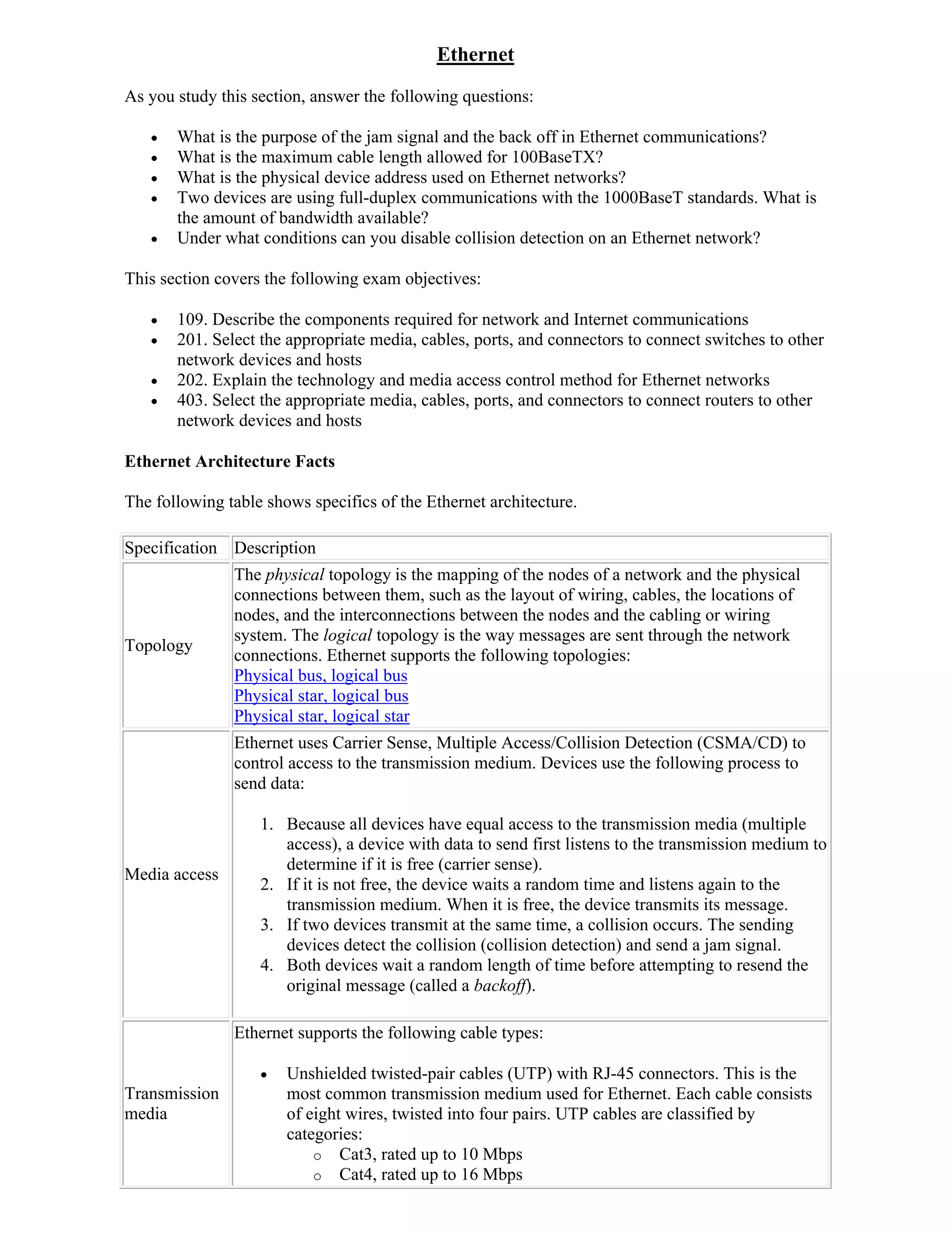 Ethernet
As you study this section, answer the following questions:

      What is the purpose of the jam signal and the back off in Ethernet communications?
      What is the maximum cable length allowed for 100BaseTX?
      What is the physical device address used on Ethernet networks?
      Two devices are using full-duplex communications with the 1000BaseT standards. What is
       the amount of bandwidth available?
      Under what conditions can you disable collision detection on an Ethernet network?

This section covers the following exam objectives:

      109. Describe the components required for network and Internet communications
      201. Select the appropriate media, cables, ports, and connectors to connect switches to other
       network devices and hosts
      202. Explain the technology and media access control method for Ethernet networks
      403. Select the appropriate media, cables, ports, and connectors to connect routers to other
       network devices and hosts

Ethernet Architecture Facts

The following table shows specifics of the Ethernet architecture.

Specification Description
               The physical topology is the mapping of the nodes of a network and the physical
               connections between them, such as the layout of wiring, cables, the locations of
               nodes, and the interconnections between the nodes and the cabling or wiring
               system. The logical topology is the way messages are sent through the network
Topology
               connections. Ethernet supports the following topologies:
               Physical bus, logical bus
               Physical star, logical bus
               Physical star, logical star
               Ethernet uses Carrier Sense, Multiple Access/Collision Detection (CSMA/CD) to
               control access to the transmission medium. Devices use the following process to
               send data:

                   1. Because all devices have equal access to the transmission media (multiple
                      access), a device with data to send first listens to the transmission medium to
                      determine if it is free (carrier sense).
Media access
                   2. If it is not free, the device waits a random time and listens again to the
                      transmission medium. When it is free, the device transmits its message.
                   3. If two devices transmit at the same time, a collision occurs. The sending
                      devices detect the collision (collision detection) and send a jam signal.
                   4. Both devices wait a random length of time before attempting to resend the
                      original message (called a backoff).

               Ethernet supports the following cable types:

                      Unshielded twisted-pair cables (UTP) with RJ-45 connectors. This is the
Transmission           most common transmission medium used for Ethernet. Each cable consists
media                  of eight wires, twisted into four pairs. UTP cables are classified by
                       categories:
                           o Cat3, rated up to 10 Mbps
                           o Cat4, rated up to 16 Mbps
 