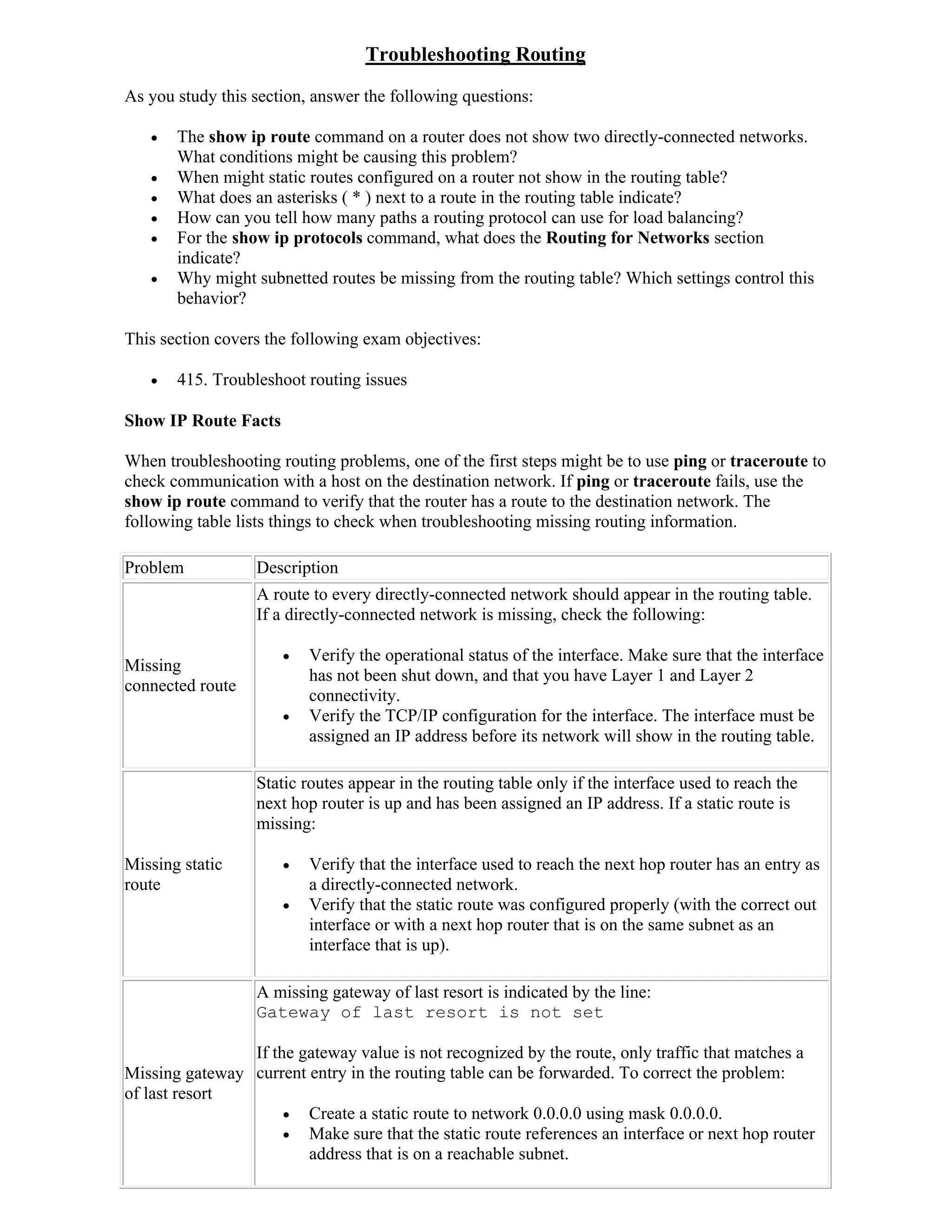 Troubleshooting Routing
As you study this section, answer the following questions:

      The show ip route command on a router does not show two directly-connected networks.
       What conditions might be causing this problem?
      When might static routes configured on a router not show in the routing table?
      What does an asterisks ( * ) next to a route in the routing table indicate?
      How can you tell how many paths a routing protocol can use for load balancing?
      For the show ip protocols command, what does the Routing for Networks section
       indicate?
      Why might subnetted routes be missing from the routing table? Which settings control this
       behavior?

This section covers the following exam objectives:

      415. Troubleshoot routing issues

Show IP Route Facts

When troubleshooting routing problems, one of the first steps might be to use ping or traceroute to
check communication with a host on the destination network. If ping or traceroute fails, use the
show ip route command to verify that the router has a route to the destination network. The
following table lists things to check when troubleshooting missing routing information.

Problem           Description
                  A route to every directly-connected network should appear in the routing table.
                  If a directly-connected network is missing, check the following:

                         Verify the operational status of the interface. Make sure that the interface
Missing
                          has not been shut down, and that you have Layer 1 and Layer 2
connected route
                          connectivity.
                         Verify the TCP/IP configuration for the interface. The interface must be
                          assigned an IP address before its network will show in the routing table.

                  Static routes appear in the routing table only if the interface used to reach the
                  next hop router is up and has been assigned an IP address. If a static route is
                  missing:

Missing static           Verify that the interface used to reach the next hop router has an entry as
route                     a directly-connected network.
                         Verify that the static route was configured properly (with the correct out
                          interface or with a next hop router that is on the same subnet as an
                          interface that is up).

                  A missing gateway of last resort is indicated by the line:
                  Gateway of last resort is not set

                If the gateway value is not recognized by the route, only traffic that matches a
Missing gateway current entry in the routing table can be forwarded. To correct the problem:
of last resort
                      Create a static route to network 0.0.0.0 using mask 0.0.0.0.
                      Make sure that the static route references an interface or next hop router
                        address that is on a reachable subnet.
 
