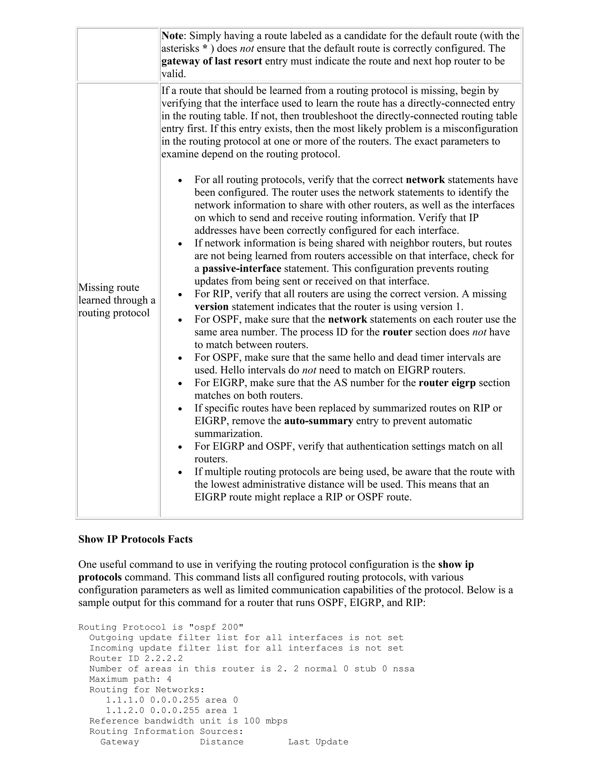 Note: Simply having a route labeled as a candidate for the default route (with the
                    asterisks * ) does not ensure that the default route is correctly configured. The
                    gateway of last resort entry must indicate the route and next hop router to be
                    valid.
                    If a route that should be learned from a routing protocol is missing, begin by
                    verifying that the interface used to learn the route has a directly-connected entry
                    in the routing table. If not, then troubleshoot the directly-connected routing table
                    entry first. If this entry exists, then the most likely problem is a misconfiguration
                    in the routing protocol at one or more of the routers. The exact parameters to
                    examine depend on the routing protocol.

                          For all routing protocols, verify that the correct network statements have
                           been configured. The router uses the network statements to identify the
                           network information to share with other routers, as well as the interfaces
                           on which to send and receive routing information. Verify that IP
                           addresses have been correctly configured for each interface.
                          If network information is being shared with neighbor routers, but routes
                           are not being learned from routers accessible on that interface, check for
                           a passive-interface statement. This configuration prevents routing
                           updates from being sent or received on that interface.
Missing route
                          For RIP, verify that all routers are using the correct version. A missing
learned through a
                           version statement indicates that the router is using version 1.
routing protocol
                          For OSPF, make sure that the network statements on each router use the
                           same area number. The process ID for the router section does not have
                           to match between routers.
                          For OSPF, make sure that the same hello and dead timer intervals are
                           used. Hello intervals do not need to match on EIGRP routers.
                          For EIGRP, make sure that the AS number for the router eigrp section
                           matches on both routers.
                          If specific routes have been replaced by summarized routes on RIP or
                           EIGRP, remove the auto-summary entry to prevent automatic
                           summarization.
                          For EIGRP and OSPF, verify that authentication settings match on all
                           routers.
                          If multiple routing protocols are being used, be aware that the route with
                           the lowest administrative distance will be used. This means that an
                           EIGRP route might replace a RIP or OSPF route.


Show IP Protocols Facts

One useful command to use in verifying the routing protocol configuration is the show ip
protocols command. This command lists all configured routing protocols, with various
configuration parameters as well as limited communication capabilities of the protocol. Below is a
sample output for this command for a router that runs OSPF, EIGRP, and RIP:

Routing Protocol is "ospf 200"
  Outgoing update filter list for all interfaces is not set
  Incoming update filter list for all interfaces is not set
  Router ID 2.2.2.2
  Number of areas in this router is 2. 2 normal 0 stub 0 nssa
  Maximum path: 4
  Routing for Networks:
     1.1.1.0 0.0.0.255 area 0
     1.1.2.0 0.0.0.255 area 1
  Reference bandwidth unit is 100 mbps
  Routing Information Sources:
    Gateway           Distance         Last Update
 