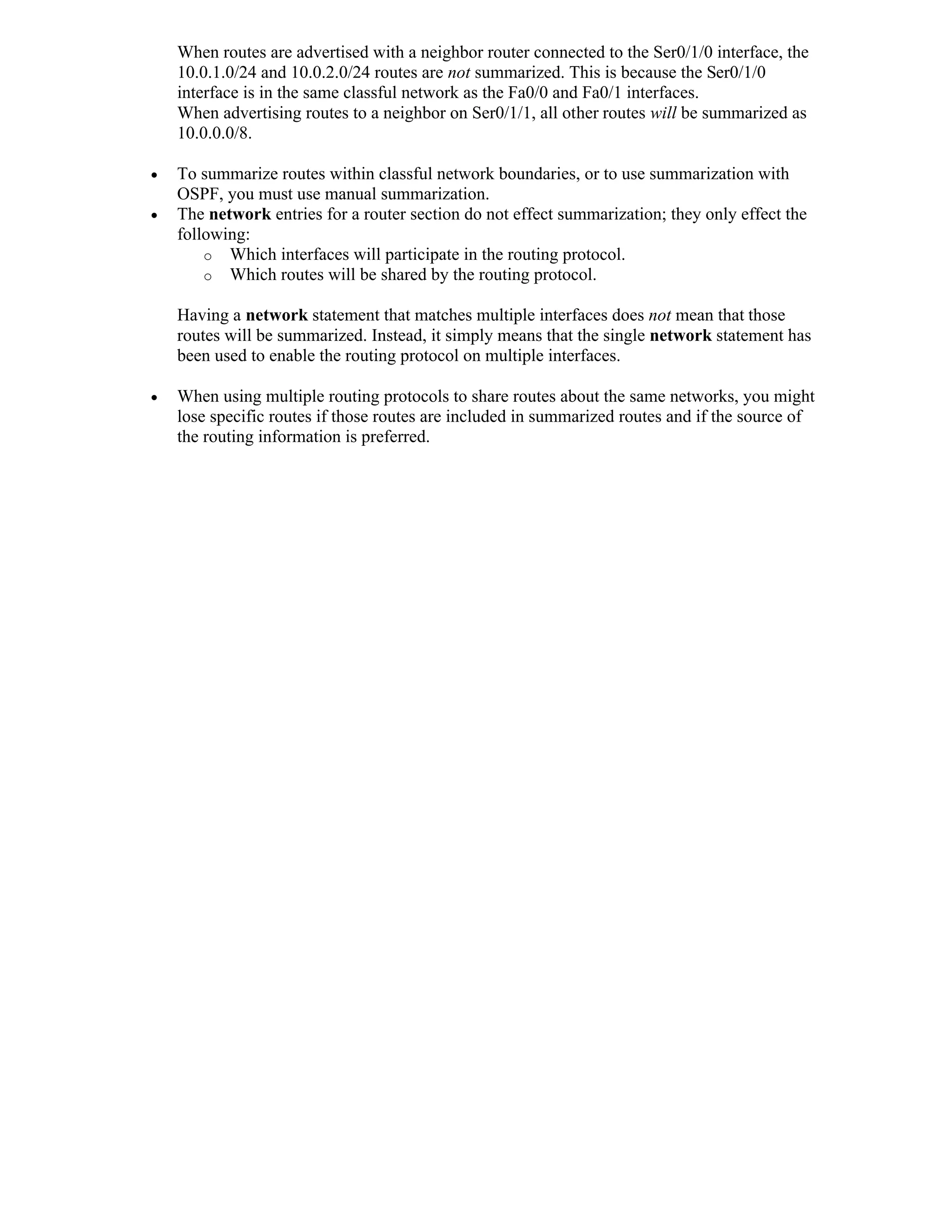 When routes are advertised with a neighbor router connected to the Ser0/1/0 interface, the
    10.0.1.0/24 and 10.0.2.0/24 routes are not summarized. This is because the Ser0/1/0
    interface is in the same classful network as the Fa0/0 and Fa0/1 interfaces.
    When advertising routes to a neighbor on Ser0/1/1, all other routes will be summarized as
    10.0.0.0/8.

   To summarize routes within classful network boundaries, or to use summarization with
    OSPF, you must use manual summarization.
   The network entries for a router section do not effect summarization; they only effect the
    following:
        o Which interfaces will participate in the routing protocol.
        o Which routes will be shared by the routing protocol.

    Having a network statement that matches multiple interfaces does not mean that those
    routes will be summarized. Instead, it simply means that the single network statement has
    been used to enable the routing protocol on multiple interfaces.

   When using multiple routing protocols to share routes about the same networks, you might
    lose specific routes if those routes are included in summarized routes and if the source of
    the routing information is preferred.
 