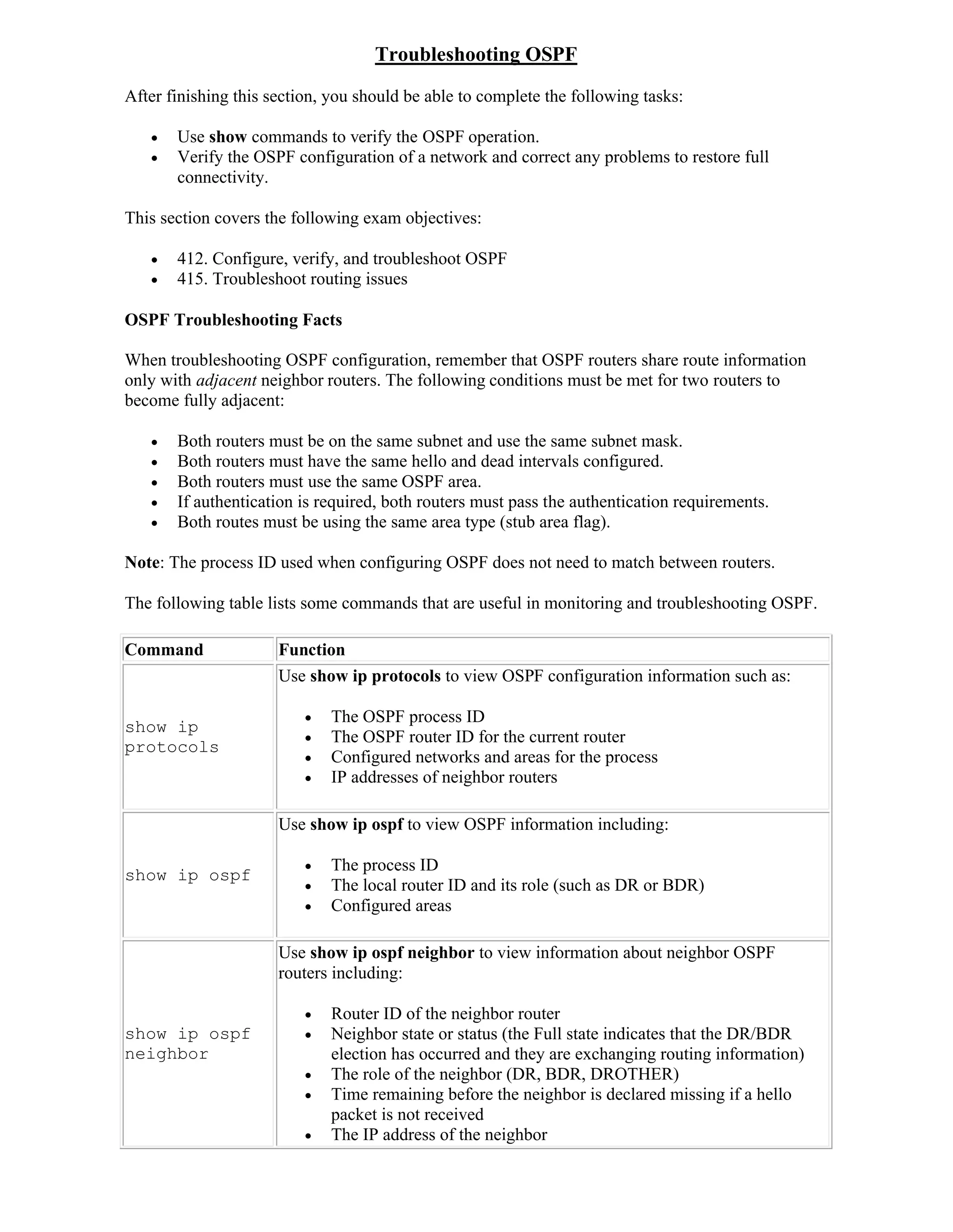 Troubleshooting OSPF
After finishing this section, you should be able to complete the following tasks:

      Use show commands to verify the OSPF operation.
      Verify the OSPF configuration of a network and correct any problems to restore full
       connectivity.

This section covers the following exam objectives:

      412. Configure, verify, and troubleshoot OSPF
      415. Troubleshoot routing issues

OSPF Troubleshooting Facts

When troubleshooting OSPF configuration, remember that OSPF routers share route information
only with adjacent neighbor routers. The following conditions must be met for two routers to
become fully adjacent:

      Both routers must be on the same subnet and use the same subnet mask.
      Both routers must have the same hello and dead intervals configured.
      Both routers must use the same OSPF area.
      If authentication is required, both routers must pass the authentication requirements.
      Both routes must be using the same area type (stub area flag).

Note: The process ID used when configuring OSPF does not need to match between routers.

The following table lists some commands that are useful in monitoring and troubleshooting OSPF.

Command               Function
                      Use show ip protocols to view OSPF configuration information such as:

                             The OSPF process ID
show ip
                             The OSPF router ID for the current router
protocols
                             Configured networks and areas for the process
                             IP addresses of neighbor routers

                      Use show ip ospf to view OSPF information including:

                             The process ID
show ip ospf
                             The local router ID and its role (such as DR or BDR)
                             Configured areas

                      Use show ip ospf neighbor to view information about neighbor OSPF
                      routers including:

                             Router ID of the neighbor router
show ip ospf                 Neighbor state or status (the Full state indicates that the DR/BDR
neighbor                      election has occurred and they are exchanging routing information)
                             The role of the neighbor (DR, BDR, DROTHER)
                             Time remaining before the neighbor is declared missing if a hello
                              packet is not received
                             The IP address of the neighbor
 