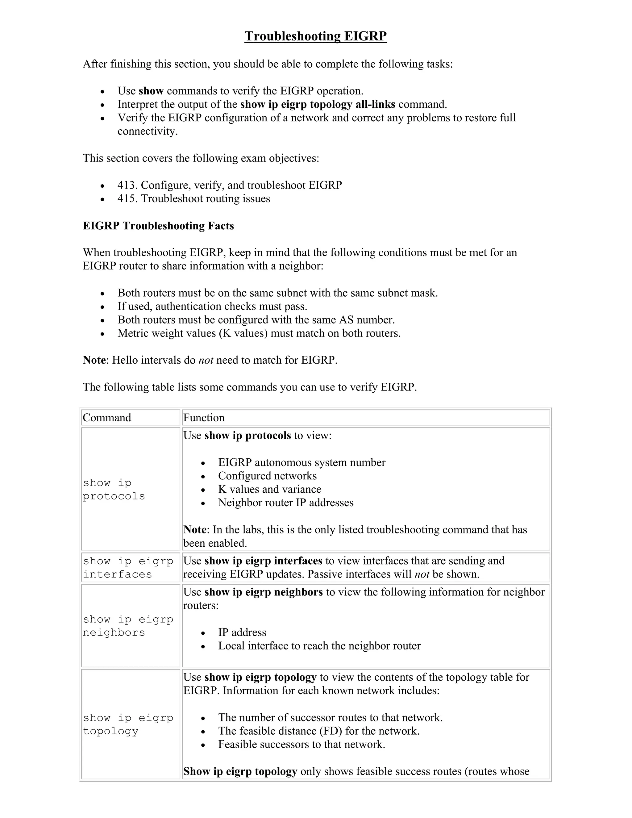 Troubleshooting EIGRP
After finishing this section, you should be able to complete the following tasks:

      Use show commands to verify the EIGRP operation.
      Interpret the output of the show ip eigrp topology all-links command.
      Verify the EIGRP configuration of a network and correct any problems to restore full
       connectivity.

This section covers the following exam objectives:

      413. Configure, verify, and troubleshoot EIGRP
      415. Troubleshoot routing issues

EIGRP Troubleshooting Facts

When troubleshooting EIGRP, keep in mind that the following conditions must be met for an
EIGRP router to share information with a neighbor:

      Both routers must be on the same subnet with the same subnet mask.
      If used, authentication checks must pass.
      Both routers must be configured with the same AS number.
      Metric weight values (K values) must match on both routers.

Note: Hello intervals do not need to match for EIGRP.

The following table lists some commands you can use to verify EIGRP.

Command              Function
                     Use show ip protocols to view:

                            EIGRP autonomous system number
                            Configured networks
show ip
                            K values and variance
protocols
                            Neighbor router IP addresses

                     Note: In the labs, this is the only listed troubleshooting command that has
                     been enabled.
show ip eigrp Use show ip eigrp interfaces to view interfaces that are sending and
interfaces    receiving EIGRP updates. Passive interfaces will not be shown.
                     Use show ip eigrp neighbors to view the following information for neighbor
                     routers:
show ip eigrp
neighbors                   IP address
                            Local interface to reach the neighbor router

                     Use show ip eigrp topology to view the contents of the topology table for
                     EIGRP. Information for each known network includes:

show ip eigrp               The number of successor routes to that network.
topology                    The feasible distance (FD) for the network.
                            Feasible successors to that network.

                     Show ip eigrp topology only shows feasible success routes (routes whose
 