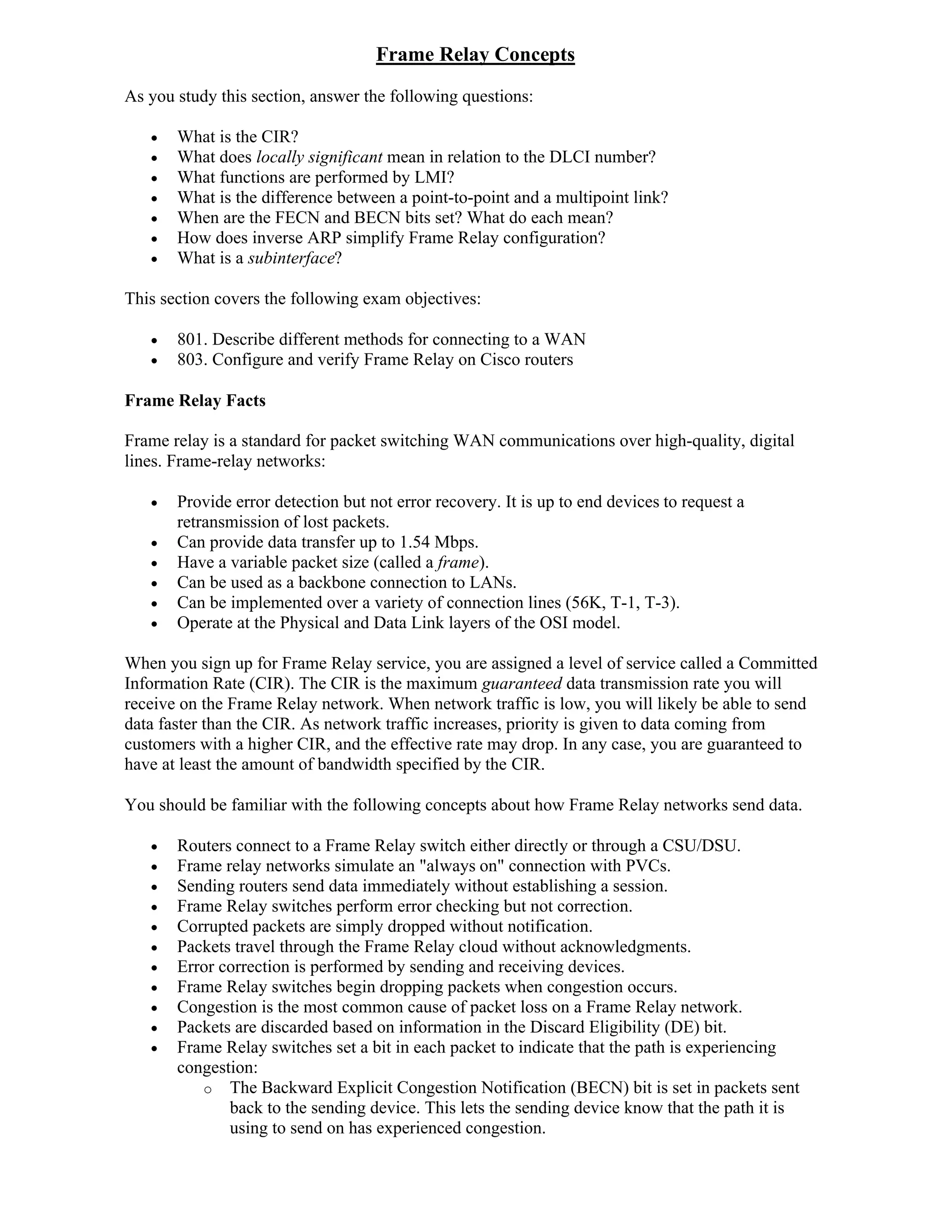 Frame Relay Concepts
As you study this section, answer the following questions:

      What is the CIR?
      What does locally significant mean in relation to the DLCI number?
      What functions are performed by LMI?
      What is the difference between a point-to-point and a multipoint link?
      When are the FECN and BECN bits set? What do each mean?
      How does inverse ARP simplify Frame Relay configuration?
      What is a subinterface?

This section covers the following exam objectives:

      801. Describe different methods for connecting to a WAN
      803. Configure and verify Frame Relay on Cisco routers

Frame Relay Facts

Frame relay is a standard for packet switching WAN communications over high-quality, digital
lines. Frame-relay networks:

      Provide error detection but not error recovery. It is up to end devices to request a
       retransmission of lost packets.
      Can provide data transfer up to 1.54 Mbps.
      Have a variable packet size (called a frame).
      Can be used as a backbone connection to LANs.
      Can be implemented over a variety of connection lines (56K, T-1, T-3).
      Operate at the Physical and Data Link layers of the OSI model.

When you sign up for Frame Relay service, you are assigned a level of service called a Committed
Information Rate (CIR). The CIR is the maximum guaranteed data transmission rate you will
receive on the Frame Relay network. When network traffic is low, you will likely be able to send
data faster than the CIR. As network traffic increases, priority is given to data coming from
customers with a higher CIR, and the effective rate may drop. In any case, you are guaranteed to
have at least the amount of bandwidth specified by the CIR.

You should be familiar with the following concepts about how Frame Relay networks send data.

      Routers connect to a Frame Relay switch either directly or through a CSU/DSU.
      Frame relay networks simulate an "always on" connection with PVCs.
      Sending routers send data immediately without establishing a session.
      Frame Relay switches perform error checking but not correction.
      Corrupted packets are simply dropped without notification.
      Packets travel through the Frame Relay cloud without acknowledgments.
      Error correction is performed by sending and receiving devices.
      Frame Relay switches begin dropping packets when congestion occurs.
      Congestion is the most common cause of packet loss on a Frame Relay network.
      Packets are discarded based on information in the Discard Eligibility (DE) bit.
      Frame Relay switches set a bit in each packet to indicate that the path is experiencing
       congestion:
          o The Backward Explicit Congestion Notification (BECN) bit is set in packets sent
              back to the sending device. This lets the sending device know that the path it is
              using to send on has experienced congestion.
 