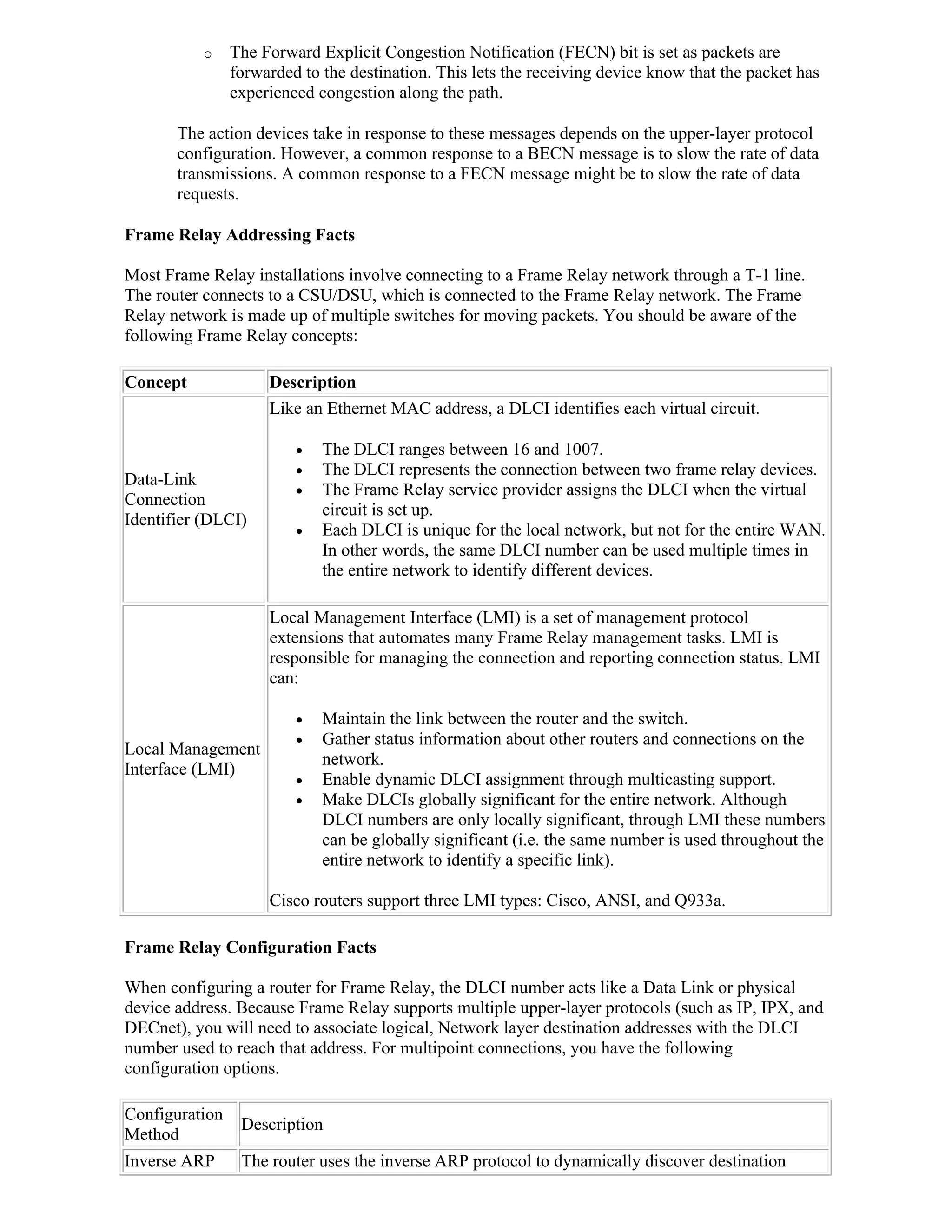 o     The Forward Explicit Congestion Notification (FECN) bit is set as packets are
                forwarded to the destination. This lets the receiving device know that the packet has
                experienced congestion along the path.

       The action devices take in response to these messages depends on the upper-layer protocol
       configuration. However, a common response to a BECN message is to slow the rate of data
       transmissions. A common response to a FECN message might be to slow the rate of data
       requests.

Frame Relay Addressing Facts

Most Frame Relay installations involve connecting to a Frame Relay network through a T-1 line.
The router connects to a CSU/DSU, which is connected to the Frame Relay network. The Frame
Relay network is made up of multiple switches for moving packets. You should be aware of the
following Frame Relay concepts:

Concept              Description
                     Like an Ethernet MAC address, a DLCI identifies each virtual circuit.

                            The DLCI ranges between 16 and 1007.
                            The DLCI represents the connection between two frame relay devices.
Data-Link
                            The Frame Relay service provider assigns the DLCI when the virtual
Connection
                             circuit is set up.
Identifier (DLCI)
                            Each DLCI is unique for the local network, but not for the entire WAN.
                             In other words, the same DLCI number can be used multiple times in
                             the entire network to identify different devices.

                     Local Management Interface (LMI) is a set of management protocol
                     extensions that automates many Frame Relay management tasks. LMI is
                     responsible for managing the connection and reporting connection status. LMI
                     can:

                            Maintain the link between the router and the switch.
                            Gather status information about other routers and connections on the
Local Management
                             network.
Interface (LMI)
                            Enable dynamic DLCI assignment through multicasting support.
                            Make DLCIs globally significant for the entire network. Although
                             DLCI numbers are only locally significant, through LMI these numbers
                             can be globally significant (i.e. the same number is used throughout the
                             entire network to identify a specific link).

                     Cisco routers support three LMI types: Cisco, ANSI, and Q933a.

Frame Relay Configuration Facts

When configuring a router for Frame Relay, the DLCI number acts like a Data Link or physical
device address. Because Frame Relay supports multiple upper-layer protocols (such as IP, IPX, and
DECnet), you will need to associate logical, Network layer destination addresses with the DLCI
number used to reach that address. For multipoint connections, you have the following
configuration options.

Configuration
                 Description
Method
Inverse ARP      The router uses the inverse ARP protocol to dynamically discover destination
 